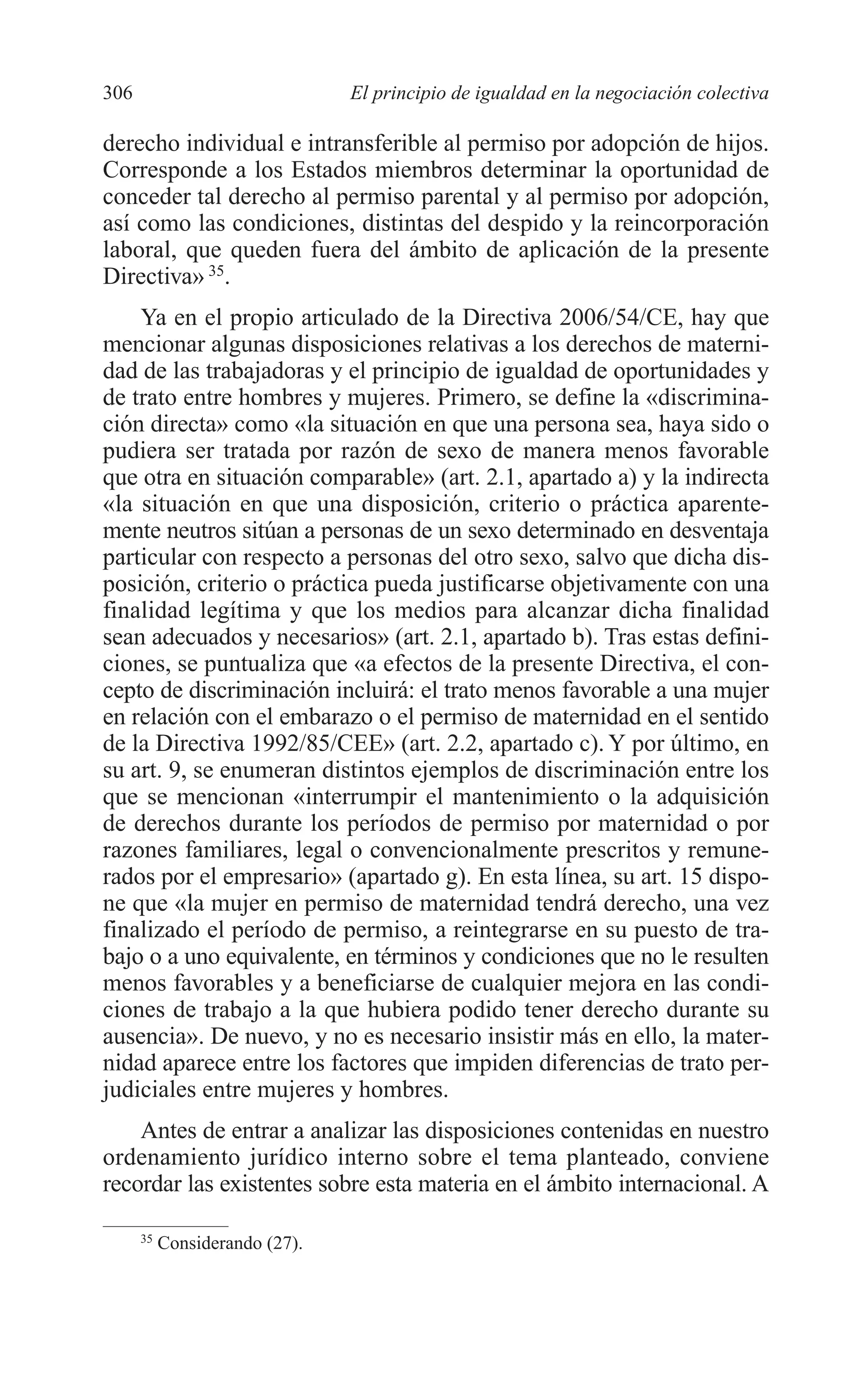11 CAPITULO 7 2/7/08 13:13 Página 306




         306                             El principio de igualdad en la negociación colectiva

         derecho individual e intransferible al permiso por adopción de hijos.
         Corresponde a los Estados miembros determinar la oportunidad de
         conceder tal derecho al permiso parental y al permiso por adopción,
         así como las condiciones, distintas del despido y la reincorporación
         laboral, que queden fuera del ámbito de aplicación de la presente
         Directiva» 35.
             Ya en el propio articulado de la Directiva 2006/54/CE, hay que
         mencionar algunas disposiciones relativas a los derechos de materni-
         dad de las trabajadoras y el principio de igualdad de oportunidades y
         de trato entre hombres y mujeres. Primero, se define la «discrimina-
         ción directa» como «la situación en que una persona sea, haya sido o
         pudiera ser tratada por razón de sexo de manera menos favorable
         que otra en situación comparable» (art. 2.1, apartado a) y la indirecta
         «la situación en que una disposición, criterio o práctica aparente-
         mente neutros sitúan a personas de un sexo determinado en desventaja
         particular con respecto a personas del otro sexo, salvo que dicha dis-
         posición, criterio o práctica pueda justificarse objetivamente con una
         finalidad legítima y que los medios para alcanzar dicha finalidad
         sean adecuados y necesarios» (art. 2.1, apartado b). Tras estas defini-
         ciones, se puntualiza que «a efectos de la presente Directiva, el con-
         cepto de discriminación incluirá: el trato menos favorable a una mujer
         en relación con el embarazo o el permiso de maternidad en el sentido
         de la Directiva 1992/85/CEE» (art. 2.2, apartado c). Y por último, en
         su art. 9, se enumeran distintos ejemplos de discriminación entre los
         que se mencionan «interrumpir el mantenimiento o la adquisición
         de derechos durante los períodos de permiso por maternidad o por
         razones familiares, legal o convencionalmente prescritos y remune-
         rados por el empresario» (apartado g). En esta línea, su art. 15 dispo-
         ne que «la mujer en permiso de maternidad tendrá derecho, una vez
         finalizado el período de permiso, a reintegrarse en su puesto de tra-
         bajo o a uno equivalente, en términos y condiciones que no le resulten
         menos favorables y a beneficiarse de cualquier mejora en las condi-
         ciones de trabajo a la que hubiera podido tener derecho durante su
         ausencia». De nuevo, y no es necesario insistir más en ello, la mater-
         nidad aparece entre los factores que impiden diferencias de trato per-
         judiciales entre mujeres y hombres.
             Antes de entrar a analizar las disposiciones contenidas en nuestro
         ordenamiento jurídico interno sobre el tema planteado, conviene
         recordar las existentes sobre esta materia en el ámbito internacional. A

               35
                    Considerando (27).
 
