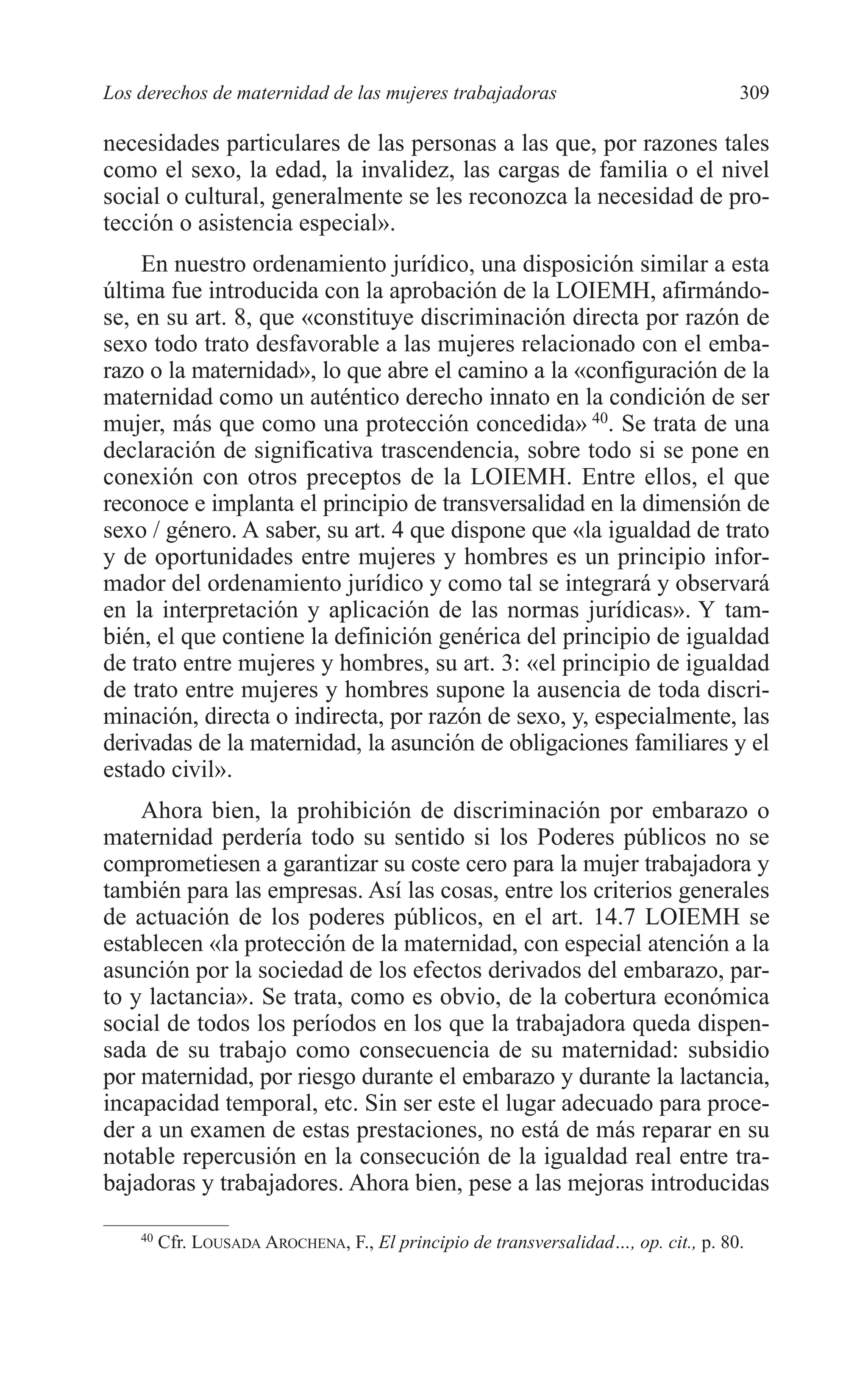 11 CAPITULO 7 2/7/08 13:13 Página 309




         Los derechos de maternidad de las mujeres trabajadoras                               309

         necesidades particulares de las personas a las que, por razones tales
         como el sexo, la edad, la invalidez, las cargas de familia o el nivel
         social o cultural, generalmente se les reconozca la necesidad de pro-
         tección o asistencia especial».
             En nuestro ordenamiento jurídico, una disposición similar a esta
         última fue introducida con la aprobación de la LOIEMH, afirmándo-
         se, en su art. 8, que «constituye discriminación directa por razón de
         sexo todo trato desfavorable a las mujeres relacionado con el emba-
         razo o la maternidad», lo que abre el camino a la «configuración de la
         maternidad como un auténtico derecho innato en la condición de ser
         mujer, más que como una protección concedida» 40. Se trata de una
         declaración de significativa trascendencia, sobre todo si se pone en
         conexión con otros preceptos de la LOIEMH. Entre ellos, el que
         reconoce e implanta el principio de transversalidad en la dimensión de
         sexo / género. A saber, su art. 4 que dispone que «la igualdad de trato
         y de oportunidades entre mujeres y hombres es un principio infor-
         mador del ordenamiento jurídico y como tal se integrará y observará
         en la interpretación y aplicación de las normas jurídicas». Y tam-
         bién, el que contiene la definición genérica del principio de igualdad
         de trato entre mujeres y hombres, su art. 3: «el principio de igualdad
         de trato entre mujeres y hombres supone la ausencia de toda discri-
         minación, directa o indirecta, por razón de sexo, y, especialmente, las
         derivadas de la maternidad, la asunción de obligaciones familiares y el
         estado civil».
             Ahora bien, la prohibición de discriminación por embarazo o
         maternidad perdería todo su sentido si los Poderes públicos no se
         comprometiesen a garantizar su coste cero para la mujer trabajadora y
         también para las empresas. Así las cosas, entre los criterios generales
         de actuación de los poderes públicos, en el art. 14.7 LOIEMH se
         establecen «la protección de la maternidad, con especial atención a la
         asunción por la sociedad de los efectos derivados del embarazo, par-
         to y lactancia». Se trata, como es obvio, de la cobertura económica
         social de todos los períodos en los que la trabajadora queda dispen-
         sada de su trabajo como consecuencia de su maternidad: subsidio
         por maternidad, por riesgo durante el embarazo y durante la lactancia,
         incapacidad temporal, etc. Sin ser este el lugar adecuado para proce-
         der a un examen de estas prestaciones, no está de más reparar en su
         notable repercusión en la consecución de la igualdad real entre tra-
         bajadoras y trabajadores. Ahora bien, pese a las mejoras introducidas

             40
                  Cfr. LOUSADA AROCHENA, F., El principio de transversalidad…, op. cit., p. 80.
 
