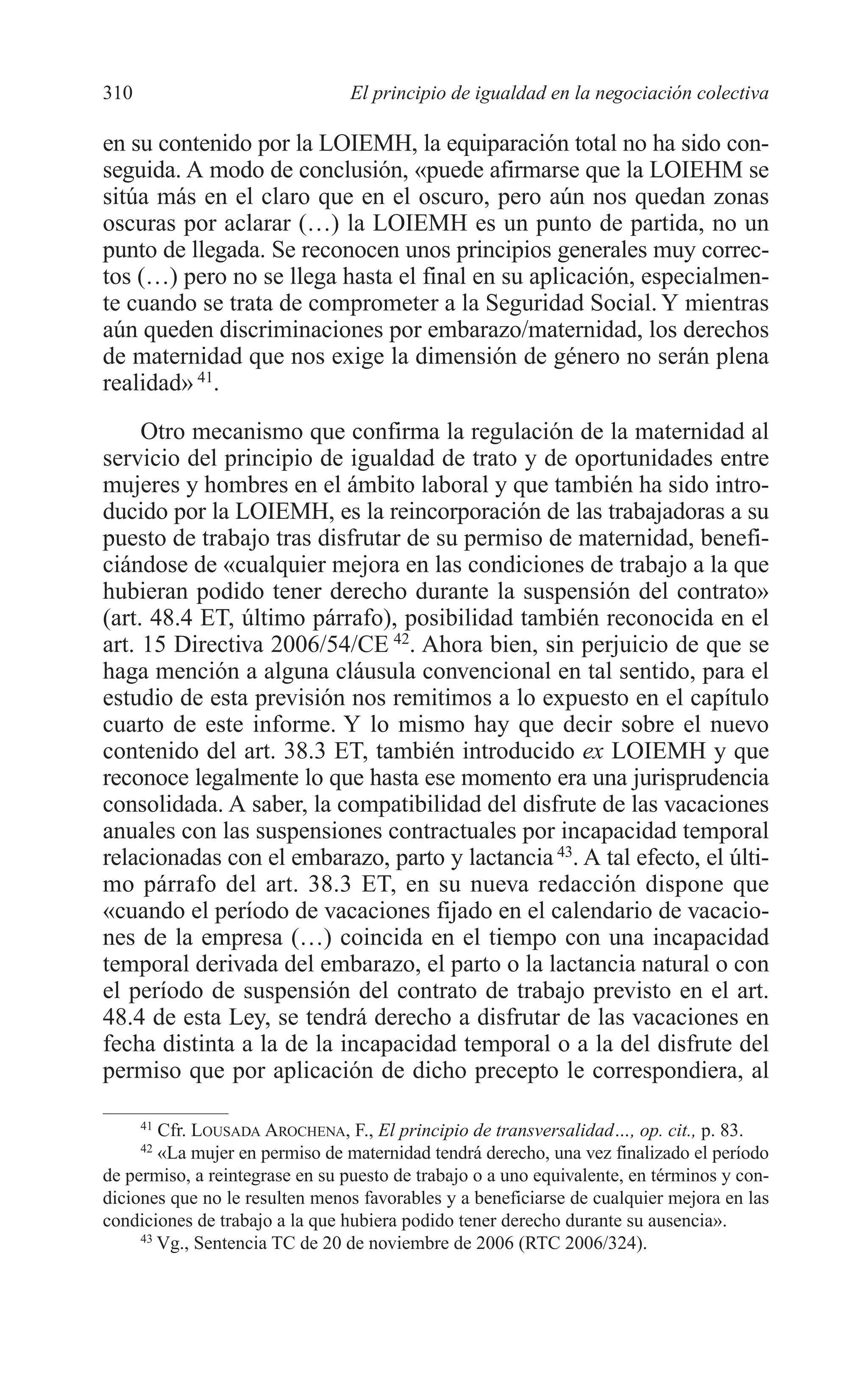 11 CAPITULO 7 2/7/08 13:13 Página 310




         310                              El principio de igualdad en la negociación colectiva

         en su contenido por la LOIEMH, la equiparación total no ha sido con-
         seguida. A modo de conclusión, «puede afirmarse que la LOIEHM se
         sitúa más en el claro que en el oscuro, pero aún nos quedan zonas
         oscuras por aclarar (…) la LOIEMH es un punto de partida, no un
         punto de llegada. Se reconocen unos principios generales muy correc-
         tos (…) pero no se llega hasta el final en su aplicación, especialmen-
         te cuando se trata de comprometer a la Seguridad Social. Y mientras
         aún queden discriminaciones por embarazo/maternidad, los derechos
         de maternidad que nos exige la dimensión de género no serán plena
         realidad» 41.
              Otro mecanismo que confirma la regulación de la maternidad al
         servicio del principio de igualdad de trato y de oportunidades entre
         mujeres y hombres en el ámbito laboral y que también ha sido intro-
         ducido por la LOIEMH, es la reincorporación de las trabajadoras a su
         puesto de trabajo tras disfrutar de su permiso de maternidad, benefi-
         ciándose de «cualquier mejora en las condiciones de trabajo a la que
         hubieran podido tener derecho durante la suspensión del contrato»
         (art. 48.4 ET, último párrafo), posibilidad también reconocida en el
         art. 15 Directiva 2006/54/CE 42. Ahora bien, sin perjuicio de que se
         haga mención a alguna cláusula convencional en tal sentido, para el
         estudio de esta previsión nos remitimos a lo expuesto en el capítulo
         cuarto de este informe. Y lo mismo hay que decir sobre el nuevo
         contenido del art. 38.3 ET, también introducido ex LOIEMH y que
         reconoce legalmente lo que hasta ese momento era una jurisprudencia
         consolidada. A saber, la compatibilidad del disfrute de las vacaciones
         anuales con las suspensiones contractuales por incapacidad temporal
         relacionadas con el embarazo, parto y lactancia 43. A tal efecto, el últi-
         mo párrafo del art. 38.3 ET, en su nueva redacción dispone que
         «cuando el período de vacaciones fijado en el calendario de vacacio-
         nes de la empresa (…) coincida en el tiempo con una incapacidad
         temporal derivada del embarazo, el parto o la lactancia natural o con
         el período de suspensión del contrato de trabajo previsto en el art.
         48.4 de esta Ley, se tendrá derecho a disfrutar de las vacaciones en
         fecha distinta a la de la incapacidad temporal o a la del disfrute del
         permiso que por aplicación de dicho precepto le correspondiera, al

               41
                 Cfr. LOUSADA AROCHENA, F., El principio de transversalidad…, op. cit., p. 83.
               42
                 «La mujer en permiso de maternidad tendrá derecho, una vez finalizado el período
         de permiso, a reintegrase en su puesto de trabajo o a uno equivalente, en términos y con-
         diciones que no le resulten menos favorables y a beneficiarse de cualquier mejora en las
         condiciones de trabajo a la que hubiera podido tener derecho durante su ausencia».
              43
                 Vg., Sentencia TC de 20 de noviembre de 2006 (RTC 2006/324).
 