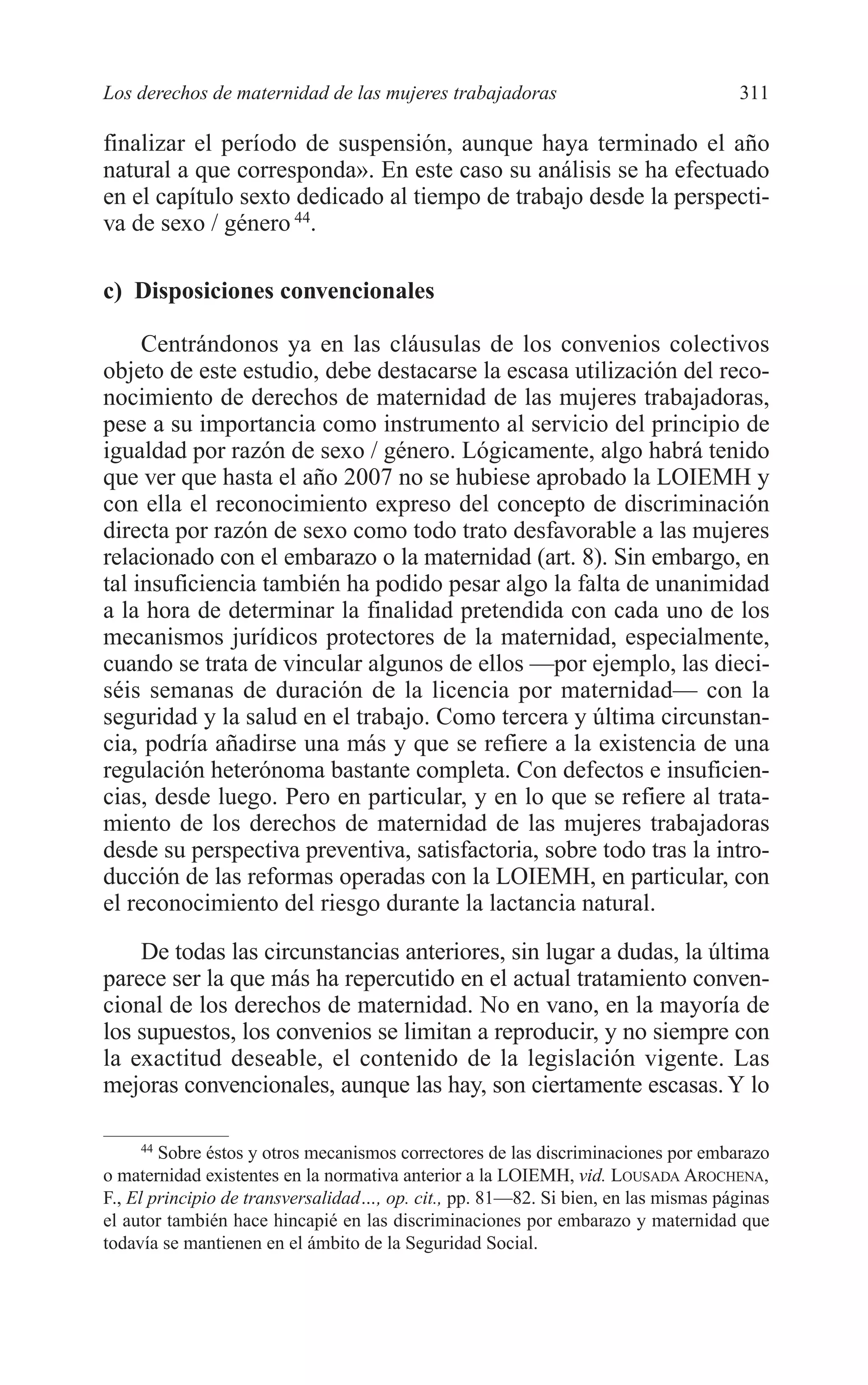 11 CAPITULO 7 2/7/08 13:13 Página 311




         Los derechos de maternidad de las mujeres trabajadoras                              311

         finalizar el período de suspensión, aunque haya terminado el año
         natural a que corresponda». En este caso su análisis se ha efectuado
         en el capítulo sexto dedicado al tiempo de trabajo desde la perspecti-
         va de sexo / género 44.

         c) Disposiciones convencionales

              Centrándonos ya en las cláusulas de los convenios colectivos
         objeto de este estudio, debe destacarse la escasa utilización del reco-
         nocimiento de derechos de maternidad de las mujeres trabajadoras,
         pese a su importancia como instrumento al servicio del principio de
         igualdad por razón de sexo / género. Lógicamente, algo habrá tenido
         que ver que hasta el año 2007 no se hubiese aprobado la LOIEMH y
         con ella el reconocimiento expreso del concepto de discriminación
         directa por razón de sexo como todo trato desfavorable a las mujeres
         relacionado con el embarazo o la maternidad (art. 8). Sin embargo, en
         tal insuficiencia también ha podido pesar algo la falta de unanimidad
         a la hora de determinar la finalidad pretendida con cada uno de los
         mecanismos jurídicos protectores de la maternidad, especialmente,
         cuando se trata de vincular algunos de ellos —por ejemplo, las dieci-
         séis semanas de duración de la licencia por maternidad— con la
         seguridad y la salud en el trabajo. Como tercera y última circunstan-
         cia, podría añadirse una más y que se refiere a la existencia de una
         regulación heterónoma bastante completa. Con defectos e insuficien-
         cias, desde luego. Pero en particular, y en lo que se refiere al trata-
         miento de los derechos de maternidad de las mujeres trabajadoras
         desde su perspectiva preventiva, satisfactoria, sobre todo tras la intro-
         ducción de las reformas operadas con la LOIEMH, en particular, con
         el reconocimiento del riesgo durante la lactancia natural.
             De todas las circunstancias anteriores, sin lugar a dudas, la última
         parece ser la que más ha repercutido en el actual tratamiento conven-
         cional de los derechos de maternidad. No en vano, en la mayoría de
         los supuestos, los convenios se limitan a reproducir, y no siempre con
         la exactitud deseable, el contenido de la legislación vigente. Las
         mejoras convencionales, aunque las hay, son ciertamente escasas. Y lo

               44
                  Sobre éstos y otros mecanismos correctores de las discriminaciones por embarazo
         o maternidad existentes en la normativa anterior a la LOIEMH, vid. LOUSADA AROCHENA,
         F., El principio de transversalidad…, op. cit., pp. 81—82. Si bien, en las mismas páginas
         el autor también hace hincapié en las discriminaciones por embarazo y maternidad que
         todavía se mantienen en el ámbito de la Seguridad Social.
 