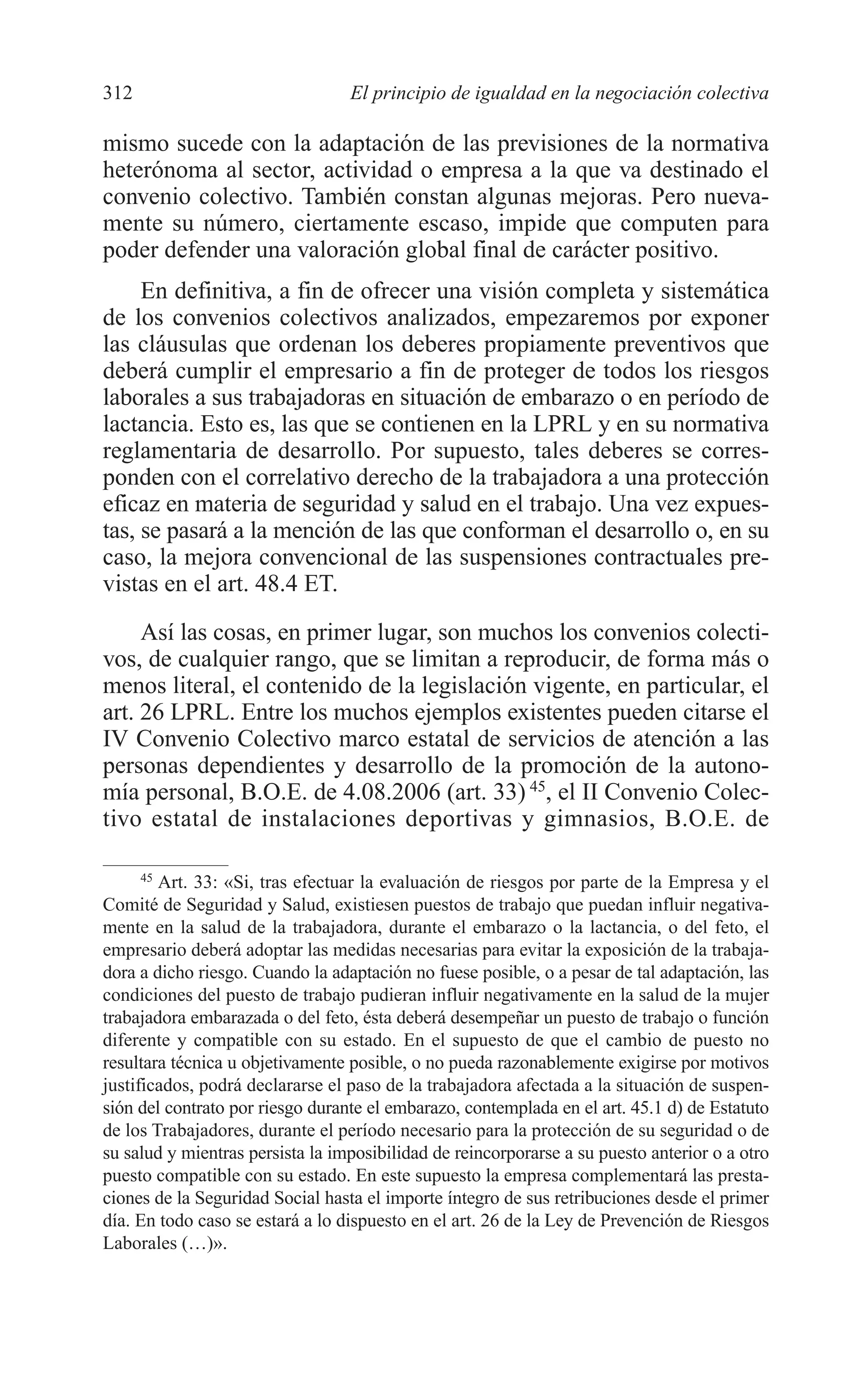 11 CAPITULO 7 2/7/08 13:13 Página 312




         312                               El principio de igualdad en la negociación colectiva

         mismo sucede con la adaptación de las previsiones de la normativa
         heterónoma al sector, actividad o empresa a la que va destinado el
         convenio colectivo. También constan algunas mejoras. Pero nueva-
         mente su número, ciertamente escaso, impide que computen para
         poder defender una valoración global final de carácter positivo.
              En definitiva, a fin de ofrecer una visión completa y sistemática
         de los convenios colectivos analizados, empezaremos por exponer
         las cláusulas que ordenan los deberes propiamente preventivos que
         deberá cumplir el empresario a fin de proteger de todos los riesgos
         laborales a sus trabajadoras en situación de embarazo o en período de
         lactancia. Esto es, las que se contienen en la LPRL y en su normativa
         reglamentaria de desarrollo. Por supuesto, tales deberes se corres-
         ponden con el correlativo derecho de la trabajadora a una protección
         eficaz en materia de seguridad y salud en el trabajo. Una vez expues-
         tas, se pasará a la mención de las que conforman el desarrollo o, en su
         caso, la mejora convencional de las suspensiones contractuales pre-
         vistas en el art. 48.4 ET.
              Así las cosas, en primer lugar, son muchos los convenios colecti-
         vos, de cualquier rango, que se limitan a reproducir, de forma más o
         menos literal, el contenido de la legislación vigente, en particular, el
         art. 26 LPRL. Entre los muchos ejemplos existentes pueden citarse el
         IV Convenio Colectivo marco estatal de servicios de atención a las
         personas dependientes y desarrollo de la promoción de la autono-
         mía personal, B.O.E. de 4.08.2006 (art. 33) 45, el II Convenio Colec-
         tivo estatal de instalaciones deportivas y gimnasios, B.O.E. de

               45
                 Art. 33: «Si, tras efectuar la evaluación de riesgos por parte de la Empresa y el
         Comité de Seguridad y Salud, existiesen puestos de trabajo que puedan influir negativa-
         mente en la salud de la trabajadora, durante el embarazo o la lactancia, o del feto, el
         empresario deberá adoptar las medidas necesarias para evitar la exposición de la trabaja-
         dora a dicho riesgo. Cuando la adaptación no fuese posible, o a pesar de tal adaptación, las
         condiciones del puesto de trabajo pudieran influir negativamente en la salud de la mujer
         trabajadora embarazada o del feto, ésta deberá desempeñar un puesto de trabajo o función
         diferente y compatible con su estado. En el supuesto de que el cambio de puesto no
         resultara técnica u objetivamente posible, o no pueda razonablemente exigirse por motivos
         justificados, podrá declararse el paso de la trabajadora afectada a la situación de suspen-
         sión del contrato por riesgo durante el embarazo, contemplada en el art. 45.1 d) de Estatuto
         de los Trabajadores, durante el período necesario para la protección de su seguridad o de
         su salud y mientras persista la imposibilidad de reincorporarse a su puesto anterior o a otro
         puesto compatible con su estado. En este supuesto la empresa complementará las presta-
         ciones de la Seguridad Social hasta el importe íntegro de sus retribuciones desde el primer
         día. En todo caso se estará a lo dispuesto en el art. 26 de la Ley de Prevención de Riesgos
         Laborales (…)».
 