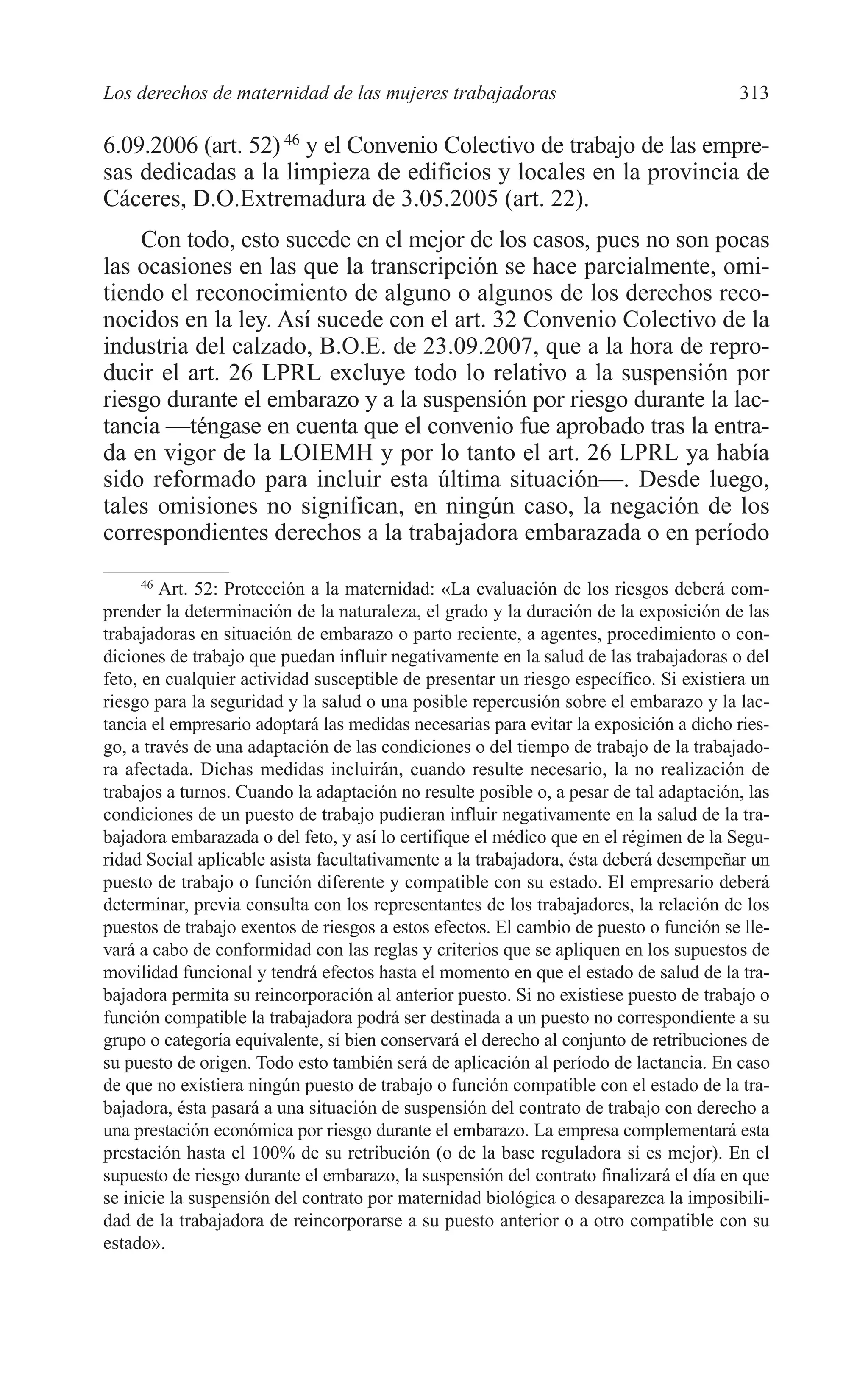 11 CAPITULO 7 2/7/08 13:13 Página 313




         Los derechos de maternidad de las mujeres trabajadoras                                 313

         6.09.2006 (art. 52) 46 y el Convenio Colectivo de trabajo de las empre-
         sas dedicadas a la limpieza de edificios y locales en la provincia de
         Cáceres, D.O.Extremadura de 3.05.2005 (art. 22).
             Con todo, esto sucede en el mejor de los casos, pues no son pocas
         las ocasiones en las que la transcripción se hace parcialmente, omi-
         tiendo el reconocimiento de alguno o algunos de los derechos reco-
         nocidos en la ley. Así sucede con el art. 32 Convenio Colectivo de la
         industria del calzado, B.O.E. de 23.09.2007, que a la hora de repro-
         ducir el art. 26 LPRL excluye todo lo relativo a la suspensión por
         riesgo durante el embarazo y a la suspensión por riesgo durante la lac-
         tancia —téngase en cuenta que el convenio fue aprobado tras la entra-
         da en vigor de la LOIEMH y por lo tanto el art. 26 LPRL ya había
         sido reformado para incluir esta última situación—. Desde luego,
         tales omisiones no significan, en ningún caso, la negación de los
         correspondientes derechos a la trabajadora embarazada o en período
              46
                 Art. 52: Protección a la maternidad: «La evaluación de los riesgos deberá com-
         prender la determinación de la naturaleza, el grado y la duración de la exposición de las
         trabajadoras en situación de embarazo o parto reciente, a agentes, procedimiento o con-
         diciones de trabajo que puedan influir negativamente en la salud de las trabajadoras o del
         feto, en cualquier actividad susceptible de presentar un riesgo específico. Si existiera un
         riesgo para la seguridad y la salud o una posible repercusión sobre el embarazo y la lac-
         tancia el empresario adoptará las medidas necesarias para evitar la exposición a dicho ries-
         go, a través de una adaptación de las condiciones o del tiempo de trabajo de la trabajado-
         ra afectada. Dichas medidas incluirán, cuando resulte necesario, la no realización de
         trabajos a turnos. Cuando la adaptación no resulte posible o, a pesar de tal adaptación, las
         condiciones de un puesto de trabajo pudieran influir negativamente en la salud de la tra-
         bajadora embarazada o del feto, y así lo certifique el médico que en el régimen de la Segu-
         ridad Social aplicable asista facultativamente a la trabajadora, ésta deberá desempeñar un
         puesto de trabajo o función diferente y compatible con su estado. El empresario deberá
         determinar, previa consulta con los representantes de los trabajadores, la relación de los
         puestos de trabajo exentos de riesgos a estos efectos. El cambio de puesto o función se lle-
         vará a cabo de conformidad con las reglas y criterios que se apliquen en los supuestos de
         movilidad funcional y tendrá efectos hasta el momento en que el estado de salud de la tra-
         bajadora permita su reincorporación al anterior puesto. Si no existiese puesto de trabajo o
         función compatible la trabajadora podrá ser destinada a un puesto no correspondiente a su
         grupo o categoría equivalente, si bien conservará el derecho al conjunto de retribuciones de
         su puesto de origen. Todo esto también será de aplicación al período de lactancia. En caso
         de que no existiera ningún puesto de trabajo o función compatible con el estado de la tra-
         bajadora, ésta pasará a una situación de suspensión del contrato de trabajo con derecho a
         una prestación económica por riesgo durante el embarazo. La empresa complementará esta
         prestación hasta el 100% de su retribución (o de la base reguladora si es mejor). En el
         supuesto de riesgo durante el embarazo, la suspensión del contrato finalizará el día en que
         se inicie la suspensión del contrato por maternidad biológica o desaparezca la imposibili-
         dad de la trabajadora de reincorporarse a su puesto anterior o a otro compatible con su
         estado».
 