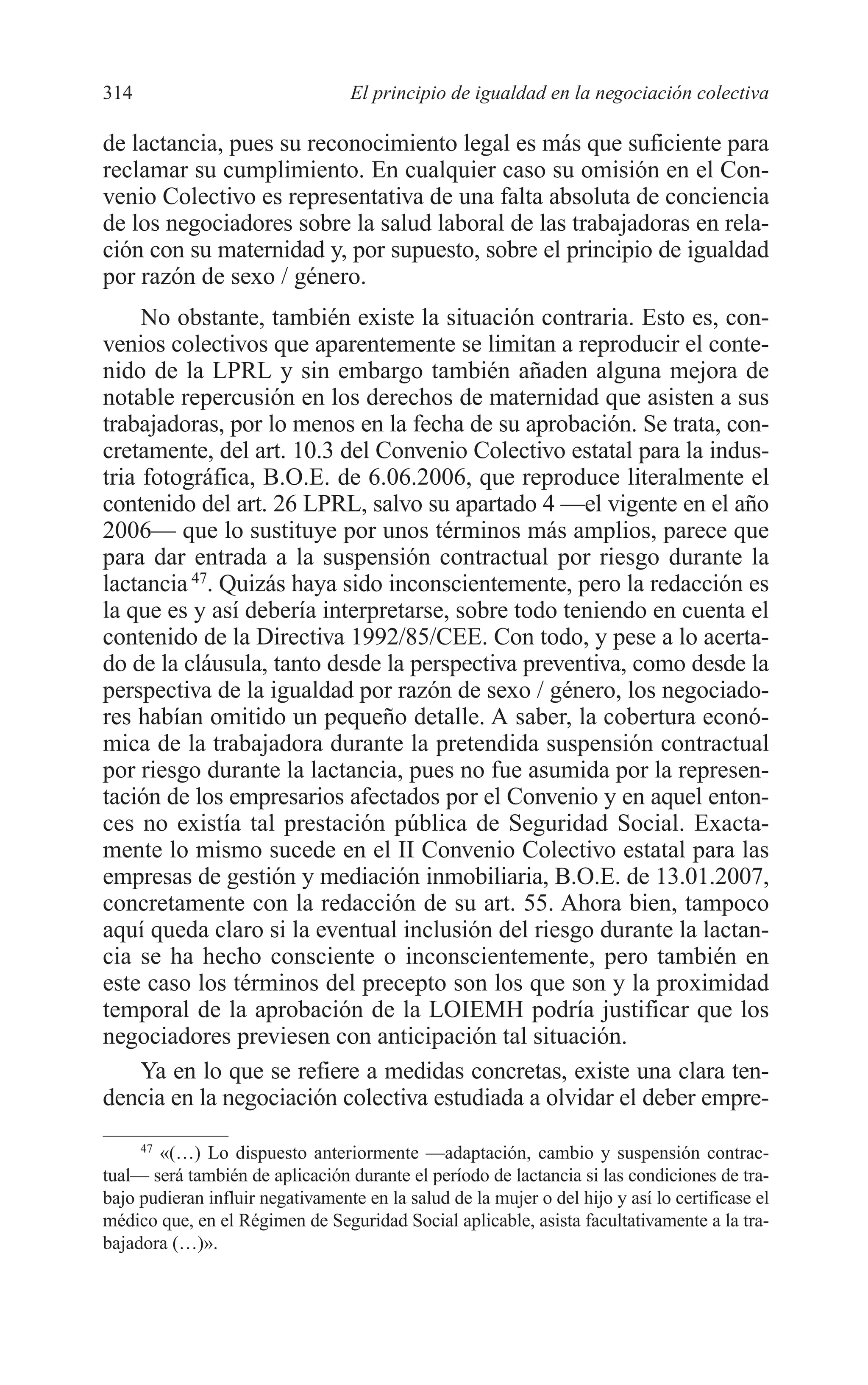 11 CAPITULO 7 2/7/08 13:13 Página 314




         314                               El principio de igualdad en la negociación colectiva

         de lactancia, pues su reconocimiento legal es más que suficiente para
         reclamar su cumplimiento. En cualquier caso su omisión en el Con-
         venio Colectivo es representativa de una falta absoluta de conciencia
         de los negociadores sobre la salud laboral de las trabajadoras en rela-
         ción con su maternidad y, por supuesto, sobre el principio de igualdad
         por razón de sexo / género.
              No obstante, también existe la situación contraria. Esto es, con-
         venios colectivos que aparentemente se limitan a reproducir el conte-
         nido de la LPRL y sin embargo también añaden alguna mejora de
         notable repercusión en los derechos de maternidad que asisten a sus
         trabajadoras, por lo menos en la fecha de su aprobación. Se trata, con-
         cretamente, del art. 10.3 del Convenio Colectivo estatal para la indus-
         tria fotográfica, B.O.E. de 6.06.2006, que reproduce literalmente el
         contenido del art. 26 LPRL, salvo su apartado 4 —el vigente en el año
         2006— que lo sustituye por unos términos más amplios, parece que
         para dar entrada a la suspensión contractual por riesgo durante la
         lactancia 47. Quizás haya sido inconscientemente, pero la redacción es
         la que es y así debería interpretarse, sobre todo teniendo en cuenta el
         contenido de la Directiva 1992/85/CEE. Con todo, y pese a lo acerta-
         do de la cláusula, tanto desde la perspectiva preventiva, como desde la
         perspectiva de la igualdad por razón de sexo / género, los negociado-
         res habían omitido un pequeño detalle. A saber, la cobertura econó-
         mica de la trabajadora durante la pretendida suspensión contractual
         por riesgo durante la lactancia, pues no fue asumida por la represen-
         tación de los empresarios afectados por el Convenio y en aquel enton-
         ces no existía tal prestación pública de Seguridad Social. Exacta-
         mente lo mismo sucede en el II Convenio Colectivo estatal para las
         empresas de gestión y mediación inmobiliaria, B.O.E. de 13.01.2007,
         concretamente con la redacción de su art. 55. Ahora bien, tampoco
         aquí queda claro si la eventual inclusión del riesgo durante la lactan-
         cia se ha hecho consciente o inconscientemente, pero también en
         este caso los términos del precepto son los que son y la proximidad
         temporal de la aprobación de la LOIEMH podría justificar que los
         negociadores previesen con anticipación tal situación.
              Ya en lo que se refiere a medidas concretas, existe una clara ten-
         dencia en la negociación colectiva estudiada a olvidar el deber empre-
              47
                 «(…) Lo dispuesto anteriormente —adaptación, cambio y suspensión contrac-
         tual— será también de aplicación durante el período de lactancia si las condiciones de tra-
         bajo pudieran influir negativamente en la salud de la mujer o del hijo y así lo certificase el
         médico que, en el Régimen de Seguridad Social aplicable, asista facultativamente a la tra-
         bajadora (…)».
 