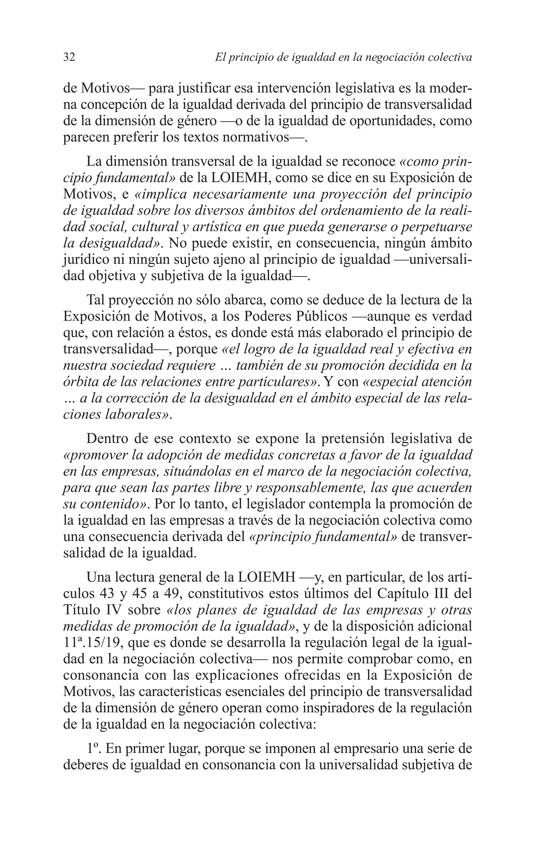 05 CAPITULO 1 2/7/08 13:06 Página 32




         32                        El principio de igualdad en la negociación colectiva

         de Motivos— para justificar esa intervención legislativa es la moder-
         na concepción de la igualdad derivada del principio de transversalidad
         de la dimensión de género —o de la igualdad de oportunidades, como
         parecen preferir los textos normativos—.
             La dimensión transversal de la igualdad se reconoce «como prin-
         cipio fundamental» de la LOIEMH, como se dice en su Exposición de
         Motivos, e «implica necesariamente una proyección del principio
         de igualdad sobre los diversos ámbitos del ordenamiento de la reali-
         dad social, cultural y artística en que pueda generarse o perpetuarse
         la desigualdad». No puede existir, en consecuencia, ningún ámbito
         jurídico ni ningún sujeto ajeno al principio de igualdad —universali-
         dad objetiva y subjetiva de la igualdad—.
             Tal proyección no sólo abarca, como se deduce de la lectura de la
         Exposición de Motivos, a los Poderes Públicos —aunque es verdad
         que, con relación a éstos, es donde está más elaborado el principio de
         transversalidad—, porque «el logro de la igualdad real y efectiva en
         nuestra sociedad requiere … también de su promoción decidida en la
         órbita de las relaciones entre particulares». Y con «especial atención
         … a la corrección de la desigualdad en el ámbito especial de las rela-
         ciones laborales».
              Dentro de ese contexto se expone la pretensión legislativa de
         «promover la adopción de medidas concretas a favor de la igualdad
         en las empresas, situándolas en el marco de la negociación colectiva,
         para que sean las partes libre y responsablemente, las que acuerden
         su contenido». Por lo tanto, el legislador contempla la promoción de
         la igualdad en las empresas a través de la negociación colectiva como
         una consecuencia derivada del «principio fundamental» de transver-
         salidad de la igualdad.
             Una lectura general de la LOIEMH —y, en particular, de los artí-
         culos 43 y 45 a 49, constitutivos estos últimos del Capítulo III del
         Título IV sobre «los planes de igualdad de las empresas y otras
         medidas de promoción de la igualdad», y de la disposición adicional
         11ª.15/19, que es donde se desarrolla la regulación legal de la igual-
         dad en la negociación colectiva— nos permite comprobar como, en
         consonancia con las explicaciones ofrecidas en la Exposición de
         Motivos, las características esenciales del principio de transversalidad
         de la dimensión de género operan como inspiradores de la regulación
         de la igualdad en la negociación colectiva:
            1º. En primer lugar, porque se imponen al empresario una serie de
         deberes de igualdad en consonancia con la universalidad subjetiva de
 