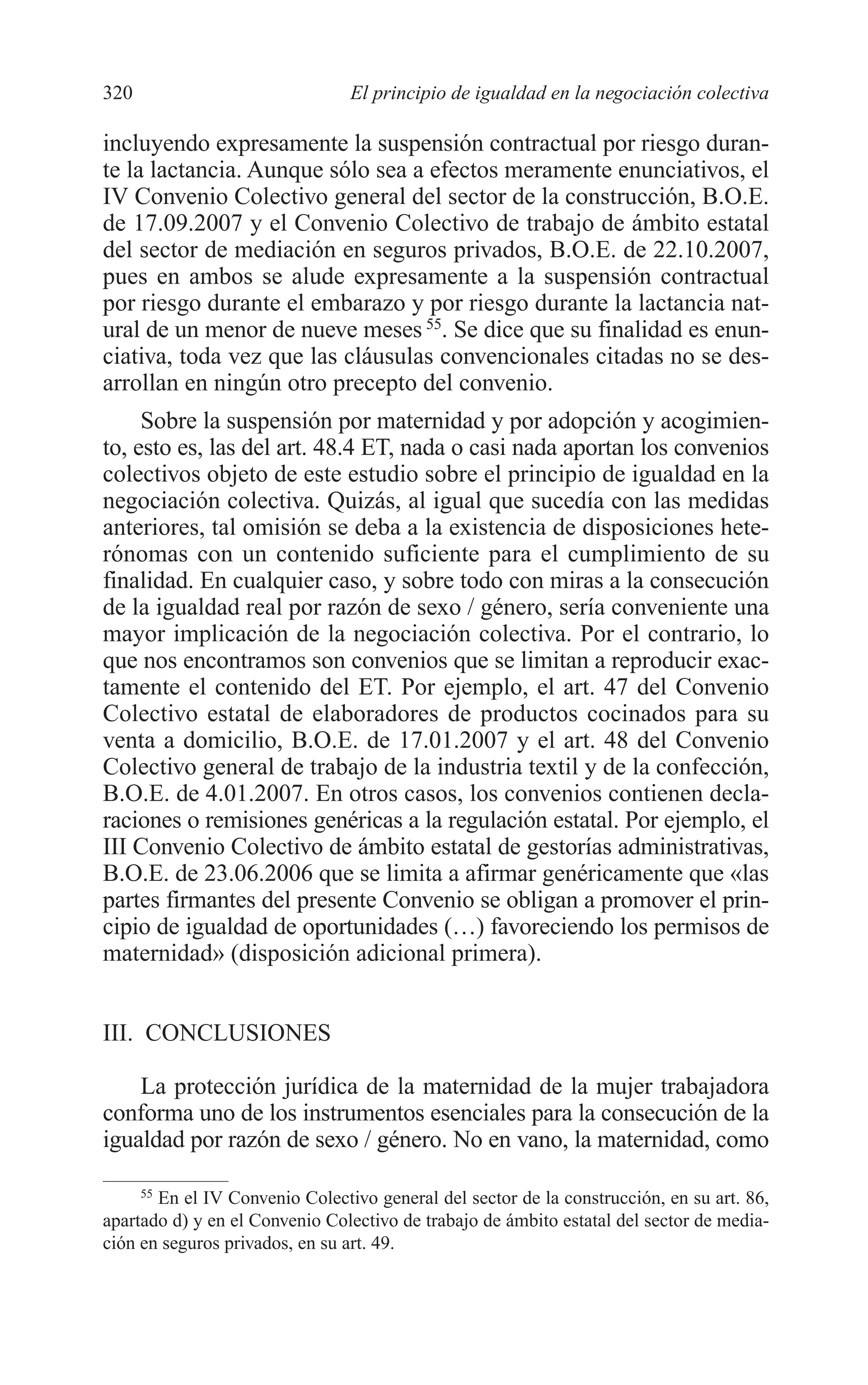 11 CAPITULO 7 2/7/08 13:13 Página 320




         320                              El principio de igualdad en la negociación colectiva

         incluyendo expresamente la suspensión contractual por riesgo duran-
         te la lactancia. Aunque sólo sea a efectos meramente enunciativos, el
         IV Convenio Colectivo general del sector de la construcción, B.O.E.
         de 17.09.2007 y el Convenio Colectivo de trabajo de ámbito estatal
         del sector de mediación en seguros privados, B.O.E. de 22.10.2007,
         pues en ambos se alude expresamente a la suspensión contractual
         por riesgo durante el embarazo y por riesgo durante la lactancia nat-
         ural de un menor de nueve meses 55. Se dice que su finalidad es enun-
         ciativa, toda vez que las cláusulas convencionales citadas no se des-
         arrollan en ningún otro precepto del convenio.
              Sobre la suspensión por maternidad y por adopción y acogimien-
         to, esto es, las del art. 48.4 ET, nada o casi nada aportan los convenios
         colectivos objeto de este estudio sobre el principio de igualdad en la
         negociación colectiva. Quizás, al igual que sucedía con las medidas
         anteriores, tal omisión se deba a la existencia de disposiciones hete-
         rónomas con un contenido suficiente para el cumplimiento de su
         finalidad. En cualquier caso, y sobre todo con miras a la consecución
         de la igualdad real por razón de sexo / género, sería conveniente una
         mayor implicación de la negociación colectiva. Por el contrario, lo
         que nos encontramos son convenios que se limitan a reproducir exac-
         tamente el contenido del ET. Por ejemplo, el art. 47 del Convenio
         Colectivo estatal de elaboradores de productos cocinados para su
         venta a domicilio, B.O.E. de 17.01.2007 y el art. 48 del Convenio
         Colectivo general de trabajo de la industria textil y de la confección,
         B.O.E. de 4.01.2007. En otros casos, los convenios contienen decla-
         raciones o remisiones genéricas a la regulación estatal. Por ejemplo, el
         III Convenio Colectivo de ámbito estatal de gestorías administrativas,
         B.O.E. de 23.06.2006 que se limita a afirmar genéricamente que «las
         partes firmantes del presente Convenio se obligan a promover el prin-
         cipio de igualdad de oportunidades (…) favoreciendo los permisos de
         maternidad» (disposición adicional primera).


         III. CONCLUSIONES

             La protección jurídica de la maternidad de la mujer trabajadora
         conforma uno de los instrumentos esenciales para la consecución de la
         igualdad por razón de sexo / género. No en vano, la maternidad, como

              55
                 En el IV Convenio Colectivo general del sector de la construcción, en su art. 86,
         apartado d) y en el Convenio Colectivo de trabajo de ámbito estatal del sector de media-
         ción en seguros privados, en su art. 49.
 