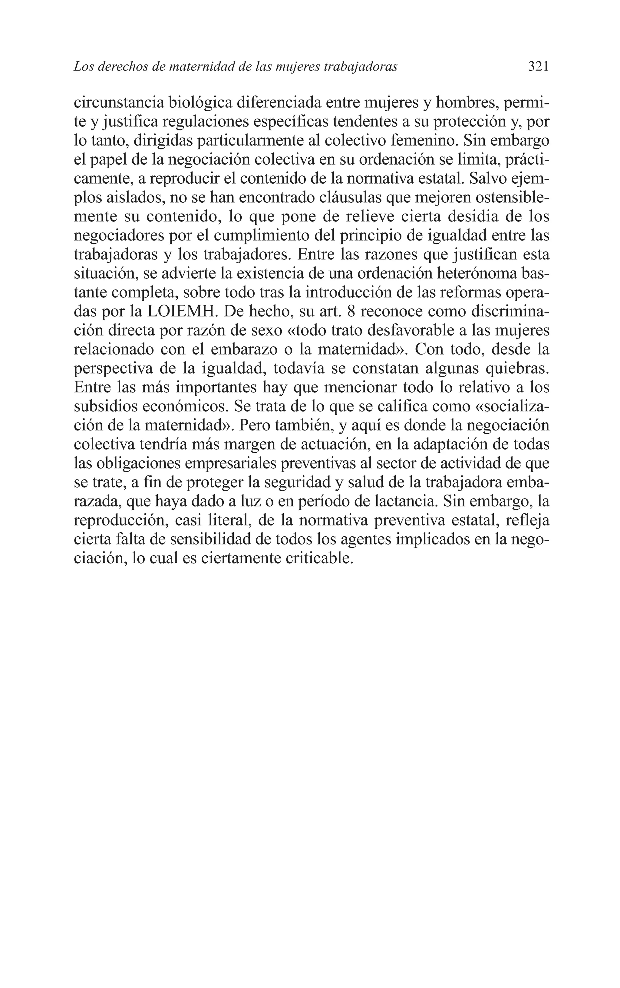 11 CAPITULO 7 2/7/08 13:13 Página 321




         Los derechos de maternidad de las mujeres trabajadoras              321

         circunstancia biológica diferenciada entre mujeres y hombres, permi-
         te y justifica regulaciones específicas tendentes a su protección y, por
         lo tanto, dirigidas particularmente al colectivo femenino. Sin embargo
         el papel de la negociación colectiva en su ordenación se limita, prácti-
         camente, a reproducir el contenido de la normativa estatal. Salvo ejem-
         plos aislados, no se han encontrado cláusulas que mejoren ostensible-
         mente su contenido, lo que pone de relieve cierta desidia de los
         negociadores por el cumplimiento del principio de igualdad entre las
         trabajadoras y los trabajadores. Entre las razones que justifican esta
         situación, se advierte la existencia de una ordenación heterónoma bas-
         tante completa, sobre todo tras la introducción de las reformas opera-
         das por la LOIEMH. De hecho, su art. 8 reconoce como discrimina-
         ción directa por razón de sexo «todo trato desfavorable a las mujeres
         relacionado con el embarazo o la maternidad». Con todo, desde la
         perspectiva de la igualdad, todavía se constatan algunas quiebras.
         Entre las más importantes hay que mencionar todo lo relativo a los
         subsidios económicos. Se trata de lo que se califica como «socializa-
         ción de la maternidad». Pero también, y aquí es donde la negociación
         colectiva tendría más margen de actuación, en la adaptación de todas
         las obligaciones empresariales preventivas al sector de actividad de que
         se trate, a fin de proteger la seguridad y salud de la trabajadora emba-
         razada, que haya dado a luz o en período de lactancia. Sin embargo, la
         reproducción, casi literal, de la normativa preventiva estatal, refleja
         cierta falta de sensibilidad de todos los agentes implicados en la nego-
         ciación, lo cual es ciertamente criticable.
 