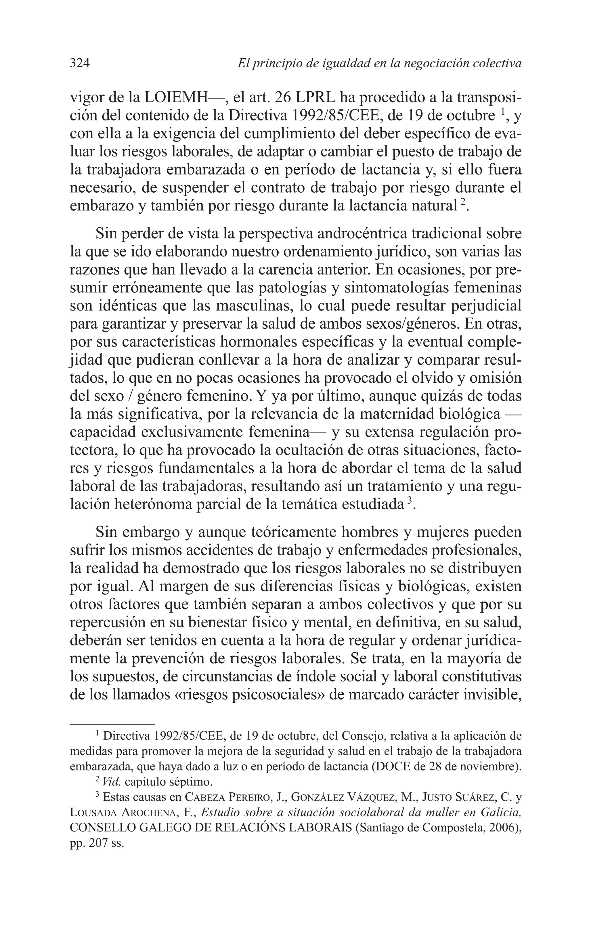 12 CAPITULO 8 2/7/08 13:13 Página 324




         324                             El principio de igualdad en la negociación colectiva

         vigor de la LOIEMH—, el art. 26 LPRL ha procedido a la transposi-
         ción del contenido de la Directiva 1992/85/CEE, de 19 de octubre 1, y
         con ella a la exigencia del cumplimiento del deber específico de eva-
         luar los riesgos laborales, de adaptar o cambiar el puesto de trabajo de
         la trabajadora embarazada o en período de lactancia y, si ello fuera
         necesario, de suspender el contrato de trabajo por riesgo durante el
         embarazo y también por riesgo durante la lactancia natural 2.
             Sin perder de vista la perspectiva androcéntrica tradicional sobre
         la que se ido elaborando nuestro ordenamiento jurídico, son varias las
         razones que han llevado a la carencia anterior. En ocasiones, por pre-
         sumir erróneamente que las patologías y sintomatologías femeninas
         son idénticas que las masculinas, lo cual puede resultar perjudicial
         para garantizar y preservar la salud de ambos sexos/géneros. En otras,
         por sus características hormonales específicas y la eventual comple-
         jidad que pudieran conllevar a la hora de analizar y comparar resul-
         tados, lo que en no pocas ocasiones ha provocado el olvido y omisión
         del sexo / género femenino. Y ya por último, aunque quizás de todas
         la más significativa, por la relevancia de la maternidad biológica —
         capacidad exclusivamente femenina— y su extensa regulación pro-
         tectora, lo que ha provocado la ocultación de otras situaciones, facto-
         res y riesgos fundamentales a la hora de abordar el tema de la salud
         laboral de las trabajadoras, resultando así un tratamiento y una regu-
         lación heterónoma parcial de la temática estudiada 3.
              Sin embargo y aunque teóricamente hombres y mujeres pueden
         sufrir los mismos accidentes de trabajo y enfermedades profesionales,
         la realidad ha demostrado que los riesgos laborales no se distribuyen
         por igual. Al margen de sus diferencias físicas y biológicas, existen
         otros factores que también separan a ambos colectivos y que por su
         repercusión en su bienestar físico y mental, en definitiva, en su salud,
         deberán ser tenidos en cuenta a la hora de regular y ordenar jurídica-
         mente la prevención de riesgos laborales. Se trata, en la mayoría de
         los supuestos, de circunstancias de índole social y laboral constitutivas
         de los llamados «riesgos psicosociales» de marcado carácter invisible,

               1
                Directiva 1992/85/CEE, de 19 de octubre, del Consejo, relativa a la aplicación de
         medidas para promover la mejora de la seguridad y salud en el trabajo de la trabajadora
         embarazada, que haya dado a luz o en período de lactancia (DOCE de 28 de noviembre).
              2
                Vid. capítulo séptimo.
              3
                Estas causas en CABEZA PEREIRO, J., GONZÁLEZ VÁZQUEZ, M., JUSTO SUÁREZ, C. y
         LOUSADA AROCHENA, F., Estudio sobre a situación sociolaboral da muller en Galicia,
         CONSELLO GALEGO DE RELACIÓNS LABORAIS (Santiago de Compostela, 2006),
         pp. 207 ss.
 