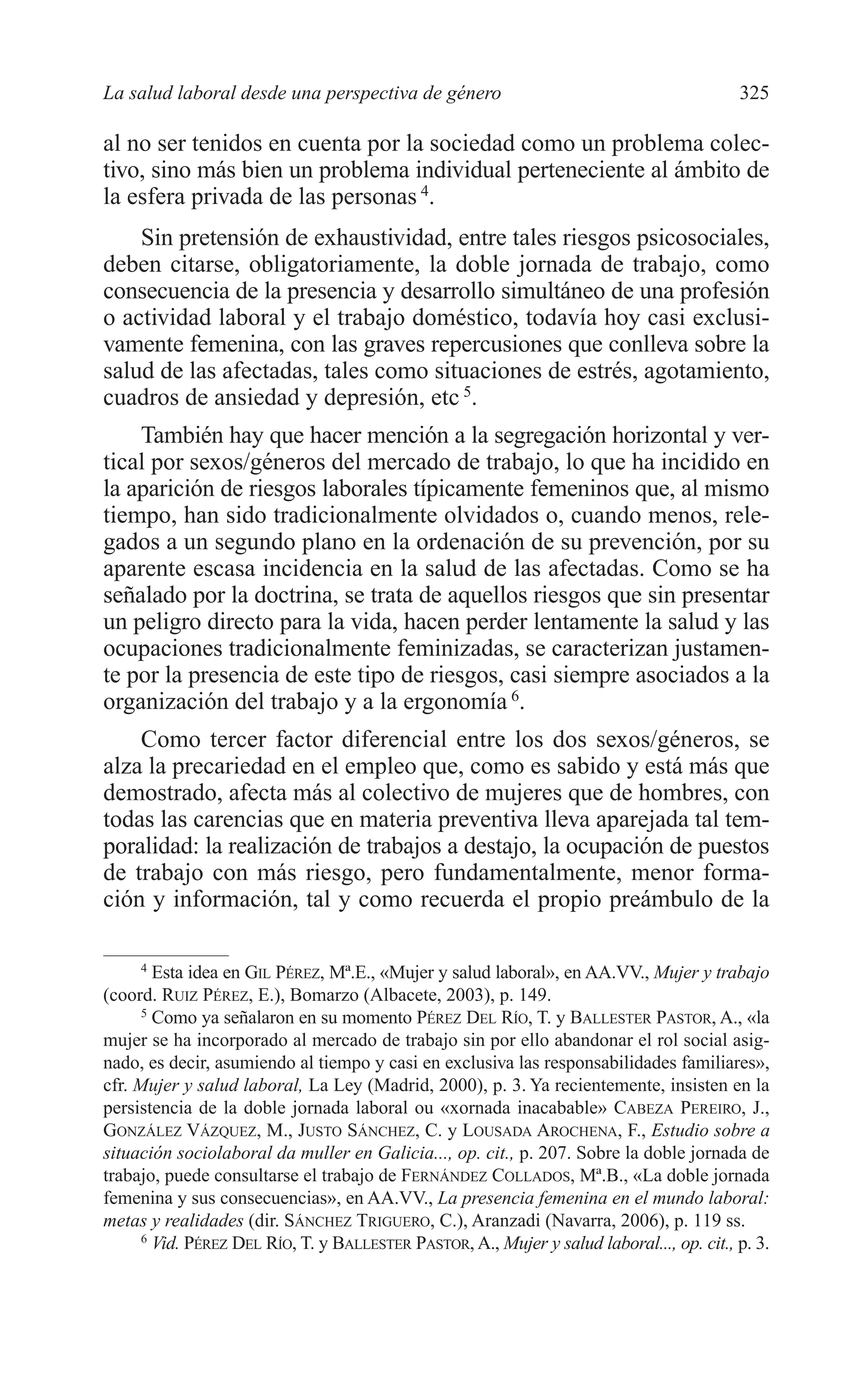 12 CAPITULO 8 2/7/08 13:13 Página 325




         La salud laboral desde una perspectiva de género                                           325

         al no ser tenidos en cuenta por la sociedad como un problema colec-
         tivo, sino más bien un problema individual perteneciente al ámbito de
         la esfera privada de las personas 4.
             Sin pretensión de exhaustividad, entre tales riesgos psicosociales,
         deben citarse, obligatoriamente, la doble jornada de trabajo, como
         consecuencia de la presencia y desarrollo simultáneo de una profesión
         o actividad laboral y el trabajo doméstico, todavía hoy casi exclusi-
         vamente femenina, con las graves repercusiones que conlleva sobre la
         salud de las afectadas, tales como situaciones de estrés, agotamiento,
         cuadros de ansiedad y depresión, etc 5.
             También hay que hacer mención a la segregación horizontal y ver-
         tical por sexos/géneros del mercado de trabajo, lo que ha incidido en
         la aparición de riesgos laborales típicamente femeninos que, al mismo
         tiempo, han sido tradicionalmente olvidados o, cuando menos, rele-
         gados a un segundo plano en la ordenación de su prevención, por su
         aparente escasa incidencia en la salud de las afectadas. Como se ha
         señalado por la doctrina, se trata de aquellos riesgos que sin presentar
         un peligro directo para la vida, hacen perder lentamente la salud y las
         ocupaciones tradicionalmente feminizadas, se caracterizan justamen-
         te por la presencia de este tipo de riesgos, casi siempre asociados a la
         organización del trabajo y a la ergonomía 6.
             Como tercer factor diferencial entre los dos sexos/géneros, se
         alza la precariedad en el empleo que, como es sabido y está más que
         demostrado, afecta más al colectivo de mujeres que de hombres, con
         todas las carencias que en materia preventiva lleva aparejada tal tem-
         poralidad: la realización de trabajos a destajo, la ocupación de puestos
         de trabajo con más riesgo, pero fundamentalmente, menor forma-
         ción y información, tal y como recuerda el propio preámbulo de la

               4
                 Esta idea en GIL PÉREZ, Mª.E., «Mujer y salud laboral», en AA.VV., Mujer y trabajo
         (coord. RUIZ PÉREZ, E.), Bomarzo (Albacete, 2003), p. 149.
               5
                 Como ya señalaron en su momento PÉREZ DEL RÍO, T. y BALLESTER PASTOR, A., «la
         mujer se ha incorporado al mercado de trabajo sin por ello abandonar el rol social asig-
         nado, es decir, asumiendo al tiempo y casi en exclusiva las responsabilidades familiares»,
         cfr. Mujer y salud laboral, La Ley (Madrid, 2000), p. 3. Ya recientemente, insisten en la
         persistencia de la doble jornada laboral ou «xornada inacabable» CABEZA PEREIRO, J.,
         GONZÁLEZ VÁZQUEZ, M., JUSTO SÁNCHEZ, C. y LOUSADA AROCHENA, F., Estudio sobre a
         situación sociolaboral da muller en Galicia..., op. cit., p. 207. Sobre la doble jornada de
         trabajo, puede consultarse el trabajo de FERNÁNDEZ COLLADOS, Mª.B., «La doble jornada
         femenina y sus consecuencias», en AA.VV., La presencia femenina en el mundo laboral:
         metas y realidades (dir. SÁNCHEZ TRIGUERO, C.), Aranzadi (Navarra, 2006), p. 119 ss.
               6
                 Vid. PÉREZ DEL RÍO, T. y BALLESTER PASTOR, A., Mujer y salud laboral..., op. cit., p. 3.
 