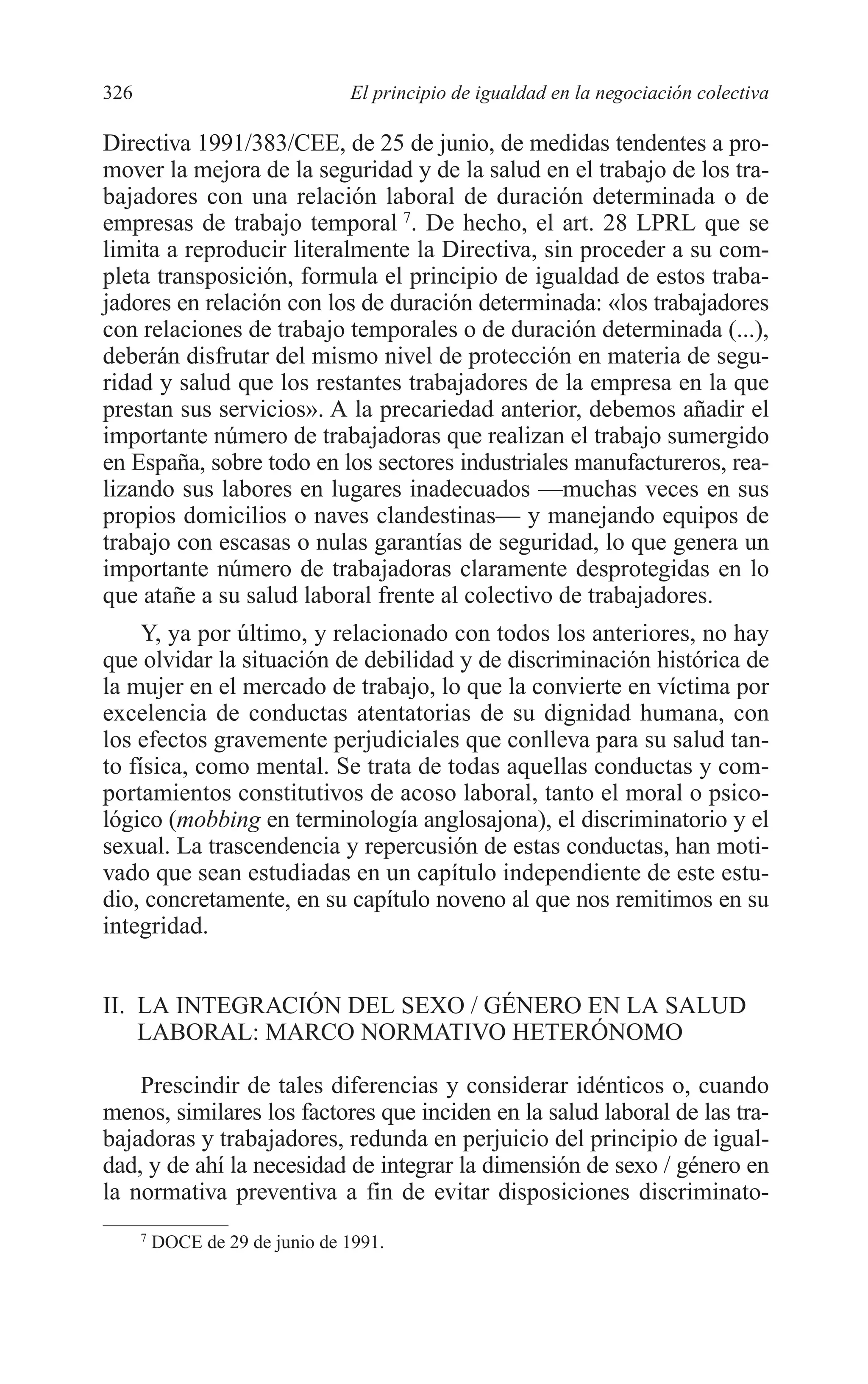 12 CAPITULO 8 2/7/08 13:13 Página 326




         326                              El principio de igualdad en la negociación colectiva

         Directiva 1991/383/CEE, de 25 de junio, de medidas tendentes a pro-
         mover la mejora de la seguridad y de la salud en el trabajo de los tra-
         bajadores con una relación laboral de duración determinada o de
         empresas de trabajo temporal 7. De hecho, el art. 28 LPRL que se
         limita a reproducir literalmente la Directiva, sin proceder a su com-
         pleta transposición, formula el principio de igualdad de estos traba-
         jadores en relación con los de duración determinada: «los trabajadores
         con relaciones de trabajo temporales o de duración determinada (...),
         deberán disfrutar del mismo nivel de protección en materia de segu-
         ridad y salud que los restantes trabajadores de la empresa en la que
         prestan sus servicios». A la precariedad anterior, debemos añadir el
         importante número de trabajadoras que realizan el trabajo sumergido
         en España, sobre todo en los sectores industriales manufactureros, rea-
         lizando sus labores en lugares inadecuados —muchas veces en sus
         propios domicilios o naves clandestinas— y manejando equipos de
         trabajo con escasas o nulas garantías de seguridad, lo que genera un
         importante número de trabajadoras claramente desprotegidas en lo
         que atañe a su salud laboral frente al colectivo de trabajadores.
              Y, ya por último, y relacionado con todos los anteriores, no hay
         que olvidar la situación de debilidad y de discriminación histórica de
         la mujer en el mercado de trabajo, lo que la convierte en víctima por
         excelencia de conductas atentatorias de su dignidad humana, con
         los efectos gravemente perjudiciales que conlleva para su salud tan-
         to física, como mental. Se trata de todas aquellas conductas y com-
         portamientos constitutivos de acoso laboral, tanto el moral o psico-
         lógico (mobbing en terminología anglosajona), el discriminatorio y el
         sexual. La trascendencia y repercusión de estas conductas, han moti-
         vado que sean estudiadas en un capítulo independiente de este estu-
         dio, concretamente, en su capítulo noveno al que nos remitimos en su
         integridad.


         II. LA INTEGRACIÓN DEL SEXO / GÉNERO EN LA SALUD
             LABORAL: MARCO NORMATIVO HETERÓNOMO

             Prescindir de tales diferencias y considerar idénticos o, cuando
         menos, similares los factores que inciden en la salud laboral de las tra-
         bajadoras y trabajadores, redunda en perjuicio del principio de igual-
         dad, y de ahí la necesidad de integrar la dimensión de sexo / género en
         la normativa preventiva a fin de evitar disposiciones discriminato-
               7
                   DOCE de 29 de junio de 1991.
 