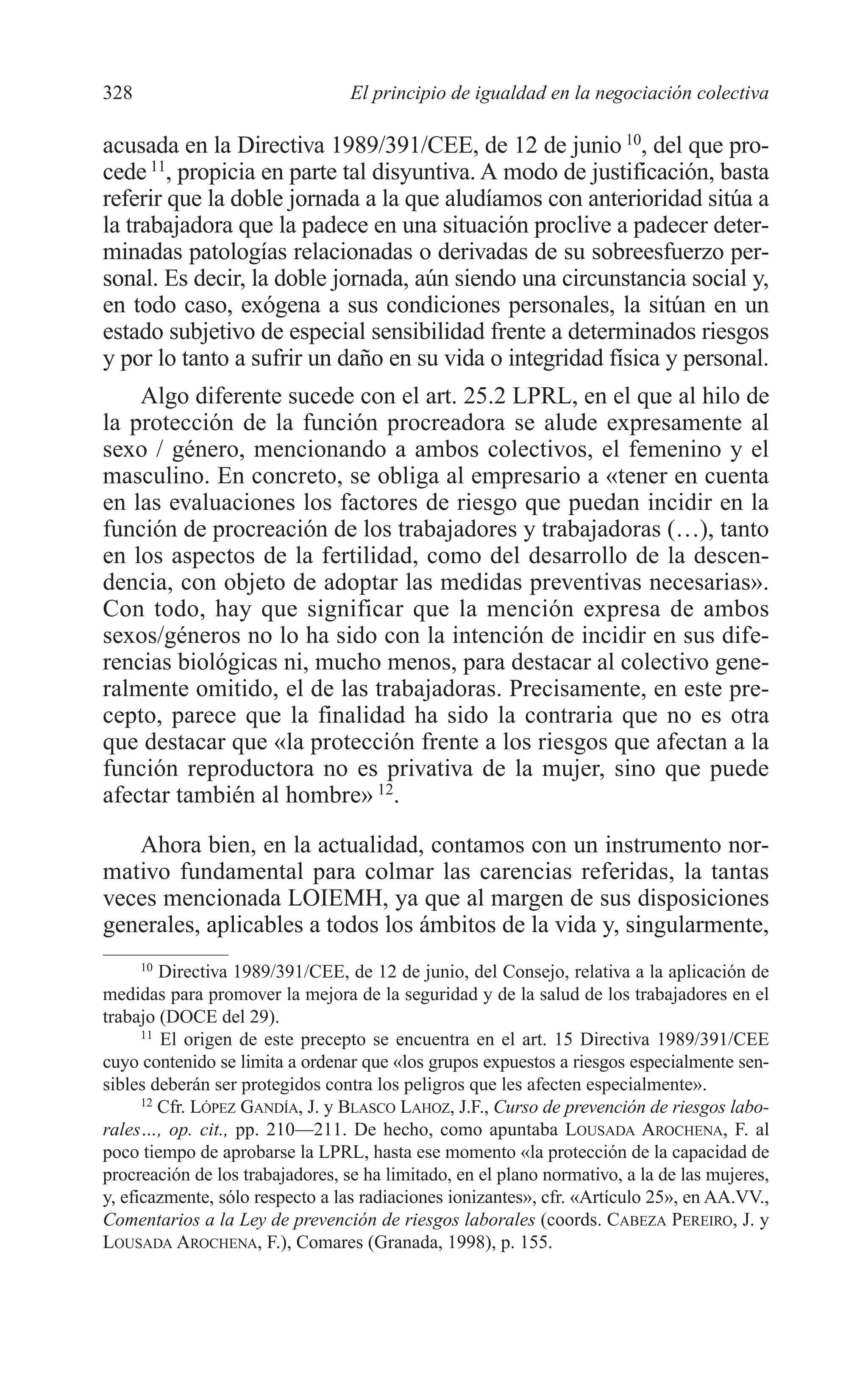 12 CAPITULO 8 2/7/08 13:13 Página 328




         328                               El principio de igualdad en la negociación colectiva

         acusada en la Directiva 1989/391/CEE, de 12 de junio 10, del que pro-
         cede 11, propicia en parte tal disyuntiva. A modo de justificación, basta
         referir que la doble jornada a la que aludíamos con anterioridad sitúa a
         la trabajadora que la padece en una situación proclive a padecer deter-
         minadas patologías relacionadas o derivadas de su sobreesfuerzo per-
         sonal. Es decir, la doble jornada, aún siendo una circunstancia social y,
         en todo caso, exógena a sus condiciones personales, la sitúan en un
         estado subjetivo de especial sensibilidad frente a determinados riesgos
         y por lo tanto a sufrir un daño en su vida o integridad física y personal.
             Algo diferente sucede con el art. 25.2 LPRL, en el que al hilo de
         la protección de la función procreadora se alude expresamente al
         sexo / género, mencionando a ambos colectivos, el femenino y el
         masculino. En concreto, se obliga al empresario a «tener en cuenta
         en las evaluaciones los factores de riesgo que puedan incidir en la
         función de procreación de los trabajadores y trabajadoras (…), tanto
         en los aspectos de la fertilidad, como del desarrollo de la descen-
         dencia, con objeto de adoptar las medidas preventivas necesarias».
         Con todo, hay que significar que la mención expresa de ambos
         sexos/géneros no lo ha sido con la intención de incidir en sus dife-
         rencias biológicas ni, mucho menos, para destacar al colectivo gene-
         ralmente omitido, el de las trabajadoras. Precisamente, en este pre-
         cepto, parece que la finalidad ha sido la contraria que no es otra
         que destacar que «la protección frente a los riesgos que afectan a la
         función reproductora no es privativa de la mujer, sino que puede
         afectar también al hombre» 12.

            Ahora bien, en la actualidad, contamos con un instrumento nor-
         mativo fundamental para colmar las carencias referidas, la tantas
         veces mencionada LOIEMH, ya que al margen de sus disposiciones
         generales, aplicables a todos los ámbitos de la vida y, singularmente,
               10
                  Directiva 1989/391/CEE, de 12 de junio, del Consejo, relativa a la aplicación de
         medidas para promover la mejora de la seguridad y de la salud de los trabajadores en el
         trabajo (DOCE del 29).
               11
                  El origen de este precepto se encuentra en el art. 15 Directiva 1989/391/CEE
         cuyo contenido se limita a ordenar que «los grupos expuestos a riesgos especialmente sen-
         sibles deberán ser protegidos contra los peligros que les afecten especialmente».
               12
                  Cfr. LÓPEZ GANDÍA, J. y BLASCO LAHOZ, J.F., Curso de prevención de riesgos labo-
         rales…, op. cit., pp. 210—211. De hecho, como apuntaba LOUSADA AROCHENA, F. al
         poco tiempo de aprobarse la LPRL, hasta ese momento «la protección de la capacidad de
         procreación de los trabajadores, se ha limitado, en el plano normativo, a la de las mujeres,
         y, eficazmente, sólo respecto a las radiaciones ionizantes», cfr. «Artículo 25», en AA.VV.,
         Comentarios a la Ley de prevención de riesgos laborales (coords. CABEZA PEREIRO, J. y
         LOUSADA AROCHENA, F.), Comares (Granada, 1998), p. 155.
 
