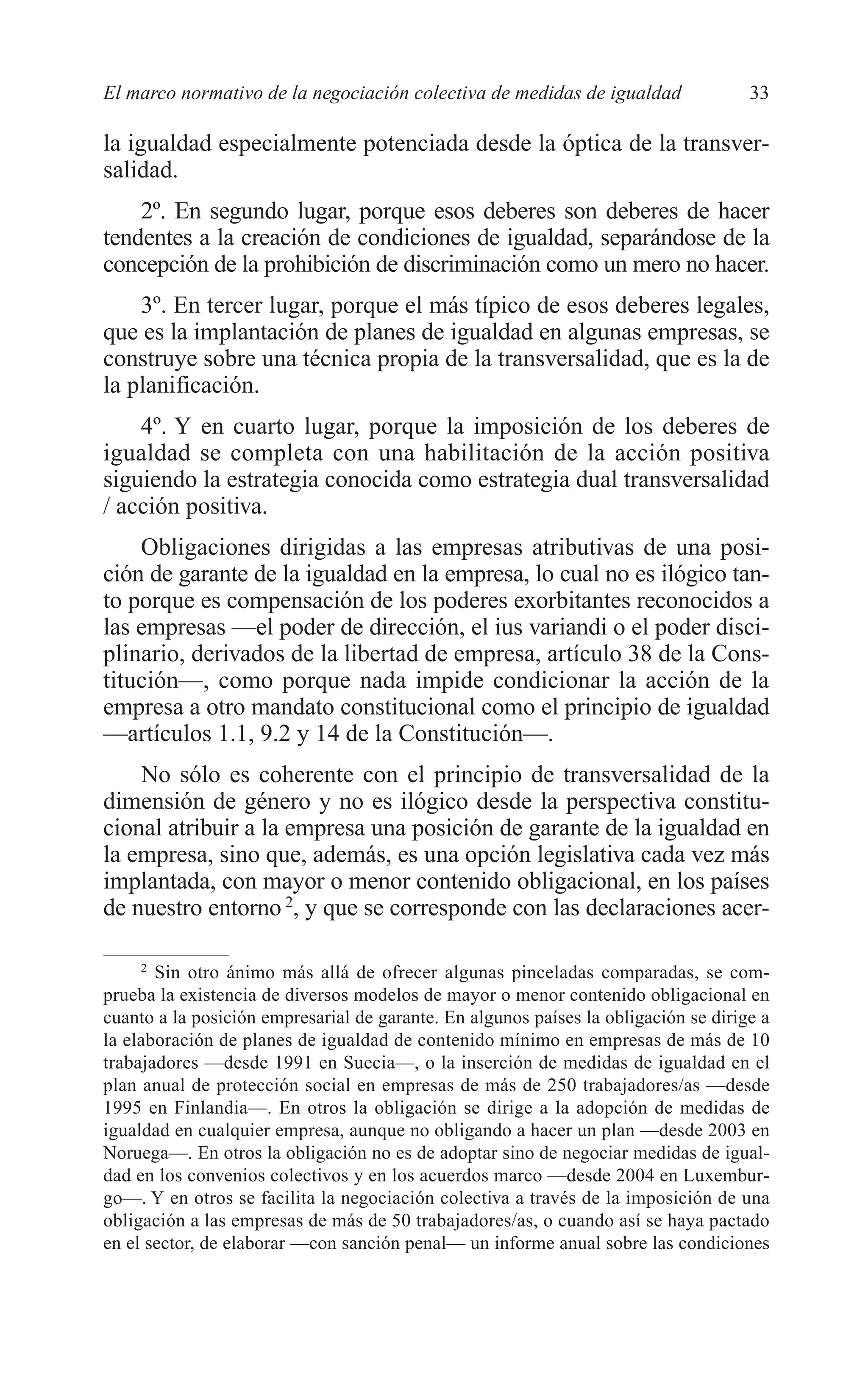 05 CAPITULO 1 2/7/08 13:06 Página 33




         El marco normativo de la negociación colectiva de medidas de igualdad                33

         la igualdad especialmente potenciada desde la óptica de la transver-
         salidad.
             2º. En segundo lugar, porque esos deberes son deberes de hacer
         tendentes a la creación de condiciones de igualdad, separándose de la
         concepción de la prohibición de discriminación como un mero no hacer.
             3º. En tercer lugar, porque el más típico de esos deberes legales,
         que es la implantación de planes de igualdad en algunas empresas, se
         construye sobre una técnica propia de la transversalidad, que es la de
         la planificación.
             4º. Y en cuarto lugar, porque la imposición de los deberes de
         igualdad se completa con una habilitación de la acción positiva
         siguiendo la estrategia conocida como estrategia dual transversalidad
         / acción positiva.
             Obligaciones dirigidas a las empresas atributivas de una posi-
         ción de garante de la igualdad en la empresa, lo cual no es ilógico tan-
         to porque es compensación de los poderes exorbitantes reconocidos a
         las empresas —el poder de dirección, el ius variandi o el poder disci-
         plinario, derivados de la libertad de empresa, artículo 38 de la Cons-
         titución—, como porque nada impide condicionar la acción de la
         empresa a otro mandato constitucional como el principio de igualdad
         —artículos 1.1, 9.2 y 14 de la Constitución—.
             No sólo es coherente con el principio de transversalidad de la
         dimensión de género y no es ilógico desde la perspectiva constitu-
         cional atribuir a la empresa una posición de garante de la igualdad en
         la empresa, sino que, además, es una opción legislativa cada vez más
         implantada, con mayor o menor contenido obligacional, en los países
         de nuestro entorno 2, y que se corresponde con las declaraciones acer-

              2
                Sin otro ánimo más allá de ofrecer algunas pinceladas comparadas, se com-
         prueba la existencia de diversos modelos de mayor o menor contenido obligacional en
         cuanto a la posición empresarial de garante. En algunos países la obligación se dirige a
         la elaboración de planes de igualdad de contenido mínimo en empresas de más de 10
         trabajadores —desde 1991 en Suecia—, o la inserción de medidas de igualdad en el
         plan anual de protección social en empresas de más de 250 trabajadores/as —desde
         1995 en Finlandia—. En otros la obligación se dirige a la adopción de medidas de
         igualdad en cualquier empresa, aunque no obligando a hacer un plan —desde 2003 en
         Noruega—. En otros la obligación no es de adoptar sino de negociar medidas de igual-
         dad en los convenios colectivos y en los acuerdos marco —desde 2004 en Luxembur-
         go—. Y en otros se facilita la negociación colectiva a través de la imposición de una
         obligación a las empresas de más de 50 trabajadores/as, o cuando así se haya pactado
         en el sector, de elaborar —con sanción penal— un informe anual sobre las condiciones
 
