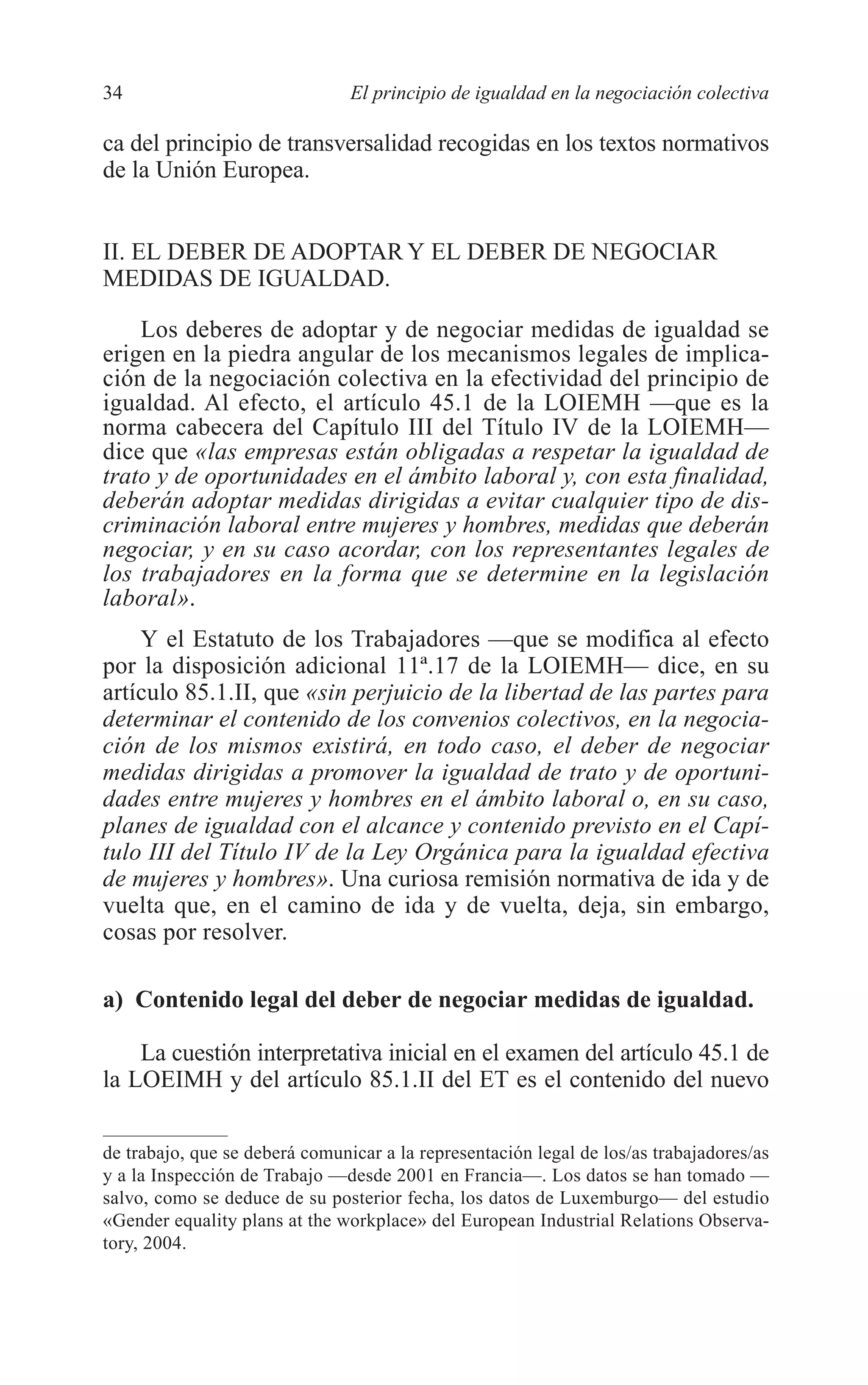 05 CAPITULO 1 2/7/08 13:06 Página 34




         34                              El principio de igualdad en la negociación colectiva

         ca del principio de transversalidad recogidas en los textos normativos
         de la Unión Europea.


         II. EL DEBER DE ADOPTAR Y EL DEBER DE NEGOCIAR
         MEDIDAS DE IGUALDAD.

             Los deberes de adoptar y de negociar medidas de igualdad se
         erigen en la piedra angular de los mecanismos legales de implica-
         ción de la negociación colectiva en la efectividad del principio de
         igualdad. Al efecto, el artículo 45.1 de la LOIEMH —que es la
         norma cabecera del Capítulo III del Título IV de la LOIEMH—
         dice que «las empresas están obligadas a respetar la igualdad de
         trato y de oportunidades en el ámbito laboral y, con esta finalidad,
         deberán adoptar medidas dirigidas a evitar cualquier tipo de dis-
         criminación laboral entre mujeres y hombres, medidas que deberán
         negociar, y en su caso acordar, con los representantes legales de
         los trabajadores en la forma que se determine en la legislación
         laboral».
             Y el Estatuto de los Trabajadores —que se modifica al efecto
         por la disposición adicional 11ª.17 de la LOIEMH— dice, en su
         artículo 85.1.II, que «sin perjuicio de la libertad de las partes para
         determinar el contenido de los convenios colectivos, en la negocia-
         ción de los mismos existirá, en todo caso, el deber de negociar
         medidas dirigidas a promover la igualdad de trato y de oportuni-
         dades entre mujeres y hombres en el ámbito laboral o, en su caso,
         planes de igualdad con el alcance y contenido previsto en el Capí-
         tulo III del Título IV de la Ley Orgánica para la igualdad efectiva
         de mujeres y hombres». Una curiosa remisión normativa de ida y de
         vuelta que, en el camino de ida y de vuelta, deja, sin embargo,
         cosas por resolver.

         a) Contenido legal del deber de negociar medidas de igualdad.

             La cuestión interpretativa inicial en el examen del artículo 45.1 de
         la LOEIMH y del artículo 85.1.II del ET es el contenido del nuevo

         de trabajo, que se deberá comunicar a la representación legal de los/as trabajadores/as
         y a la Inspección de Trabajo —desde 2001 en Francia—. Los datos se han tomado —
         salvo, como se deduce de su posterior fecha, los datos de Luxemburgo— del estudio
         «Gender equality plans at the workplace» del European Industrial Relations Observa-
         tory, 2004.
 