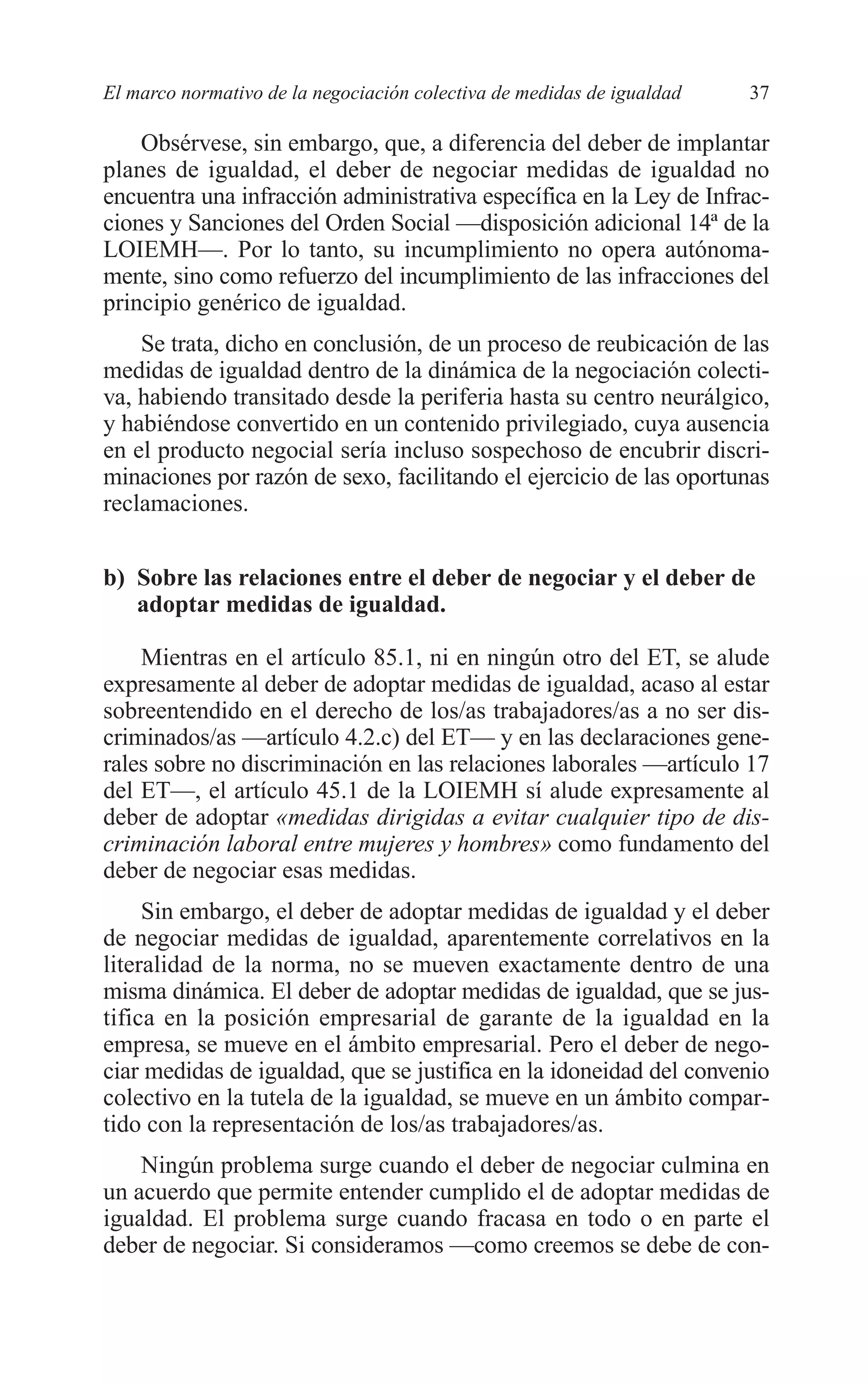 05 CAPITULO 1 2/7/08 13:06 Página 37




         El marco normativo de la negociación colectiva de medidas de igualdad   37

             Obsérvese, sin embargo, que, a diferencia del deber de implantar
         planes de igualdad, el deber de negociar medidas de igualdad no
         encuentra una infracción administrativa específica en la Ley de Infrac-
         ciones y Sanciones del Orden Social —disposición adicional 14ª de la
         LOIEMH—. Por lo tanto, su incumplimiento no opera autónoma-
         mente, sino como refuerzo del incumplimiento de las infracciones del
         principio genérico de igualdad.
             Se trata, dicho en conclusión, de un proceso de reubicación de las
         medidas de igualdad dentro de la dinámica de la negociación colecti-
         va, habiendo transitado desde la periferia hasta su centro neurálgico,
         y habiéndose convertido en un contenido privilegiado, cuya ausencia
         en el producto negocial sería incluso sospechoso de encubrir discri-
         minaciones por razón de sexo, facilitando el ejercicio de las oportunas
         reclamaciones.


         b) Sobre las relaciones entre el deber de negociar y el deber de
            adoptar medidas de igualdad.

             Mientras en el artículo 85.1, ni en ningún otro del ET, se alude
         expresamente al deber de adoptar medidas de igualdad, acaso al estar
         sobreentendido en el derecho de los/as trabajadores/as a no ser dis-
         criminados/as —artículo 4.2.c) del ET— y en las declaraciones gene-
         rales sobre no discriminación en las relaciones laborales —artículo 17
         del ET—, el artículo 45.1 de la LOIEMH sí alude expresamente al
         deber de adoptar «medidas dirigidas a evitar cualquier tipo de dis-
         criminación laboral entre mujeres y hombres» como fundamento del
         deber de negociar esas medidas.
              Sin embargo, el deber de adoptar medidas de igualdad y el deber
         de negociar medidas de igualdad, aparentemente correlativos en la
         literalidad de la norma, no se mueven exactamente dentro de una
         misma dinámica. El deber de adoptar medidas de igualdad, que se jus-
         tifica en la posición empresarial de garante de la igualdad en la
         empresa, se mueve en el ámbito empresarial. Pero el deber de nego-
         ciar medidas de igualdad, que se justifica en la idoneidad del convenio
         colectivo en la tutela de la igualdad, se mueve en un ámbito compar-
         tido con la representación de los/as trabajadores/as.
             Ningún problema surge cuando el deber de negociar culmina en
         un acuerdo que permite entender cumplido el de adoptar medidas de
         igualdad. El problema surge cuando fracasa en todo o en parte el
         deber de negociar. Si consideramos —como creemos se debe de con-
 