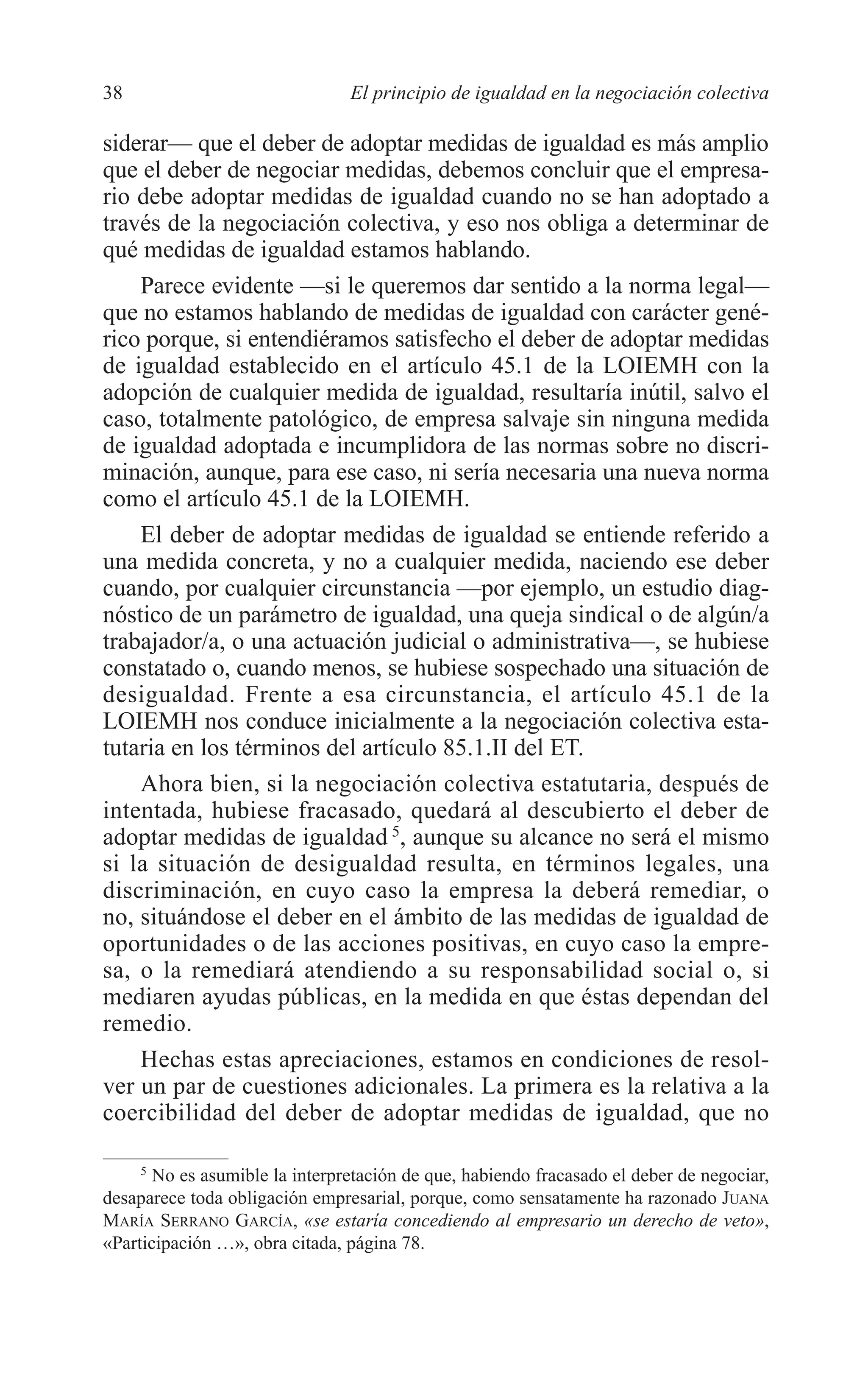 05 CAPITULO 1 2/7/08 13:06 Página 38




         38                              El principio de igualdad en la negociación colectiva

         siderar— que el deber de adoptar medidas de igualdad es más amplio
         que el deber de negociar medidas, debemos concluir que el empresa-
         rio debe adoptar medidas de igualdad cuando no se han adoptado a
         través de la negociación colectiva, y eso nos obliga a determinar de
         qué medidas de igualdad estamos hablando.
             Parece evidente —si le queremos dar sentido a la norma legal—
         que no estamos hablando de medidas de igualdad con carácter gené-
         rico porque, si entendiéramos satisfecho el deber de adoptar medidas
         de igualdad establecido en el artículo 45.1 de la LOIEMH con la
         adopción de cualquier medida de igualdad, resultaría inútil, salvo el
         caso, totalmente patológico, de empresa salvaje sin ninguna medida
         de igualdad adoptada e incumplidora de las normas sobre no discri-
         minación, aunque, para ese caso, ni sería necesaria una nueva norma
         como el artículo 45.1 de la LOIEMH.
             El deber de adoptar medidas de igualdad se entiende referido a
         una medida concreta, y no a cualquier medida, naciendo ese deber
         cuando, por cualquier circunstancia —por ejemplo, un estudio diag-
         nóstico de un parámetro de igualdad, una queja sindical o de algún/a
         trabajador/a, o una actuación judicial o administrativa—, se hubiese
         constatado o, cuando menos, se hubiese sospechado una situación de
         desigualdad. Frente a esa circunstancia, el artículo 45.1 de la
         LOIEMH nos conduce inicialmente a la negociación colectiva esta-
         tutaria en los términos del artículo 85.1.II del ET.
             Ahora bien, si la negociación colectiva estatutaria, después de
         intentada, hubiese fracasado, quedará al descubierto el deber de
         adoptar medidas de igualdad 5, aunque su alcance no será el mismo
         si la situación de desigualdad resulta, en términos legales, una
         discriminación, en cuyo caso la empresa la deberá remediar, o
         no, situándose el deber en el ámbito de las medidas de igualdad de
         oportunidades o de las acciones positivas, en cuyo caso la empre-
         sa, o la remediará atendiendo a su responsabilidad social o, si
         mediaren ayudas públicas, en la medida en que éstas dependan del
         remedio.
             Hechas estas apreciaciones, estamos en condiciones de resol-
         ver un par de cuestiones adicionales. La primera es la relativa a la
         coercibilidad del deber de adoptar medidas de igualdad, que no

              5
               No es asumible la interpretación de que, habiendo fracasado el deber de negociar,
         desaparece toda obligación empresarial, porque, como sensatamente ha razonado JUANA
         MARÍA SERRANO GARCÍA, «se estaría concediendo al empresario un derecho de veto»,
         «Participación …», obra citada, página 78.
 