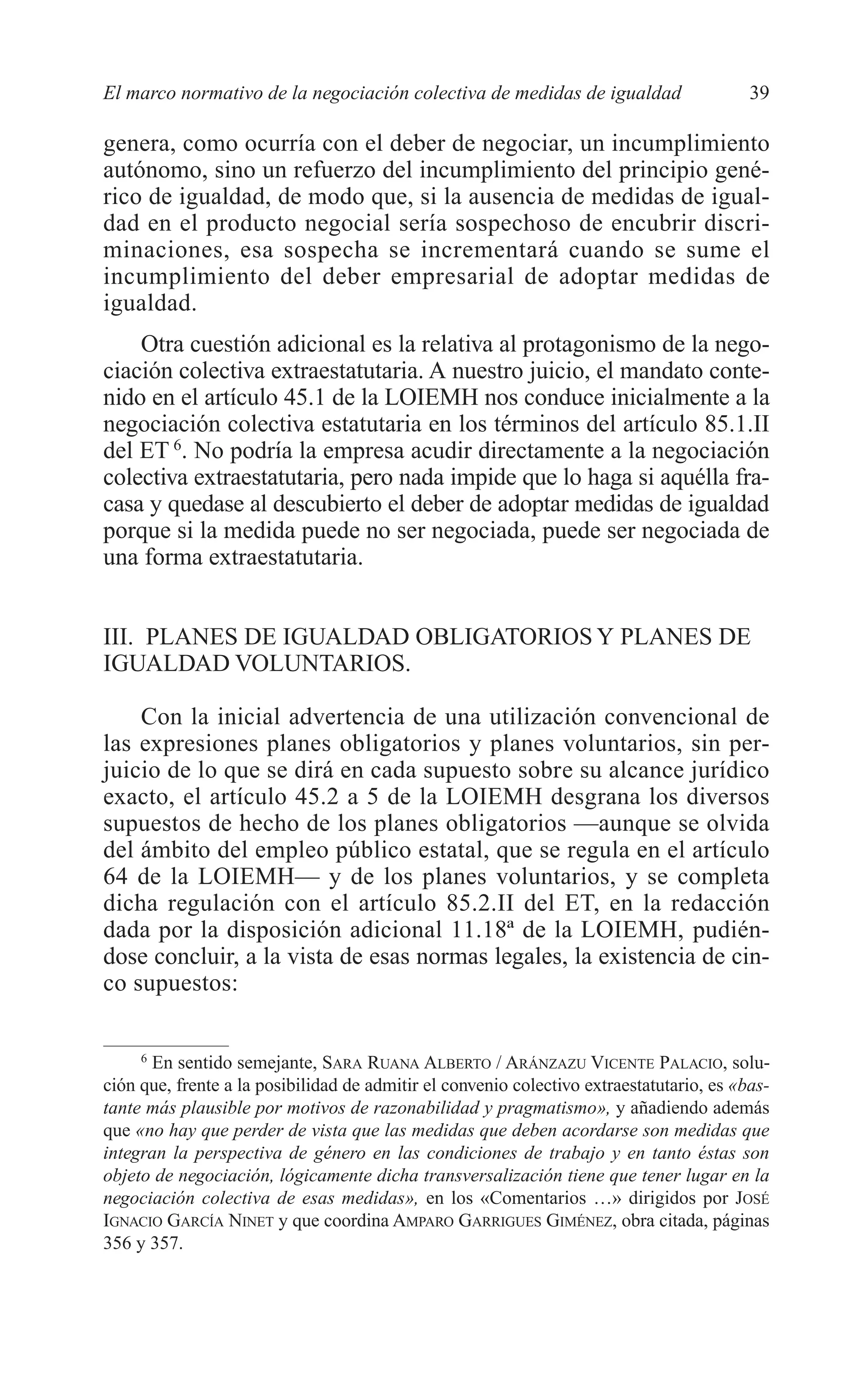 05 CAPITULO 1 2/7/08 13:06 Página 39




         El marco normativo de la negociación colectiva de medidas de igualdad                     39

         genera, como ocurría con el deber de negociar, un incumplimiento
         autónomo, sino un refuerzo del incumplimiento del principio gené-
         rico de igualdad, de modo que, si la ausencia de medidas de igual-
         dad en el producto negocial sería sospechoso de encubrir discri-
         minaciones, esa sospecha se incrementará cuando se sume el
         incumplimiento del deber empresarial de adoptar medidas de
         igualdad.
             Otra cuestión adicional es la relativa al protagonismo de la nego-
         ciación colectiva extraestatutaria. A nuestro juicio, el mandato conte-
         nido en el artículo 45.1 de la LOIEMH nos conduce inicialmente a la
         negociación colectiva estatutaria en los términos del artículo 85.1.II
         del ET 6. No podría la empresa acudir directamente a la negociación
         colectiva extraestatutaria, pero nada impide que lo haga si aquélla fra-
         casa y quedase al descubierto el deber de adoptar medidas de igualdad
         porque si la medida puede no ser negociada, puede ser negociada de
         una forma extraestatutaria.


         III. PLANES DE IGUALDAD OBLIGATORIOS Y PLANES DE
         IGUALDAD VOLUNTARIOS.

             Con la inicial advertencia de una utilización convencional de
         las expresiones planes obligatorios y planes voluntarios, sin per-
         juicio de lo que se dirá en cada supuesto sobre su alcance jurídico
         exacto, el artículo 45.2 a 5 de la LOIEMH desgrana los diversos
         supuestos de hecho de los planes obligatorios —aunque se olvida
         del ámbito del empleo público estatal, que se regula en el artículo
         64 de la LOIEMH— y de los planes voluntarios, y se completa
         dicha regulación con el artículo 85.2.II del ET, en la redacción
         dada por la disposición adicional 11.18ª de la LOIEMH, pudién-
         dose concluir, a la vista de esas normas legales, la existencia de cin-
         co supuestos:

              6
                En sentido semejante, SARA RUANA ALBERTO / ARÁNZAZU VICENTE PALACIO, solu-
         ción que, frente a la posibilidad de admitir el convenio colectivo extraestatutario, es «bas-
         tante más plausible por motivos de razonabilidad y pragmatismo», y añadiendo además
         que «no hay que perder de vista que las medidas que deben acordarse son medidas que
         integran la perspectiva de género en las condiciones de trabajo y en tanto éstas son
         objeto de negociación, lógicamente dicha transversalización tiene que tener lugar en la
         negociación colectiva de esas medidas», en los «Comentarios …» dirigidos por JOSÉ
         IGNACIO GARCÍA NINET y que coordina AMPARO GARRIGUES GIMÉNEZ, obra citada, páginas
         356 y 357.
 