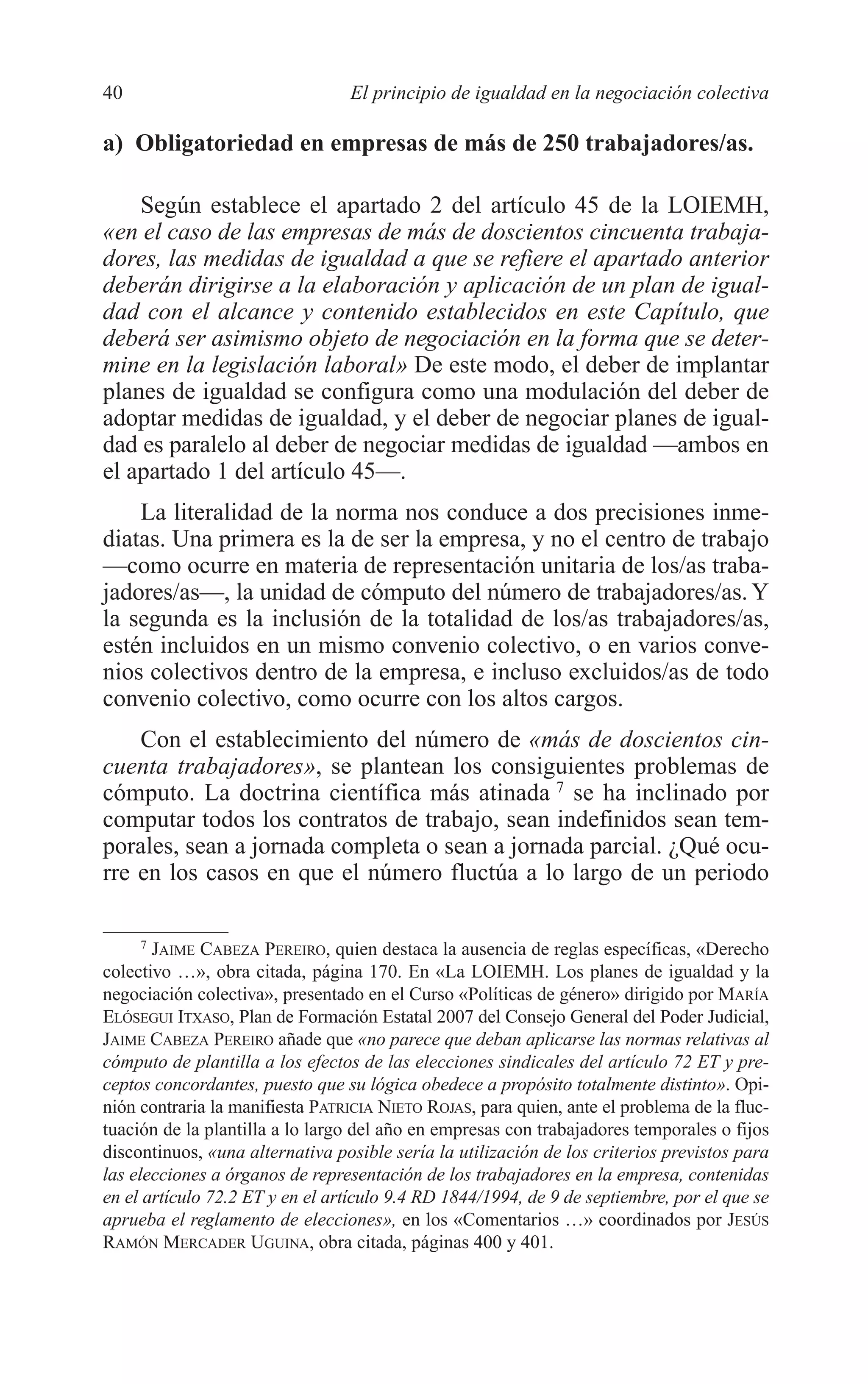 05 CAPITULO 1 2/7/08 13:06 Página 40




         40                               El principio de igualdad en la negociación colectiva

         a) Obligatoriedad en empresas de más de 250 trabajadores/as.

             Según establece el apartado 2 del artículo 45 de la LOIEMH,
         «en el caso de las empresas de más de doscientos cincuenta trabaja-
         dores, las medidas de igualdad a que se refiere el apartado anterior
         deberán dirigirse a la elaboración y aplicación de un plan de igual-
         dad con el alcance y contenido establecidos en este Capítulo, que
         deberá ser asimismo objeto de negociación en la forma que se deter-
         mine en la legislación laboral» De este modo, el deber de implantar
         planes de igualdad se configura como una modulación del deber de
         adoptar medidas de igualdad, y el deber de negociar planes de igual-
         dad es paralelo al deber de negociar medidas de igualdad —ambos en
         el apartado 1 del artículo 45—.
             La literalidad de la norma nos conduce a dos precisiones inme-
         diatas. Una primera es la de ser la empresa, y no el centro de trabajo
         —como ocurre en materia de representación unitaria de los/as traba-
         jadores/as—, la unidad de cómputo del número de trabajadores/as. Y
         la segunda es la inclusión de la totalidad de los/as trabajadores/as,
         estén incluidos en un mismo convenio colectivo, o en varios conve-
         nios colectivos dentro de la empresa, e incluso excluidos/as de todo
         convenio colectivo, como ocurre con los altos cargos.
             Con el establecimiento del número de «más de doscientos cin-
         cuenta trabajadores», se plantean los consiguientes problemas de
         cómputo. La doctrina científica más atinada 7 se ha inclinado por
         computar todos los contratos de trabajo, sean indefinidos sean tem-
         porales, sean a jornada completa o sean a jornada parcial. ¿Qué ocu-
         rre en los casos en que el número fluctúa a lo largo de un periodo

               7
                 JAIME CABEZA PEREIRO, quien destaca la ausencia de reglas específicas, «Derecho
         colectivo …», obra citada, página 170. En «La LOIEMH. Los planes de igualdad y la
         negociación colectiva», presentado en el Curso «Políticas de género» dirigido por MARÍA
         ELÓSEGUI ITXASO, Plan de Formación Estatal 2007 del Consejo General del Poder Judicial,
         JAIME CABEZA PEREIRO añade que «no parece que deban aplicarse las normas relativas al
         cómputo de plantilla a los efectos de las elecciones sindicales del artículo 72 ET y pre-
         ceptos concordantes, puesto que su lógica obedece a propósito totalmente distinto». Opi-
         nión contraria la manifiesta PATRICIA NIETO ROJAS, para quien, ante el problema de la fluc-
         tuación de la plantilla a lo largo del año en empresas con trabajadores temporales o fijos
         discontinuos, «una alternativa posible sería la utilización de los criterios previstos para
         las elecciones a órganos de representación de los trabajadores en la empresa, contenidas
         en el artículo 72.2 ET y en el artículo 9.4 RD 1844/1994, de 9 de septiembre, por el que se
         aprueba el reglamento de elecciones», en los «Comentarios …» coordinados por JESÚS
         RAMÓN MERCADER UGUINA, obra citada, páginas 400 y 401.
 