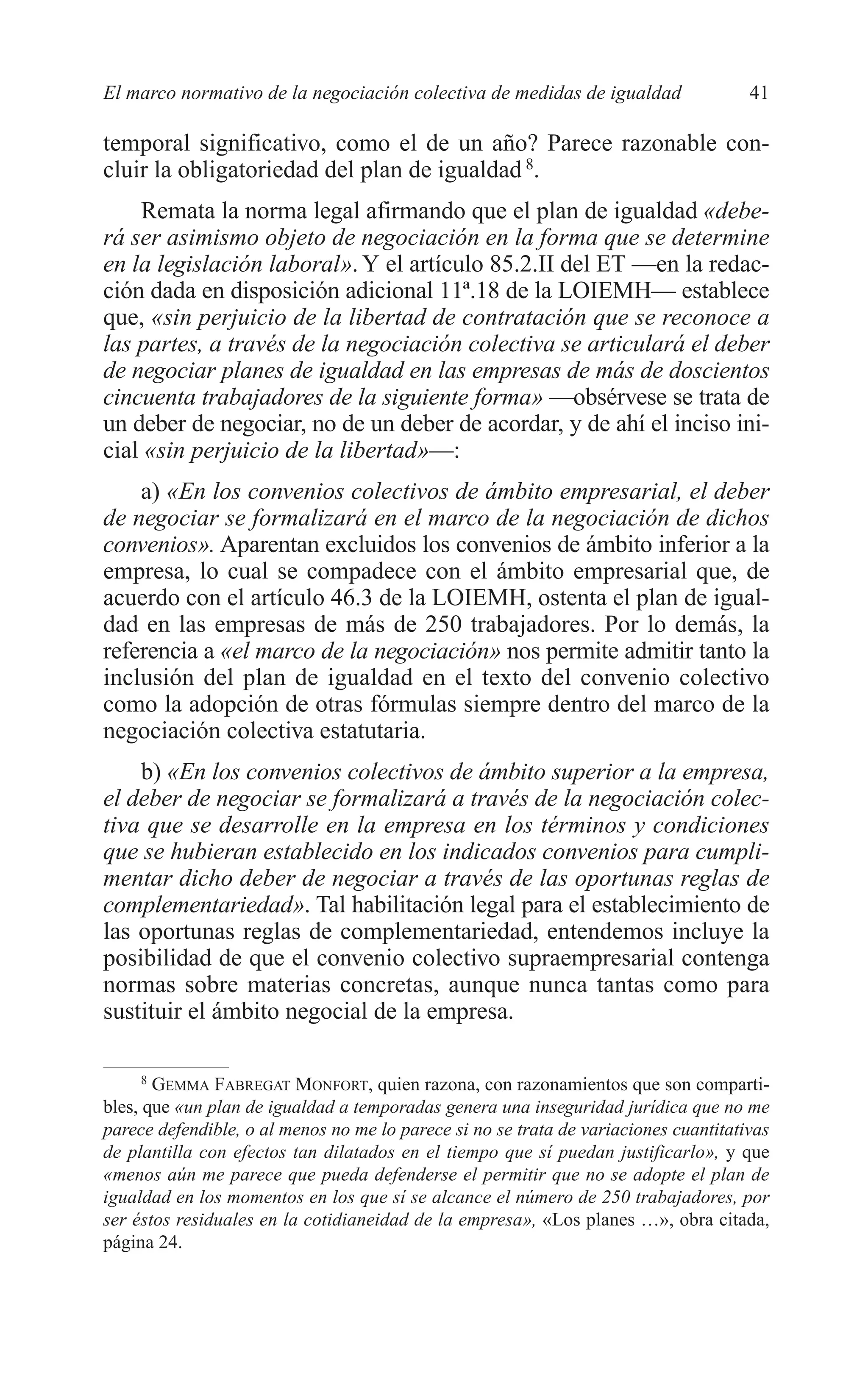 05 CAPITULO 1 2/7/08 13:06 Página 41




         El marco normativo de la negociación colectiva de medidas de igualdad                 41

         temporal significativo, como el de un año? Parece razonable con-
         cluir la obligatoriedad del plan de igualdad 8.
             Remata la norma legal afirmando que el plan de igualdad «debe-
         rá ser asimismo objeto de negociación en la forma que se determine
         en la legislación laboral». Y el artículo 85.2.II del ET —en la redac-
         ción dada en disposición adicional 11ª.18 de la LOIEMH— establece
         que, «sin perjuicio de la libertad de contratación que se reconoce a
         las partes, a través de la negociación colectiva se articulará el deber
         de negociar planes de igualdad en las empresas de más de doscientos
         cincuenta trabajadores de la siguiente forma» —obsérvese se trata de
         un deber de negociar, no de un deber de acordar, y de ahí el inciso ini-
         cial «sin perjuicio de la libertad»—:
             a) «En los convenios colectivos de ámbito empresarial, el deber
         de negociar se formalizará en el marco de la negociación de dichos
         convenios». Aparentan excluidos los convenios de ámbito inferior a la
         empresa, lo cual se compadece con el ámbito empresarial que, de
         acuerdo con el artículo 46.3 de la LOIEMH, ostenta el plan de igual-
         dad en las empresas de más de 250 trabajadores. Por lo demás, la
         referencia a «el marco de la negociación» nos permite admitir tanto la
         inclusión del plan de igualdad en el texto del convenio colectivo
         como la adopción de otras fórmulas siempre dentro del marco de la
         negociación colectiva estatutaria.
             b) «En los convenios colectivos de ámbito superior a la empresa,
         el deber de negociar se formalizará a través de la negociación colec-
         tiva que se desarrolle en la empresa en los términos y condiciones
         que se hubieran establecido en los indicados convenios para cumpli-
         mentar dicho deber de negociar a través de las oportunas reglas de
         complementariedad». Tal habilitación legal para el establecimiento de
         las oportunas reglas de complementariedad, entendemos incluye la
         posibilidad de que el convenio colectivo supraempresarial contenga
         normas sobre materias concretas, aunque nunca tantas como para
         sustituir el ámbito negocial de la empresa.

              8
                GEMMA FABREGAT MONFORT, quien razona, con razonamientos que son comparti-
         bles, que «un plan de igualdad a temporadas genera una inseguridad jurídica que no me
         parece defendible, o al menos no me lo parece si no se trata de variaciones cuantitativas
         de plantilla con efectos tan dilatados en el tiempo que sí puedan justificarlo», y que
         «menos aún me parece que pueda defenderse el permitir que no se adopte el plan de
         igualdad en los momentos en los que sí se alcance el número de 250 trabajadores, por
         ser éstos residuales en la cotidianeidad de la empresa», «Los planes …», obra citada,
         página 24.
 