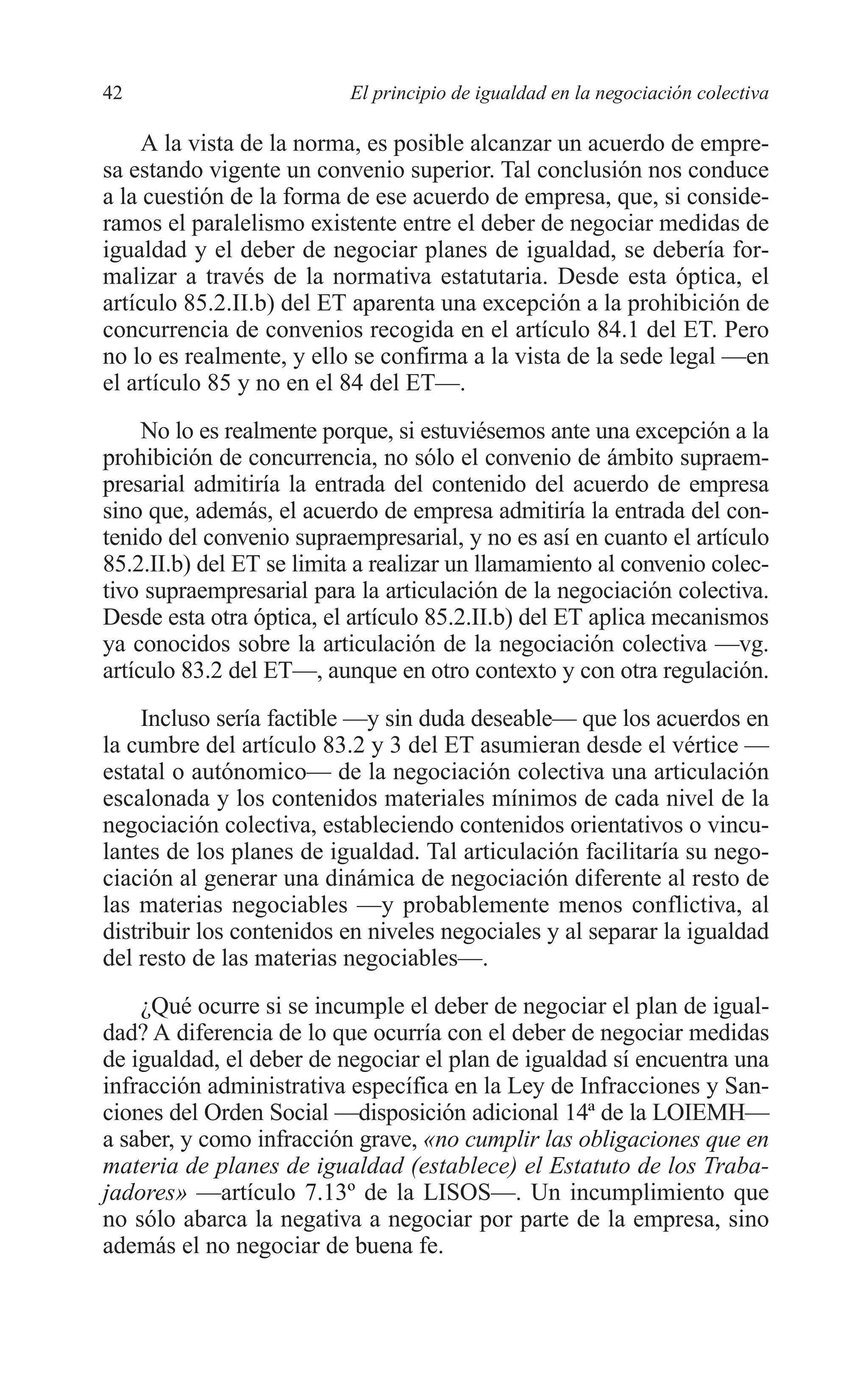 05 CAPITULO 1 2/7/08 13:06 Página 42




         42                        El principio de igualdad en la negociación colectiva

              A la vista de la norma, es posible alcanzar un acuerdo de empre-
         sa estando vigente un convenio superior. Tal conclusión nos conduce
         a la cuestión de la forma de ese acuerdo de empresa, que, si conside-
         ramos el paralelismo existente entre el deber de negociar medidas de
         igualdad y el deber de negociar planes de igualdad, se debería for-
         malizar a través de la normativa estatutaria. Desde esta óptica, el
         artículo 85.2.II.b) del ET aparenta una excepción a la prohibición de
         concurrencia de convenios recogida en el artículo 84.1 del ET. Pero
         no lo es realmente, y ello se confirma a la vista de la sede legal —en
         el artículo 85 y no en el 84 del ET—.
              No lo es realmente porque, si estuviésemos ante una excepción a la
         prohibición de concurrencia, no sólo el convenio de ámbito supraem-
         presarial admitiría la entrada del contenido del acuerdo de empresa
         sino que, además, el acuerdo de empresa admitiría la entrada del con-
         tenido del convenio supraempresarial, y no es así en cuanto el artículo
         85.2.II.b) del ET se limita a realizar un llamamiento al convenio colec-
         tivo supraempresarial para la articulación de la negociación colectiva.
         Desde esta otra óptica, el artículo 85.2.II.b) del ET aplica mecanismos
         ya conocidos sobre la articulación de la negociación colectiva —vg.
         artículo 83.2 del ET—, aunque en otro contexto y con otra regulación.
             Incluso sería factible —y sin duda deseable— que los acuerdos en
         la cumbre del artículo 83.2 y 3 del ET asumieran desde el vértice —
         estatal o autónomico— de la negociación colectiva una articulación
         escalonada y los contenidos materiales mínimos de cada nivel de la
         negociación colectiva, estableciendo contenidos orientativos o vincu-
         lantes de los planes de igualdad. Tal articulación facilitaría su nego-
         ciación al generar una dinámica de negociación diferente al resto de
         las materias negociables —y probablemente menos conflictiva, al
         distribuir los contenidos en niveles negociales y al separar la igualdad
         del resto de las materias negociables—.
             ¿Qué ocurre si se incumple el deber de negociar el plan de igual-
         dad? A diferencia de lo que ocurría con el deber de negociar medidas
         de igualdad, el deber de negociar el plan de igualdad sí encuentra una
         infracción administrativa específica en la Ley de Infracciones y San-
         ciones del Orden Social —disposición adicional 14ª de la LOIEMH—
         a saber, y como infracción grave, «no cumplir las obligaciones que en
         materia de planes de igualdad (establece) el Estatuto de los Traba-
         jadores» —artículo 7.13º de la LISOS—. Un incumplimiento que
         no sólo abarca la negativa a negociar por parte de la empresa, sino
         además el no negociar de buena fe.
 