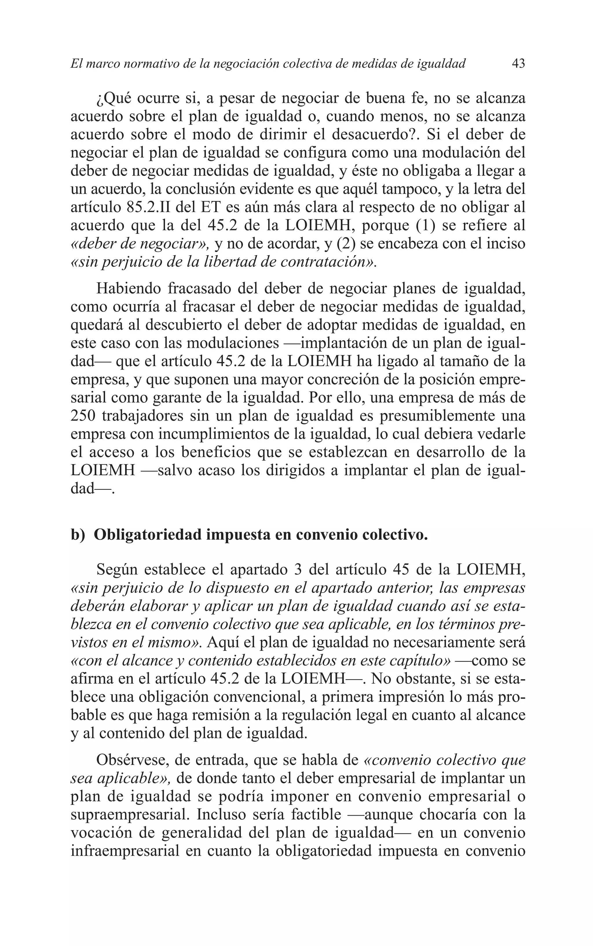 05 CAPITULO 1 2/7/08 13:06 Página 43




         El marco normativo de la negociación colectiva de medidas de igualdad   43

             ¿Qué ocurre si, a pesar de negociar de buena fe, no se alcanza
         acuerdo sobre el plan de igualdad o, cuando menos, no se alcanza
         acuerdo sobre el modo de dirimir el desacuerdo?. Si el deber de
         negociar el plan de igualdad se configura como una modulación del
         deber de negociar medidas de igualdad, y éste no obligaba a llegar a
         un acuerdo, la conclusión evidente es que aquél tampoco, y la letra del
         artículo 85.2.II del ET es aún más clara al respecto de no obligar al
         acuerdo que la del 45.2 de la LOIEMH, porque (1) se refiere al
         «deber de negociar», y no de acordar, y (2) se encabeza con el inciso
         «sin perjuicio de la libertad de contratación».
             Habiendo fracasado del deber de negociar planes de igualdad,
         como ocurría al fracasar el deber de negociar medidas de igualdad,
         quedará al descubierto el deber de adoptar medidas de igualdad, en
         este caso con las modulaciones —implantación de un plan de igual-
         dad— que el artículo 45.2 de la LOIEMH ha ligado al tamaño de la
         empresa, y que suponen una mayor concreción de la posición empre-
         sarial como garante de la igualdad. Por ello, una empresa de más de
         250 trabajadores sin un plan de igualdad es presumiblemente una
         empresa con incumplimientos de la igualdad, lo cual debiera vedarle
         el acceso a los beneficios que se establezcan en desarrollo de la
         LOIEMH —salvo acaso los dirigidos a implantar el plan de igual-
         dad—.

         b) Obligatoriedad impuesta en convenio colectivo.

             Según establece el apartado 3 del artículo 45 de la LOIEMH,
         «sin perjuicio de lo dispuesto en el apartado anterior, las empresas
         deberán elaborar y aplicar un plan de igualdad cuando así se esta-
         blezca en el convenio colectivo que sea aplicable, en los términos pre-
         vistos en el mismo». Aquí el plan de igualdad no necesariamente será
         «con el alcance y contenido establecidos en este capítulo» —como se
         afirma en el artículo 45.2 de la LOIEMH—. No obstante, si se esta-
         blece una obligación convencional, a primera impresión lo más pro-
         bable es que haga remisión a la regulación legal en cuanto al alcance
         y al contenido del plan de igualdad.
             Obsérvese, de entrada, que se habla de «convenio colectivo que
         sea aplicable», de donde tanto el deber empresarial de implantar un
         plan de igualdad se podría imponer en convenio empresarial o
         supraempresarial. Incluso sería factible —aunque chocaría con la
         vocación de generalidad del plan de igualdad— en un convenio
         infraempresarial en cuanto la obligatoriedad impuesta en convenio
 