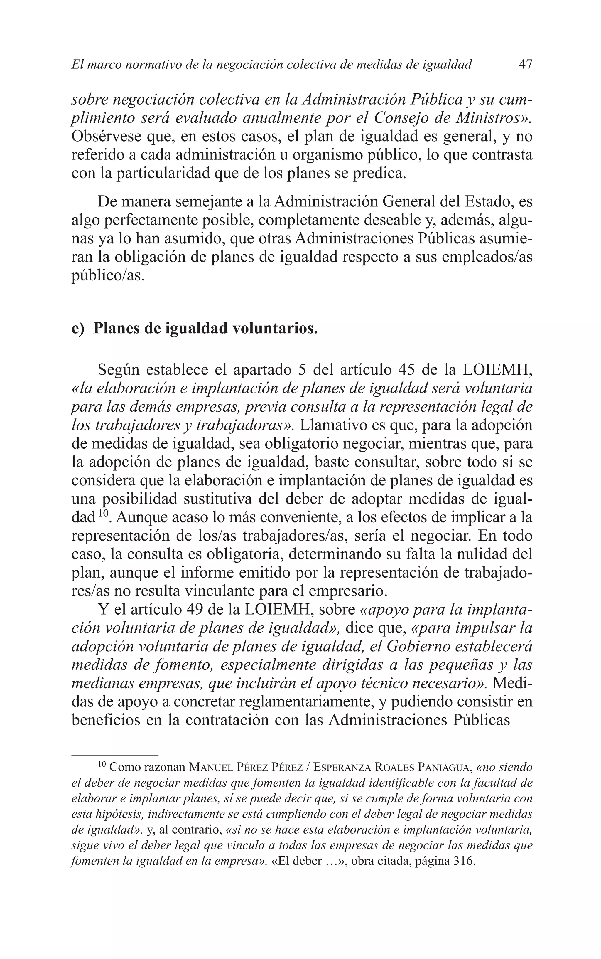 05 CAPITULO 1 2/7/08 13:06 Página 47




         El marco normativo de la negociación colectiva de medidas de igualdad                 47

         sobre negociación colectiva en la Administración Pública y su cum-
         plimiento será evaluado anualmente por el Consejo de Ministros».
         Obsérvese que, en estos casos, el plan de igualdad es general, y no
         referido a cada administración u organismo público, lo que contrasta
         con la particularidad que de los planes se predica.
             De manera semejante a la Administración General del Estado, es
         algo perfectamente posible, completamente deseable y, además, algu-
         nas ya lo han asumido, que otras Administraciones Públicas asumie-
         ran la obligación de planes de igualdad respecto a sus empleados/as
         público/as.


         e) Planes de igualdad voluntarios.

              Según establece el apartado 5 del artículo 45 de la LOIEMH,
         «la elaboración e implantación de planes de igualdad será voluntaria
         para las demás empresas, previa consulta a la representación legal de
         los trabajadores y trabajadoras». Llamativo es que, para la adopción
         de medidas de igualdad, sea obligatorio negociar, mientras que, para
         la adopción de planes de igualdad, baste consultar, sobre todo si se
         considera que la elaboración e implantación de planes de igualdad es
         una posibilidad sustitutiva del deber de adoptar medidas de igual-
         dad 10. Aunque acaso lo más conveniente, a los efectos de implicar a la
         representación de los/as trabajadores/as, sería el negociar. En todo
         caso, la consulta es obligatoria, determinando su falta la nulidad del
         plan, aunque el informe emitido por la representación de trabajado-
         res/as no resulta vinculante para el empresario.
              Y el artículo 49 de la LOIEMH, sobre «apoyo para la implanta-
         ción voluntaria de planes de igualdad», dice que, «para impulsar la
         adopción voluntaria de planes de igualdad, el Gobierno establecerá
         medidas de fomento, especialmente dirigidas a las pequeñas y las
         medianas empresas, que incluirán el apoyo técnico necesario». Medi-
         das de apoyo a concretar reglamentariamente, y pudiendo consistir en
         beneficios en la contratación con las Administraciones Públicas —

              10
                 Como razonan MANUEL PÉREZ PÉREZ / ESPERANZA ROALES PANIAGUA, «no siendo
         el deber de negociar medidas que fomenten la igualdad identificable con la facultad de
         elaborar e implantar planes, sí se puede decir que, si se cumple de forma voluntaria con
         esta hipótesis, indirectamente se está cumpliendo con el deber legal de negociar medidas
         de igualdad», y, al contrario, «si no se hace esta elaboración e implantación voluntaria,
         sigue vivo el deber legal que vincula a todas las empresas de negociar las medidas que
         fomenten la igualdad en la empresa», «El deber …», obra citada, página 316.
 