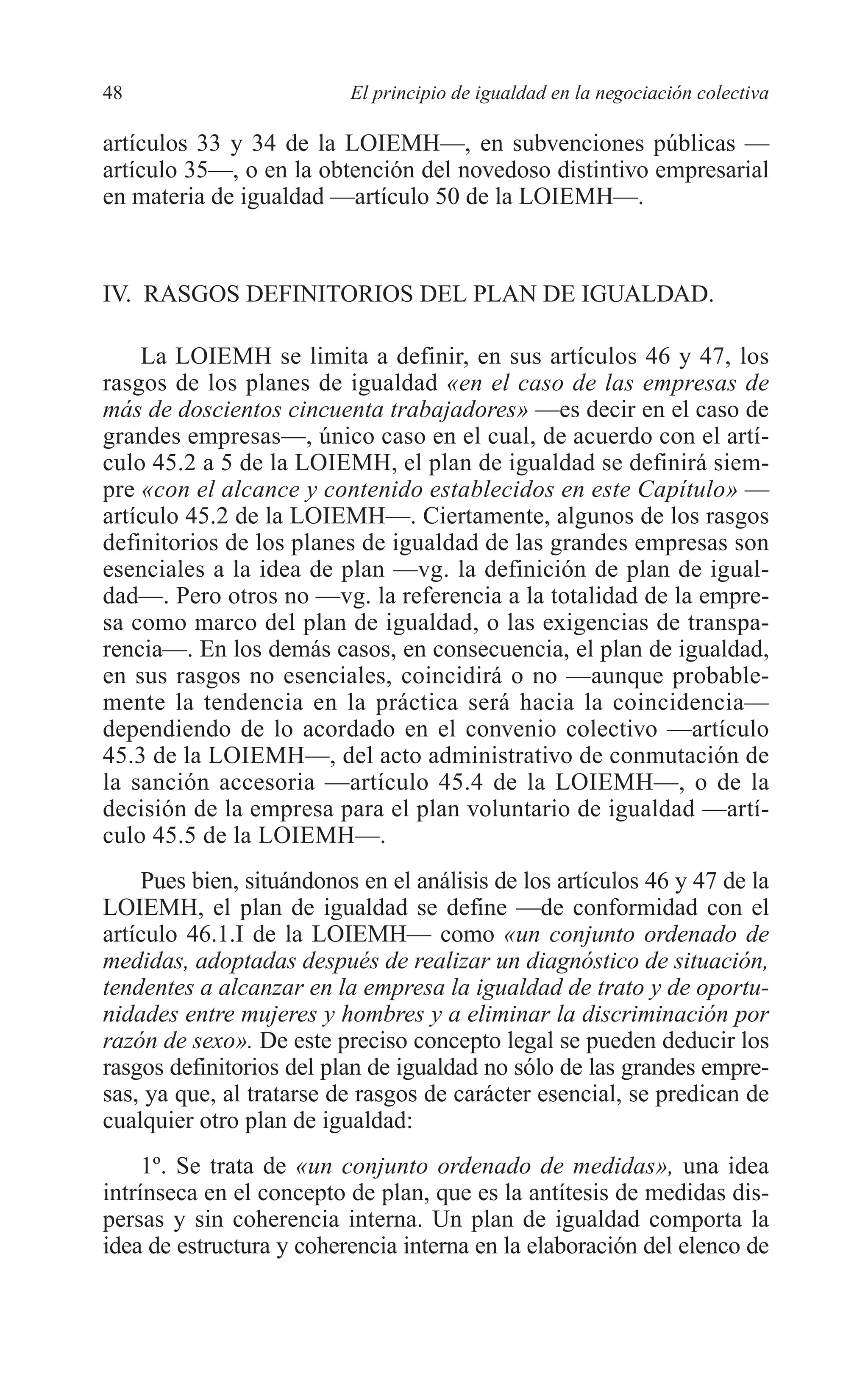 05 CAPITULO 1 2/7/08 13:06 Página 48




         48                        El principio de igualdad en la negociación colectiva

         artículos 33 y 34 de la LOIEMH—, en subvenciones públicas —
         artículo 35—, o en la obtención del novedoso distintivo empresarial
         en materia de igualdad —artículo 50 de la LOIEMH—.



         IV. RASGOS DEFINITORIOS DEL PLAN DE IGUALDAD.

             La LOIEMH se limita a definir, en sus artículos 46 y 47, los
         rasgos de los planes de igualdad «en el caso de las empresas de
         más de doscientos cincuenta trabajadores» —es decir en el caso de
         grandes empresas—, único caso en el cual, de acuerdo con el artí-
         culo 45.2 a 5 de la LOIEMH, el plan de igualdad se definirá siem-
         pre «con el alcance y contenido establecidos en este Capítulo» —
         artículo 45.2 de la LOIEMH—. Ciertamente, algunos de los rasgos
         definitorios de los planes de igualdad de las grandes empresas son
         esenciales a la idea de plan —vg. la definición de plan de igual-
         dad—. Pero otros no —vg. la referencia a la totalidad de la empre-
         sa como marco del plan de igualdad, o las exigencias de transpa-
         rencia—. En los demás casos, en consecuencia, el plan de igualdad,
         en sus rasgos no esenciales, coincidirá o no —aunque probable-
         mente la tendencia en la práctica será hacia la coincidencia—
         dependiendo de lo acordado en el convenio colectivo —artículo
         45.3 de la LOIEMH—, del acto administrativo de conmutación de
         la sanción accesoria —artículo 45.4 de la LOIEMH—, o de la
         decisión de la empresa para el plan voluntario de igualdad —artí-
         culo 45.5 de la LOIEMH—.
             Pues bien, situándonos en el análisis de los artículos 46 y 47 de la
         LOIEMH, el plan de igualdad se define —de conformidad con el
         artículo 46.1.I de la LOIEMH— como «un conjunto ordenado de
         medidas, adoptadas después de realizar un diagnóstico de situación,
         tendentes a alcanzar en la empresa la igualdad de trato y de oportu-
         nidades entre mujeres y hombres y a eliminar la discriminación por
         razón de sexo». De este preciso concepto legal se pueden deducir los
         rasgos definitorios del plan de igualdad no sólo de las grandes empre-
         sas, ya que, al tratarse de rasgos de carácter esencial, se predican de
         cualquier otro plan de igualdad:
              1º. Se trata de «un conjunto ordenado de medidas», una idea
         intrínseca en el concepto de plan, que es la antítesis de medidas dis-
         persas y sin coherencia interna. Un plan de igualdad comporta la
         idea de estructura y coherencia interna en la elaboración del elenco de
 