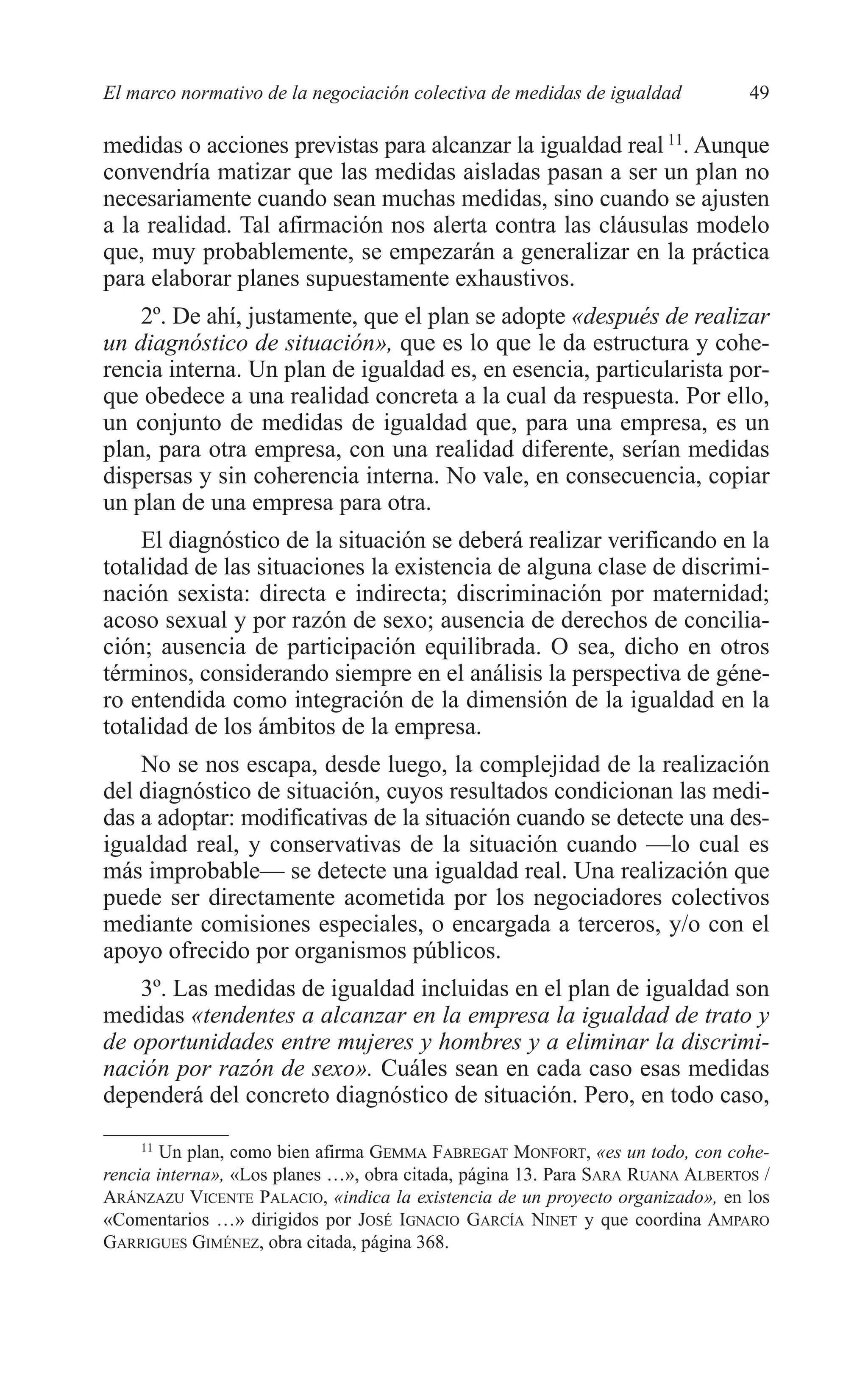 05 CAPITULO 1 2/7/08 13:06 Página 49




         El marco normativo de la negociación colectiva de medidas de igualdad           49

         medidas o acciones previstas para alcanzar la igualdad real 11. Aunque
         convendría matizar que las medidas aisladas pasan a ser un plan no
         necesariamente cuando sean muchas medidas, sino cuando se ajusten
         a la realidad. Tal afirmación nos alerta contra las cláusulas modelo
         que, muy probablemente, se empezarán a generalizar en la práctica
         para elaborar planes supuestamente exhaustivos.
             2º. De ahí, justamente, que el plan se adopte «después de realizar
         un diagnóstico de situación», que es lo que le da estructura y cohe-
         rencia interna. Un plan de igualdad es, en esencia, particularista por-
         que obedece a una realidad concreta a la cual da respuesta. Por ello,
         un conjunto de medidas de igualdad que, para una empresa, es un
         plan, para otra empresa, con una realidad diferente, serían medidas
         dispersas y sin coherencia interna. No vale, en consecuencia, copiar
         un plan de una empresa para otra.
             El diagnóstico de la situación se deberá realizar verificando en la
         totalidad de las situaciones la existencia de alguna clase de discrimi-
         nación sexista: directa e indirecta; discriminación por maternidad;
         acoso sexual y por razón de sexo; ausencia de derechos de concilia-
         ción; ausencia de participación equilibrada. O sea, dicho en otros
         términos, considerando siempre en el análisis la perspectiva de géne-
         ro entendida como integración de la dimensión de la igualdad en la
         totalidad de los ámbitos de la empresa.
             No se nos escapa, desde luego, la complejidad de la realización
         del diagnóstico de situación, cuyos resultados condicionan las medi-
         das a adoptar: modificativas de la situación cuando se detecte una des-
         igualdad real, y conservativas de la situación cuando —lo cual es
         más improbable— se detecte una igualdad real. Una realización que
         puede ser directamente acometida por los negociadores colectivos
         mediante comisiones especiales, o encargada a terceros, y/o con el
         apoyo ofrecido por organismos públicos.
             3º. Las medidas de igualdad incluidas en el plan de igualdad son
         medidas «tendentes a alcanzar en la empresa la igualdad de trato y
         de oportunidades entre mujeres y hombres y a eliminar la discrimi-
         nación por razón de sexo». Cuáles sean en cada caso esas medidas
         dependerá del concreto diagnóstico de situación. Pero, en todo caso,

              11
                 Un plan, como bien afirma GEMMA FABREGAT MONFORT, «es un todo, con cohe-
         rencia interna», «Los planes …», obra citada, página 13. Para SARA RUANA ALBERTOS /
         ARÁNZAZU VICENTE PALACIO, «indica la existencia de un proyecto organizado», en los
         «Comentarios …» dirigidos por JOSÉ IGNACIO GARCÍA NINET y que coordina AMPARO
         GARRIGUES GIMÉNEZ, obra citada, página 368.
 