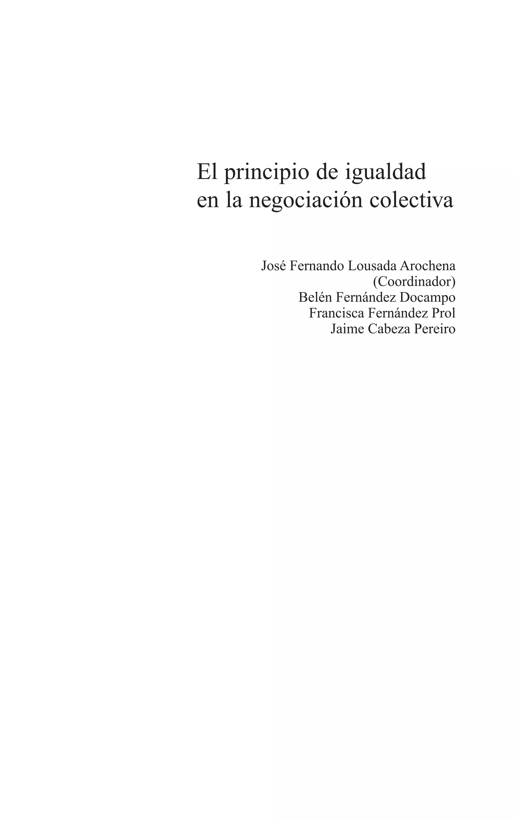 01 PRINCIPIOS 3/7/08 09:17 Página 5




                              El principio de igualdad
                              en la negociación colectiva

                                      José Fernando Lousada Arochena
                                                         (Coordinador)
                                            Belén Fernández Docampo
                                              Francisca Fernández Prol
                                                 Jaime Cabeza Pereiro
 