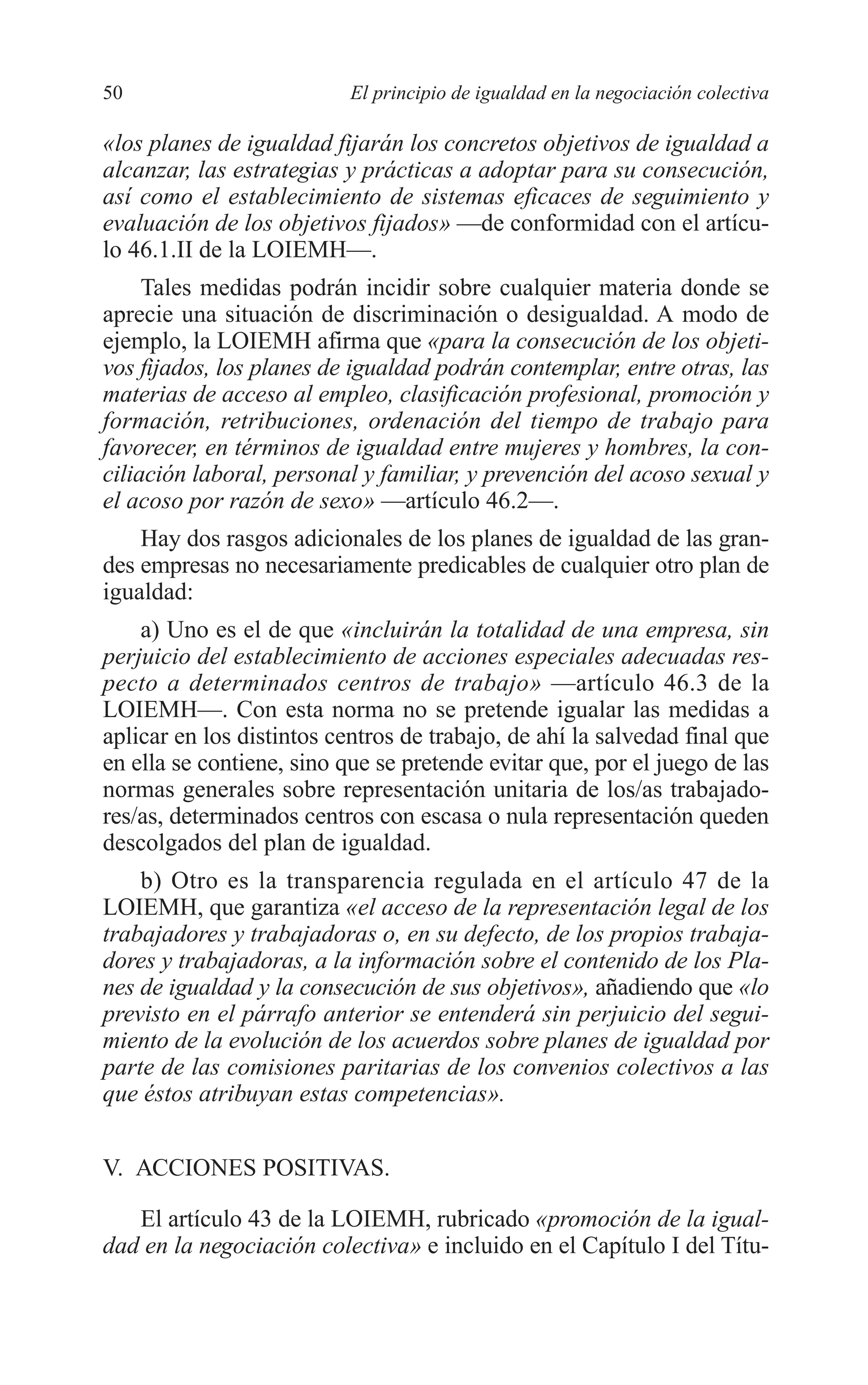 05 CAPITULO 1 2/7/08 13:06 Página 50




         50                         El principio de igualdad en la negociación colectiva

         «los planes de igualdad fijarán los concretos objetivos de igualdad a
         alcanzar, las estrategias y prácticas a adoptar para su consecución,
         así como el establecimiento de sistemas eficaces de seguimiento y
         evaluación de los objetivos fijados» —de conformidad con el artícu-
         lo 46.1.II de la LOIEMH—.
              Tales medidas podrán incidir sobre cualquier materia donde se
         aprecie una situación de discriminación o desigualdad. A modo de
         ejemplo, la LOIEMH afirma que «para la consecución de los objeti-
         vos fijados, los planes de igualdad podrán contemplar, entre otras, las
         materias de acceso al empleo, clasificación profesional, promoción y
         formación, retribuciones, ordenación del tiempo de trabajo para
         favorecer, en términos de igualdad entre mujeres y hombres, la con-
         ciliación laboral, personal y familiar, y prevención del acoso sexual y
         el acoso por razón de sexo» —artículo 46.2—.
             Hay dos rasgos adicionales de los planes de igualdad de las gran-
         des empresas no necesariamente predicables de cualquier otro plan de
         igualdad:
             a) Uno es el de que «incluirán la totalidad de una empresa, sin
         perjuicio del establecimiento de acciones especiales adecuadas res-
         pecto a determinados centros de trabajo» —artículo 46.3 de la
         LOIEMH—. Con esta norma no se pretende igualar las medidas a
         aplicar en los distintos centros de trabajo, de ahí la salvedad final que
         en ella se contiene, sino que se pretende evitar que, por el juego de las
         normas generales sobre representación unitaria de los/as trabajado-
         res/as, determinados centros con escasa o nula representación queden
         descolgados del plan de igualdad.
             b) Otro es la transparencia regulada en el artículo 47 de la
         LOIEMH, que garantiza «el acceso de la representación legal de los
         trabajadores y trabajadoras o, en su defecto, de los propios trabaja-
         dores y trabajadoras, a la información sobre el contenido de los Pla-
         nes de igualdad y la consecución de sus objetivos», añadiendo que «lo
         previsto en el párrafo anterior se entenderá sin perjuicio del segui-
         miento de la evolución de los acuerdos sobre planes de igualdad por
         parte de las comisiones paritarias de los convenios colectivos a las
         que éstos atribuyan estas competencias».


         V. ACCIONES POSITIVAS.

            El artículo 43 de la LOIEMH, rubricado «promoción de la igual-
         dad en la negociación colectiva» e incluido en el Capítulo I del Títu-
 
