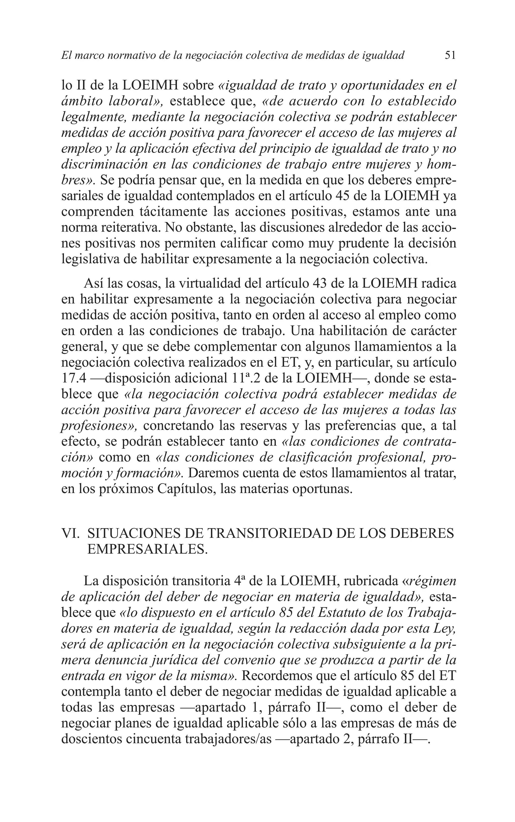 05 CAPITULO 1 2/7/08 13:06 Página 51




         El marco normativo de la negociación colectiva de medidas de igualdad   51

         lo II de la LOEIMH sobre «igualdad de trato y oportunidades en el
         ámbito laboral», establece que, «de acuerdo con lo establecido
         legalmente, mediante la negociación colectiva se podrán establecer
         medidas de acción positiva para favorecer el acceso de las mujeres al
         empleo y la aplicación efectiva del principio de igualdad de trato y no
         discriminación en las condiciones de trabajo entre mujeres y hom-
         bres». Se podría pensar que, en la medida en que los deberes empre-
         sariales de igualdad contemplados en el artículo 45 de la LOIEMH ya
         comprenden tácitamente las acciones positivas, estamos ante una
         norma reiterativa. No obstante, las discusiones alrededor de las accio-
         nes positivas nos permiten calificar como muy prudente la decisión
         legislativa de habilitar expresamente a la negociación colectiva.
             Así las cosas, la virtualidad del artículo 43 de la LOIEMH radica
         en habilitar expresamente a la negociación colectiva para negociar
         medidas de acción positiva, tanto en orden al acceso al empleo como
         en orden a las condiciones de trabajo. Una habilitación de carácter
         general, y que se debe complementar con algunos llamamientos a la
         negociación colectiva realizados en el ET, y, en particular, su artículo
         17.4 —disposición adicional 11ª.2 de la LOIEMH—, donde se esta-
         blece que «la negociación colectiva podrá establecer medidas de
         acción positiva para favorecer el acceso de las mujeres a todas las
         profesiones», concretando las reservas y las preferencias que, a tal
         efecto, se podrán establecer tanto en «las condiciones de contrata-
         ción» como en «las condiciones de clasificación profesional, pro-
         moción y formación». Daremos cuenta de estos llamamientos al tratar,
         en los próximos Capítulos, las materias oportunas.


         VI. SITUACIONES DE TRANSITORIEDAD DE LOS DEBERES
             EMPRESARIALES.

             La disposición transitoria 4ª de la LOIEMH, rubricada «régimen
         de aplicación del deber de negociar en materia de igualdad», esta-
         blece que «lo dispuesto en el artículo 85 del Estatuto de los Trabaja-
         dores en materia de igualdad, según la redacción dada por esta Ley,
         será de aplicación en la negociación colectiva subsiguiente a la pri-
         mera denuncia jurídica del convenio que se produzca a partir de la
         entrada en vigor de la misma». Recordemos que el artículo 85 del ET
         contempla tanto el deber de negociar medidas de igualdad aplicable a
         todas las empresas —apartado 1, párrafo II—, como el deber de
         negociar planes de igualdad aplicable sólo a las empresas de más de
         doscientos cincuenta trabajadores/as —apartado 2, párrafo II—.
 