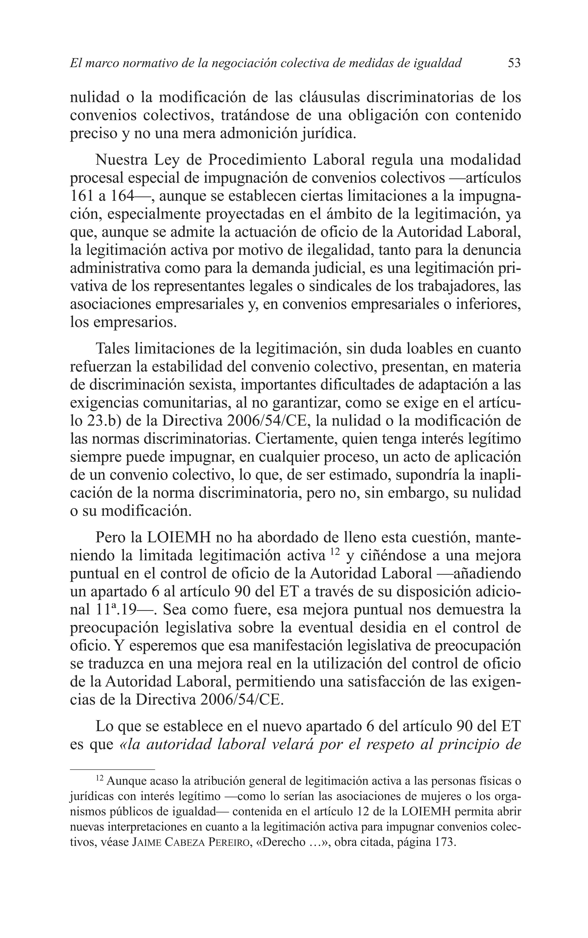 05 CAPITULO 1 2/7/08 13:06 Página 53




         El marco normativo de la negociación colectiva de medidas de igualdad                  53

         nulidad o la modificación de las cláusulas discriminatorias de los
         convenios colectivos, tratándose de una obligación con contenido
         preciso y no una mera admonición jurídica.
              Nuestra Ley de Procedimiento Laboral regula una modalidad
         procesal especial de impugnación de convenios colectivos —artículos
         161 a 164—, aunque se establecen ciertas limitaciones a la impugna-
         ción, especialmente proyectadas en el ámbito de la legitimación, ya
         que, aunque se admite la actuación de oficio de la Autoridad Laboral,
         la legitimación activa por motivo de ilegalidad, tanto para la denuncia
         administrativa como para la demanda judicial, es una legitimación pri-
         vativa de los representantes legales o sindicales de los trabajadores, las
         asociaciones empresariales y, en convenios empresariales o inferiores,
         los empresarios.
             Tales limitaciones de la legitimación, sin duda loables en cuanto
         refuerzan la estabilidad del convenio colectivo, presentan, en materia
         de discriminación sexista, importantes dificultades de adaptación a las
         exigencias comunitarias, al no garantizar, como se exige en el artícu-
         lo 23.b) de la Directiva 2006/54/CE, la nulidad o la modificación de
         las normas discriminatorias. Ciertamente, quien tenga interés legítimo
         siempre puede impugnar, en cualquier proceso, un acto de aplicación
         de un convenio colectivo, lo que, de ser estimado, supondría la inapli-
         cación de la norma discriminatoria, pero no, sin embargo, su nulidad
         o su modificación.
             Pero la LOIEMH no ha abordado de lleno esta cuestión, mante-
         niendo la limitada legitimación activa 12 y ciñéndose a una mejora
         puntual en el control de oficio de la Autoridad Laboral —añadiendo
         un apartado 6 al artículo 90 del ET a través de su disposición adicio-
         nal 11ª.19—. Sea como fuere, esa mejora puntual nos demuestra la
         preocupación legislativa sobre la eventual desidia en el control de
         oficio. Y esperemos que esa manifestación legislativa de preocupación
         se traduzca en una mejora real en la utilización del control de oficio
         de la Autoridad Laboral, permitiendo una satisfacción de las exigen-
         cias de la Directiva 2006/54/CE.
             Lo que se establece en el nuevo apartado 6 del artículo 90 del ET
         es que «la autoridad laboral velará por el respeto al principio de
              12
                 Aunque acaso la atribución general de legitimación activa a las personas físicas o
         jurídicas con interés legítimo —como lo serían las asociaciones de mujeres o los orga-
         nismos públicos de igualdad— contenida en el artículo 12 de la LOIEMH permita abrir
         nuevas interpretaciones en cuanto a la legitimación activa para impugnar convenios colec-
         tivos, véase JAIME CABEZA PEREIRO, «Derecho …», obra citada, página 173.
 