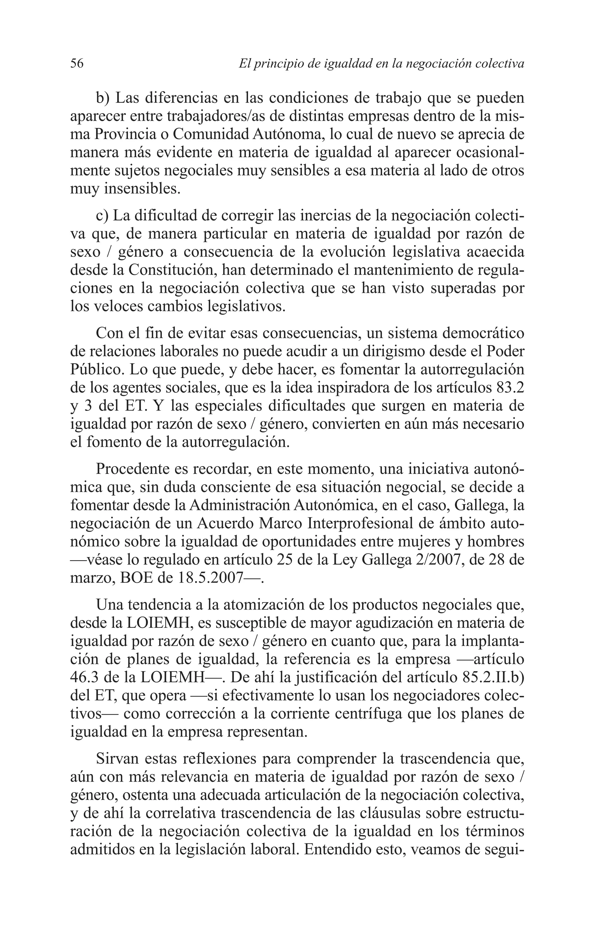 05 CAPITULO 1 2/7/08 13:06 Página 56




         56                         El principio de igualdad en la negociación colectiva

             b) Las diferencias en las condiciones de trabajo que se pueden
         aparecer entre trabajadores/as de distintas empresas dentro de la mis-
         ma Provincia o Comunidad Autónoma, lo cual de nuevo se aprecia de
         manera más evidente en materia de igualdad al aparecer ocasional-
         mente sujetos negociales muy sensibles a esa materia al lado de otros
         muy insensibles.
             c) La dificultad de corregir las inercias de la negociación colecti-
         va que, de manera particular en materia de igualdad por razón de
         sexo / género a consecuencia de la evolución legislativa acaecida
         desde la Constitución, han determinado el mantenimiento de regula-
         ciones en la negociación colectiva que se han visto superadas por
         los veloces cambios legislativos.
             Con el fin de evitar esas consecuencias, un sistema democrático
         de relaciones laborales no puede acudir a un dirigismo desde el Poder
         Público. Lo que puede, y debe hacer, es fomentar la autorregulación
         de los agentes sociales, que es la idea inspiradora de los artículos 83.2
         y 3 del ET. Y las especiales dificultades que surgen en materia de
         igualdad por razón de sexo / género, convierten en aún más necesario
         el fomento de la autorregulación.
            Procedente es recordar, en este momento, una iniciativa autonó-
         mica que, sin duda consciente de esa situación negocial, se decide a
         fomentar desde la Administración Autonómica, en el caso, Gallega, la
         negociación de un Acuerdo Marco Interprofesional de ámbito auto-
         nómico sobre la igualdad de oportunidades entre mujeres y hombres
         —véase lo regulado en artículo 25 de la Ley Gallega 2/2007, de 28 de
         marzo, BOE de 18.5.2007—.
             Una tendencia a la atomización de los productos negociales que,
         desde la LOIEMH, es susceptible de mayor agudización en materia de
         igualdad por razón de sexo / género en cuanto que, para la implanta-
         ción de planes de igualdad, la referencia es la empresa —artículo
         46.3 de la LOIEMH—. De ahí la justificación del artículo 85.2.II.b)
         del ET, que opera —si efectivamente lo usan los negociadores colec-
         tivos— como corrección a la corriente centrífuga que los planes de
         igualdad en la empresa representan.
             Sirvan estas reflexiones para comprender la trascendencia que,
         aún con más relevancia en materia de igualdad por razón de sexo /
         género, ostenta una adecuada articulación de la negociación colectiva,
         y de ahí la correlativa trascendencia de las cláusulas sobre estructu-
         ración de la negociación colectiva de la igualdad en los términos
         admitidos en la legislación laboral. Entendido esto, veamos de segui-
 