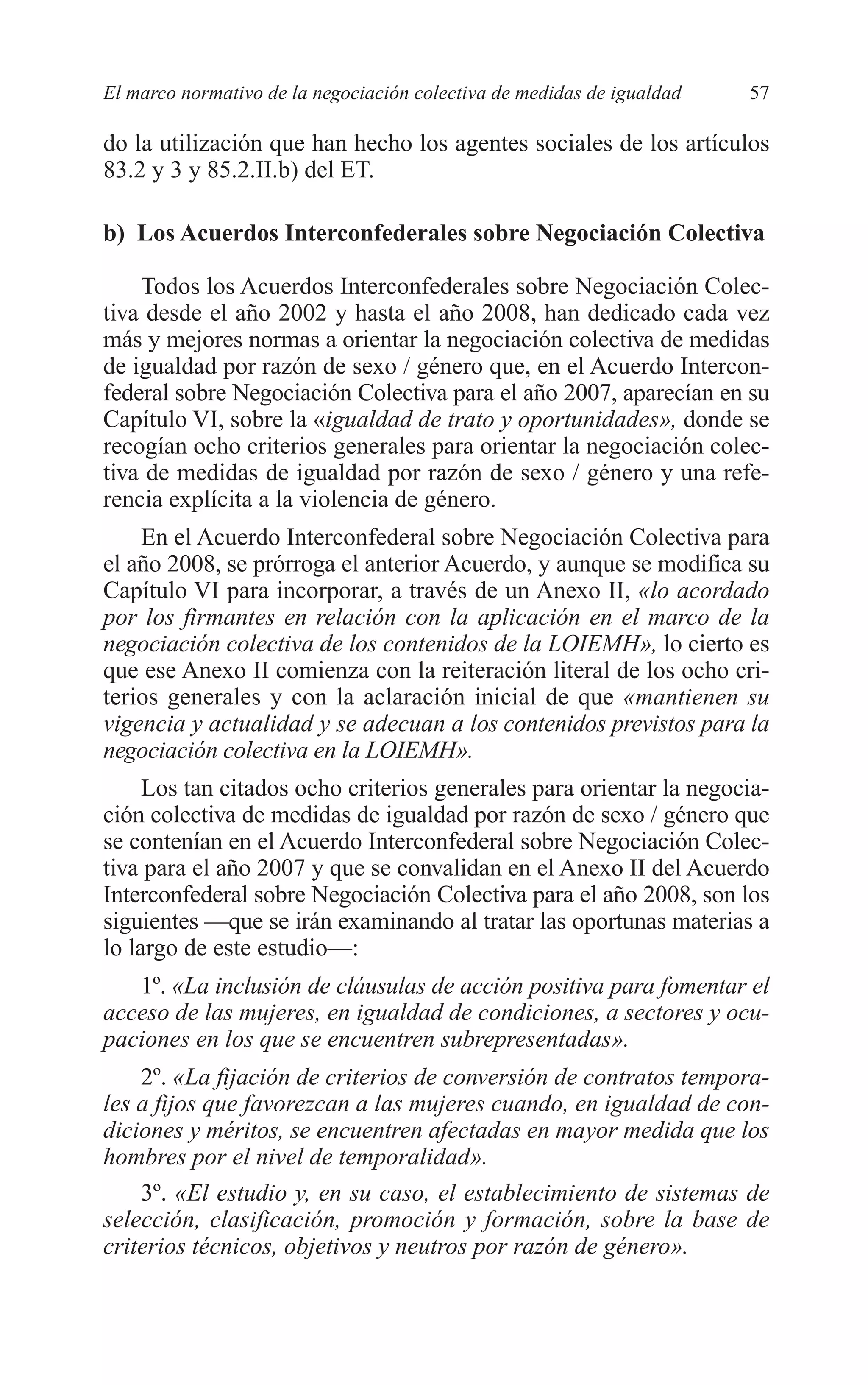 05 CAPITULO 1 2/7/08 13:06 Página 57




         El marco normativo de la negociación colectiva de medidas de igualdad   57

         do la utilización que han hecho los agentes sociales de los artículos
         83.2 y 3 y 85.2.II.b) del ET.

         b) Los Acuerdos Interconfederales sobre Negociación Colectiva

             Todos los Acuerdos Interconfederales sobre Negociación Colec-
         tiva desde el año 2002 y hasta el año 2008, han dedicado cada vez
         más y mejores normas a orientar la negociación colectiva de medidas
         de igualdad por razón de sexo / género que, en el Acuerdo Intercon-
         federal sobre Negociación Colectiva para el año 2007, aparecían en su
         Capítulo VI, sobre la «igualdad de trato y oportunidades», donde se
         recogían ocho criterios generales para orientar la negociación colec-
         tiva de medidas de igualdad por razón de sexo / género y una refe-
         rencia explícita a la violencia de género.
             En el Acuerdo Interconfederal sobre Negociación Colectiva para
         el año 2008, se prórroga el anterior Acuerdo, y aunque se modifica su
         Capítulo VI para incorporar, a través de un Anexo II, «lo acordado
         por los firmantes en relación con la aplicación en el marco de la
         negociación colectiva de los contenidos de la LOIEMH», lo cierto es
         que ese Anexo II comienza con la reiteración literal de los ocho cri-
         terios generales y con la aclaración inicial de que «mantienen su
         vigencia y actualidad y se adecuan a los contenidos previstos para la
         negociación colectiva en la LOIEMH».
              Los tan citados ocho criterios generales para orientar la negocia-
         ción colectiva de medidas de igualdad por razón de sexo / género que
         se contenían en el Acuerdo Interconfederal sobre Negociación Colec-
         tiva para el año 2007 y que se convalidan en el Anexo II del Acuerdo
         Interconfederal sobre Negociación Colectiva para el año 2008, son los
         siguientes —que se irán examinando al tratar las oportunas materias a
         lo largo de este estudio—:
            1º. «La inclusión de cláusulas de acción positiva para fomentar el
         acceso de las mujeres, en igualdad de condiciones, a sectores y ocu-
         paciones en los que se encuentren subrepresentadas».
             2º. «La fijación de criterios de conversión de contratos tempora-
         les a fijos que favorezcan a las mujeres cuando, en igualdad de con-
         diciones y méritos, se encuentren afectadas en mayor medida que los
         hombres por el nivel de temporalidad».
             3º. «El estudio y, en su caso, el establecimiento de sistemas de
         selección, clasificación, promoción y formación, sobre la base de
         criterios técnicos, objetivos y neutros por razón de género».
 