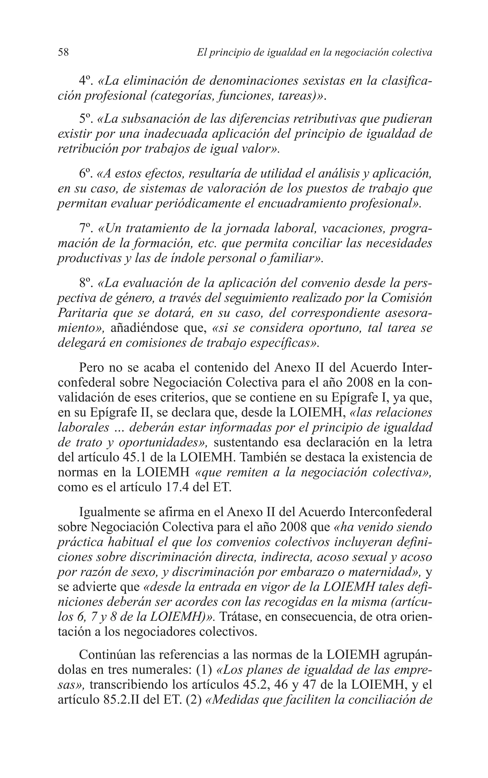 05 CAPITULO 1 2/7/08 13:06 Página 58




         58                         El principio de igualdad en la negociación colectiva

             4º. «La eliminación de denominaciones sexistas en la clasifica-
         ción profesional (categorías, funciones, tareas)».
             5º. «La subsanación de las diferencias retributivas que pudieran
         existir por una inadecuada aplicación del principio de igualdad de
         retribución por trabajos de igual valor».
             6º. «A estos efectos, resultaría de utilidad el análisis y aplicación,
         en su caso, de sistemas de valoración de los puestos de trabajo que
         permitan evaluar periódicamente el encuadramiento profesional».
            7º. «Un tratamiento de la jornada laboral, vacaciones, progra-
         mación de la formación, etc. que permita conciliar las necesidades
         productivas y las de índole personal o familiar».
             8º. «La evaluación de la aplicación del convenio desde la pers-
         pectiva de género, a través del seguimiento realizado por la Comisión
         Paritaria que se dotará, en su caso, del correspondiente asesora-
         miento», añadiéndose que, «si se considera oportuno, tal tarea se
         delegará en comisiones de trabajo específicas».
             Pero no se acaba el contenido del Anexo II del Acuerdo Inter-
         confederal sobre Negociación Colectiva para el año 2008 en la con-
         validación de eses criterios, que se contiene en su Epígrafe I, ya que,
         en su Epígrafe II, se declara que, desde la LOIEMH, «las relaciones
         laborales … deberán estar informadas por el principio de igualdad
         de trato y oportunidades», sustentando esa declaración en la letra
         del artículo 45.1 de la LOIEMH. También se destaca la existencia de
         normas en la LOIEMH «que remiten a la negociación colectiva»,
         como es el artículo 17.4 del ET.
             Igualmente se afirma en el Anexo II del Acuerdo Interconfederal
         sobre Negociación Colectiva para el año 2008 que «ha venido siendo
         práctica habitual el que los convenios colectivos incluyeran defini-
         ciones sobre discriminación directa, indirecta, acoso sexual y acoso
         por razón de sexo, y discriminación por embarazo o maternidad», y
         se advierte que «desde la entrada en vigor de la LOIEMH tales defi-
         niciones deberán ser acordes con las recogidas en la misma (artícu-
         los 6, 7 y 8 de la LOIEMH)». Trátase, en consecuencia, de otra orien-
         tación a los negociadores colectivos.
             Continúan las referencias a las normas de la LOIEMH agrupán-
         dolas en tres numerales: (1) «Los planes de igualdad de las empre-
         sas», transcribiendo los artículos 45.2, 46 y 47 de la LOIEMH, y el
         artículo 85.2.II del ET. (2) «Medidas que faciliten la conciliación de
 