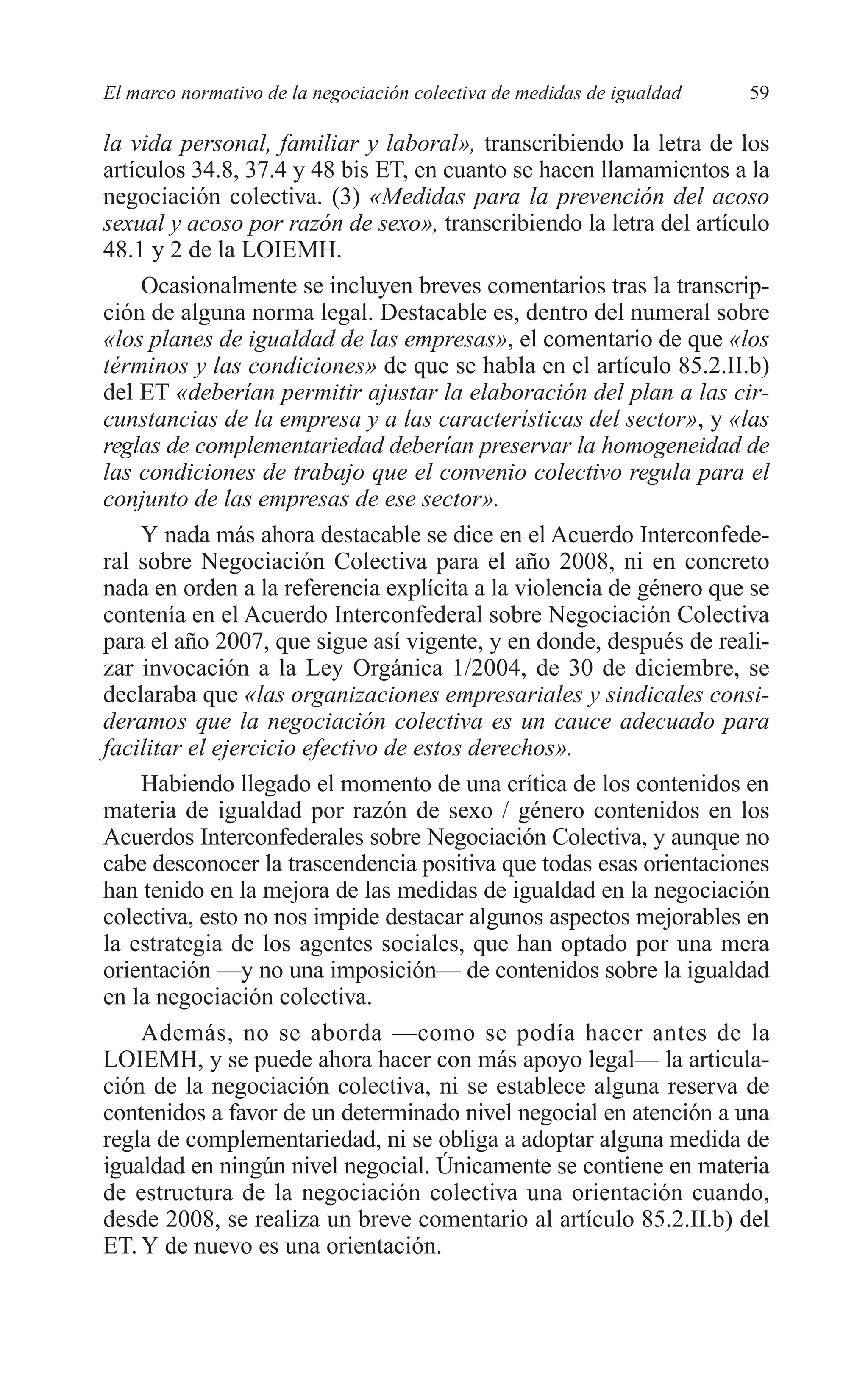 05 CAPITULO 1 2/7/08 13:06 Página 59




         El marco normativo de la negociación colectiva de medidas de igualdad   59

         la vida personal, familiar y laboral», transcribiendo la letra de los
         artículos 34.8, 37.4 y 48 bis ET, en cuanto se hacen llamamientos a la
         negociación colectiva. (3) «Medidas para la prevención del acoso
         sexual y acoso por razón de sexo», transcribiendo la letra del artículo
         48.1 y 2 de la LOIEMH.
              Ocasionalmente se incluyen breves comentarios tras la transcrip-
         ción de alguna norma legal. Destacable es, dentro del numeral sobre
         «los planes de igualdad de las empresas», el comentario de que «los
         términos y las condiciones» de que se habla en el artículo 85.2.II.b)
         del ET «deberían permitir ajustar la elaboración del plan a las cir-
         cunstancias de la empresa y a las características del sector», y «las
         reglas de complementariedad deberían preservar la homogeneidad de
         las condiciones de trabajo que el convenio colectivo regula para el
         conjunto de las empresas de ese sector».
              Y nada más ahora destacable se dice en el Acuerdo Interconfede-
         ral sobre Negociación Colectiva para el año 2008, ni en concreto
         nada en orden a la referencia explícita a la violencia de género que se
         contenía en el Acuerdo Interconfederal sobre Negociación Colectiva
         para el año 2007, que sigue así vigente, y en donde, después de reali-
         zar invocación a la Ley Orgánica 1/2004, de 30 de diciembre, se
         declaraba que «las organizaciones empresariales y sindicales consi-
         deramos que la negociación colectiva es un cauce adecuado para
         facilitar el ejercicio efectivo de estos derechos».
              Habiendo llegado el momento de una crítica de los contenidos en
         materia de igualdad por razón de sexo / género contenidos en los
         Acuerdos Interconfederales sobre Negociación Colectiva, y aunque no
         cabe desconocer la trascendencia positiva que todas esas orientaciones
         han tenido en la mejora de las medidas de igualdad en la negociación
         colectiva, esto no nos impide destacar algunos aspectos mejorables en
         la estrategia de los agentes sociales, que han optado por una mera
         orientación —y no una imposición— de contenidos sobre la igualdad
         en la negociación colectiva.
              Además, no se aborda —como se podía hacer antes de la
         LOIEMH, y se puede ahora hacer con más apoyo legal— la articula-
         ción de la negociación colectiva, ni se establece alguna reserva de
         contenidos a favor de un determinado nivel negocial en atención a una
         regla de complementariedad, ni se obliga a adoptar alguna medida de
         igualdad en ningún nivel negocial. Únicamente se contiene en materia
         de estructura de la negociación colectiva una orientación cuando,
         desde 2008, se realiza un breve comentario al artículo 85.2.II.b) del
         ET. Y de nuevo es una orientación.
 