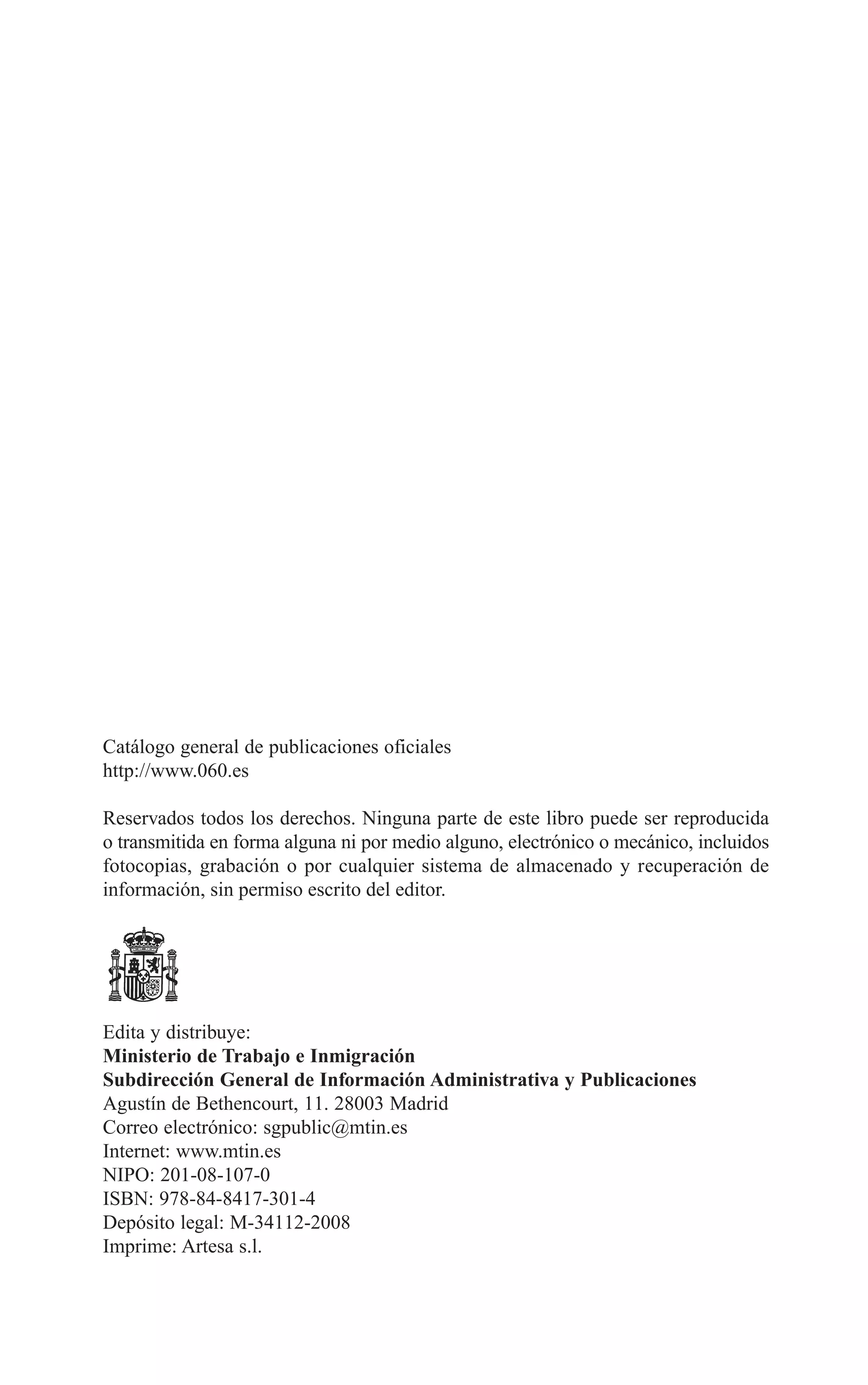 01 PRINCIPIOS 3/7/08 09:17 Página 6




        Catálogo general de publicaciones oficiales
        http://www.060.es

        Reservados todos los derechos. Ninguna parte de este libro puede ser reproducida
        o transmitida en forma alguna ni por medio alguno, electrónico o mecánico, incluidos
        fotocopias, grabación o por cualquier sistema de almacenado y recuperación de
        información, sin permiso escrito del editor.




        Edita y distribuye:
        Ministerio de Trabajo e Inmigración
        Subdirección General de Información Administrativa y Publicaciones
        Agustín de Bethencourt, 11. 28003 Madrid
        Correo electrónico: sgpublic@mtin.es
        Internet: www.mtin.es
        NIPO: 201-08-107-0
        ISBN: 978-84-8417-301-4
        Depósito legal: M-34112-2008
        Imprime: Artesa s.l.
 
