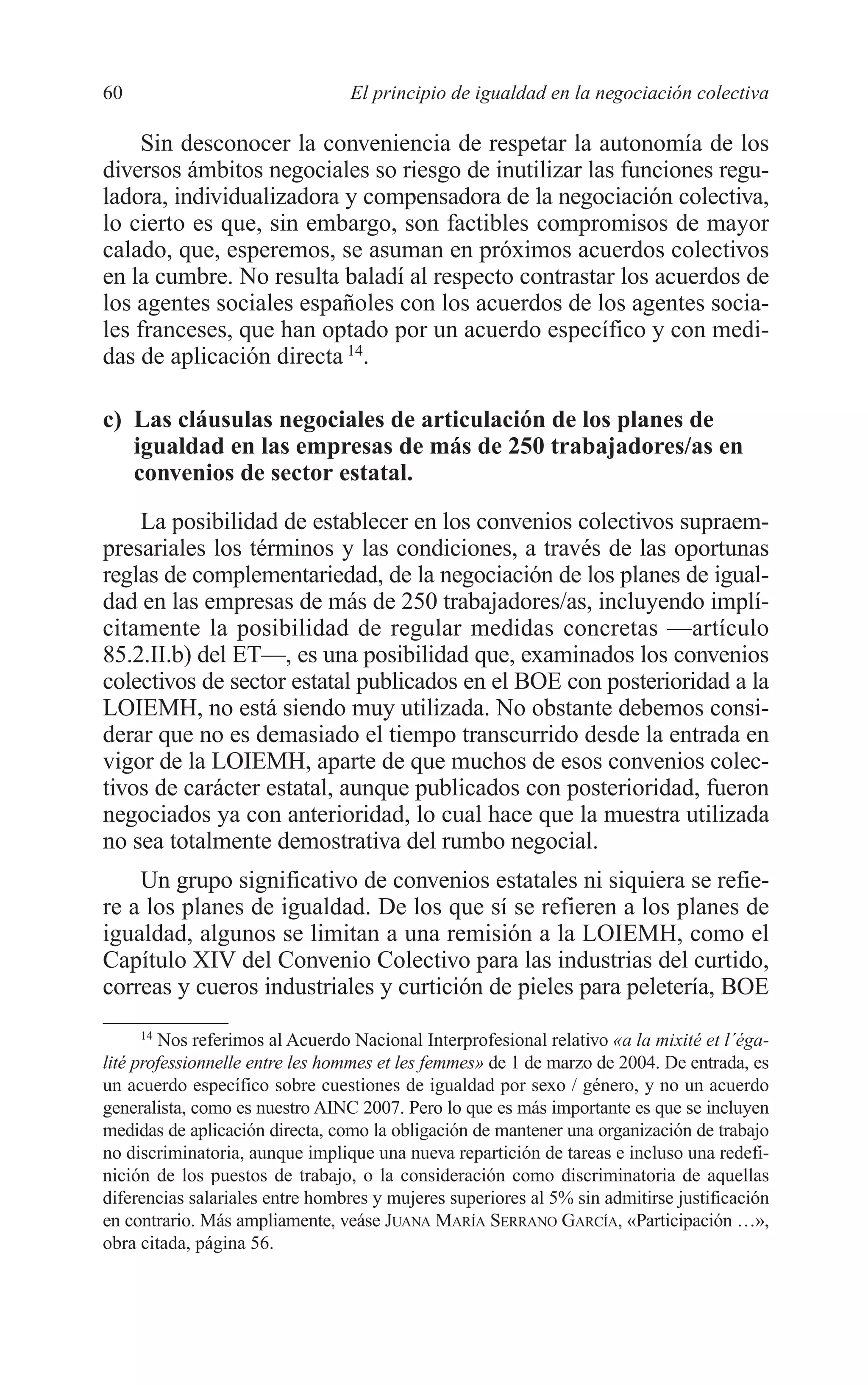 05 CAPITULO 1 2/7/08 13:06 Página 60




         60                               El principio de igualdad en la negociación colectiva

              Sin desconocer la conveniencia de respetar la autonomía de los
         diversos ámbitos negociales so riesgo de inutilizar las funciones regu-
         ladora, individualizadora y compensadora de la negociación colectiva,
         lo cierto es que, sin embargo, son factibles compromisos de mayor
         calado, que, esperemos, se asuman en próximos acuerdos colectivos
         en la cumbre. No resulta baladí al respecto contrastar los acuerdos de
         los agentes sociales españoles con los acuerdos de los agentes socia-
         les franceses, que han optado por un acuerdo específico y con medi-
         das de aplicación directa 14.

         c) Las cláusulas negociales de articulación de los planes de
            igualdad en las empresas de más de 250 trabajadores/as en
            convenios de sector estatal.

             La posibilidad de establecer en los convenios colectivos supraem-
         presariales los términos y las condiciones, a través de las oportunas
         reglas de complementariedad, de la negociación de los planes de igual-
         dad en las empresas de más de 250 trabajadores/as, incluyendo implí-
         citamente la posibilidad de regular medidas concretas —artículo
         85.2.II.b) del ET—, es una posibilidad que, examinados los convenios
         colectivos de sector estatal publicados en el BOE con posterioridad a la
         LOIEMH, no está siendo muy utilizada. No obstante debemos consi-
         derar que no es demasiado el tiempo transcurrido desde la entrada en
         vigor de la LOIEMH, aparte de que muchos de esos convenios colec-
         tivos de carácter estatal, aunque publicados con posterioridad, fueron
         negociados ya con anterioridad, lo cual hace que la muestra utilizada
         no sea totalmente demostrativa del rumbo negocial.
             Un grupo significativo de convenios estatales ni siquiera se refie-
         re a los planes de igualdad. De los que sí se refieren a los planes de
         igualdad, algunos se limitan a una remisión a la LOIEMH, como el
         Capítulo XIV del Convenio Colectivo para las industrias del curtido,
         correas y cueros industriales y curtición de pieles para peletería, BOE
               14
                  Nos referimos al Acuerdo Nacional Interprofesional relativo «a la mixité et l´éga-
         lité professionnelle entre les hommes et les femmes» de 1 de marzo de 2004. De entrada, es
         un acuerdo específico sobre cuestiones de igualdad por sexo / género, y no un acuerdo
         generalista, como es nuestro AINC 2007. Pero lo que es más importante es que se incluyen
         medidas de aplicación directa, como la obligación de mantener una organización de trabajo
         no discriminatoria, aunque implique una nueva repartición de tareas e incluso una redefi-
         nición de los puestos de trabajo, o la consideración como discriminatoria de aquellas
         diferencias salariales entre hombres y mujeres superiores al 5% sin admitirse justificación
         en contrario. Más ampliamente, veáse JUANA MARÍA SERRANO GARCÍA, «Participación …»,
         obra citada, página 56.
 