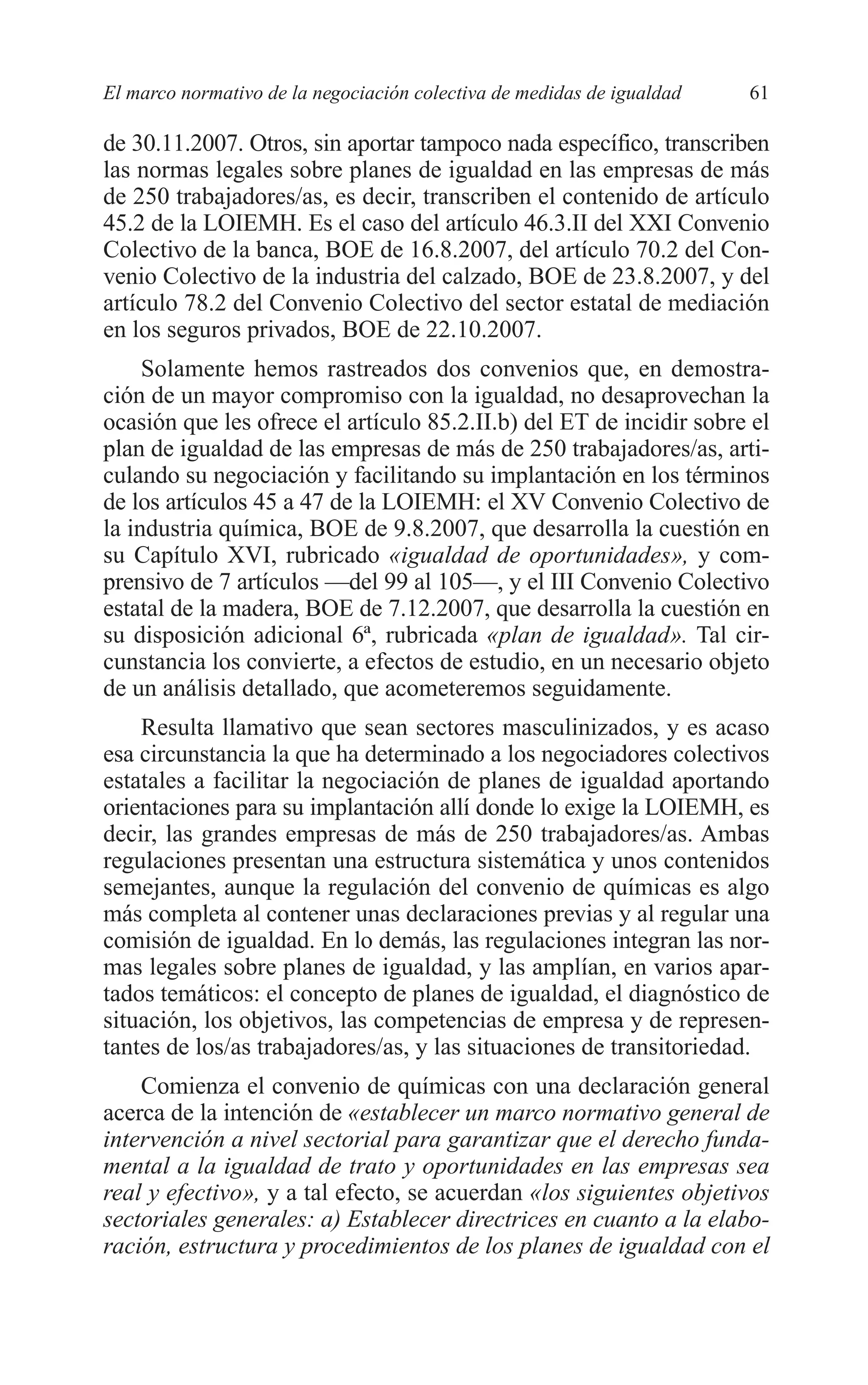 05 CAPITULO 1 2/7/08 13:06 Página 61




         El marco normativo de la negociación colectiva de medidas de igualdad   61

         de 30.11.2007. Otros, sin aportar tampoco nada específico, transcriben
         las normas legales sobre planes de igualdad en las empresas de más
         de 250 trabajadores/as, es decir, transcriben el contenido de artículo
         45.2 de la LOIEMH. Es el caso del artículo 46.3.II del XXI Convenio
         Colectivo de la banca, BOE de 16.8.2007, del artículo 70.2 del Con-
         venio Colectivo de la industria del calzado, BOE de 23.8.2007, y del
         artículo 78.2 del Convenio Colectivo del sector estatal de mediación
         en los seguros privados, BOE de 22.10.2007.
              Solamente hemos rastreados dos convenios que, en demostra-
         ción de un mayor compromiso con la igualdad, no desaprovechan la
         ocasión que les ofrece el artículo 85.2.II.b) del ET de incidir sobre el
         plan de igualdad de las empresas de más de 250 trabajadores/as, arti-
         culando su negociación y facilitando su implantación en los términos
         de los artículos 45 a 47 de la LOIEMH: el XV Convenio Colectivo de
         la industria química, BOE de 9.8.2007, que desarrolla la cuestión en
         su Capítulo XVI, rubricado «igualdad de oportunidades», y com-
         prensivo de 7 artículos —del 99 al 105—, y el III Convenio Colectivo
         estatal de la madera, BOE de 7.12.2007, que desarrolla la cuestión en
         su disposición adicional 6ª, rubricada «plan de igualdad». Tal cir-
         cunstancia los convierte, a efectos de estudio, en un necesario objeto
         de un análisis detallado, que acometeremos seguidamente.
             Resulta llamativo que sean sectores masculinizados, y es acaso
         esa circunstancia la que ha determinado a los negociadores colectivos
         estatales a facilitar la negociación de planes de igualdad aportando
         orientaciones para su implantación allí donde lo exige la LOIEMH, es
         decir, las grandes empresas de más de 250 trabajadores/as. Ambas
         regulaciones presentan una estructura sistemática y unos contenidos
         semejantes, aunque la regulación del convenio de químicas es algo
         más completa al contener unas declaraciones previas y al regular una
         comisión de igualdad. En lo demás, las regulaciones integran las nor-
         mas legales sobre planes de igualdad, y las amplían, en varios apar-
         tados temáticos: el concepto de planes de igualdad, el diagnóstico de
         situación, los objetivos, las competencias de empresa y de represen-
         tantes de los/as trabajadores/as, y las situaciones de transitoriedad.
             Comienza el convenio de químicas con una declaración general
         acerca de la intención de «establecer un marco normativo general de
         intervención a nivel sectorial para garantizar que el derecho funda-
         mental a la igualdad de trato y oportunidades en las empresas sea
         real y efectivo», y a tal efecto, se acuerdan «los siguientes objetivos
         sectoriales generales: a) Establecer directrices en cuanto a la elabo-
         ración, estructura y procedimientos de los planes de igualdad con el
 