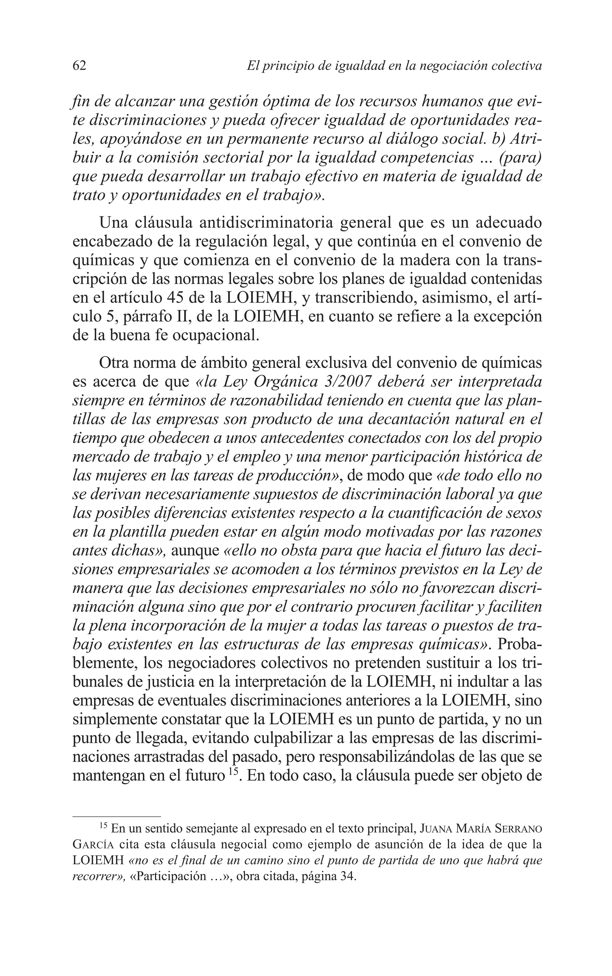 05 CAPITULO 1 2/7/08 13:06 Página 62




         62                             El principio de igualdad en la negociación colectiva

         fin de alcanzar una gestión óptima de los recursos humanos que evi-
         te discriminaciones y pueda ofrecer igualdad de oportunidades rea-
         les, apoyándose en un permanente recurso al diálogo social. b) Atri-
         buir a la comisión sectorial por la igualdad competencias … (para)
         que pueda desarrollar un trabajo efectivo en materia de igualdad de
         trato y oportunidades en el trabajo».
             Una cláusula antidiscriminatoria general que es un adecuado
         encabezado de la regulación legal, y que continúa en el convenio de
         químicas y que comienza en el convenio de la madera con la trans-
         cripción de las normas legales sobre los planes de igualdad contenidas
         en el artículo 45 de la LOIEMH, y transcribiendo, asimismo, el artí-
         culo 5, párrafo II, de la LOIEMH, en cuanto se refiere a la excepción
         de la buena fe ocupacional.
              Otra norma de ámbito general exclusiva del convenio de químicas
         es acerca de que «la Ley Orgánica 3/2007 deberá ser interpretada
         siempre en términos de razonabilidad teniendo en cuenta que las plan-
         tillas de las empresas son producto de una decantación natural en el
         tiempo que obedecen a unos antecedentes conectados con los del propio
         mercado de trabajo y el empleo y una menor participación histórica de
         las mujeres en las tareas de producción», de modo que «de todo ello no
         se derivan necesariamente supuestos de discriminación laboral ya que
         las posibles diferencias existentes respecto a la cuantificación de sexos
         en la plantilla pueden estar en algún modo motivadas por las razones
         antes dichas», aunque «ello no obsta para que hacia el futuro las deci-
         siones empresariales se acomoden a los términos previstos en la Ley de
         manera que las decisiones empresariales no sólo no favorezcan discri-
         minación alguna sino que por el contrario procuren facilitar y faciliten
         la plena incorporación de la mujer a todas las tareas o puestos de tra-
         bajo existentes en las estructuras de las empresas químicas». Proba-
         blemente, los negociadores colectivos no pretenden sustituir a los tri-
         bunales de justicia en la interpretación de la LOIEMH, ni indultar a las
         empresas de eventuales discriminaciones anteriores a la LOIEMH, sino
         simplemente constatar que la LOIEMH es un punto de partida, y no un
         punto de llegada, evitando culpabilizar a las empresas de las discrimi-
         naciones arrastradas del pasado, pero responsabilizándolas de las que se
         mantengan en el futuro 15. En todo caso, la cláusula puede ser objeto de

              15
                En un sentido semejante al expresado en el texto principal, JUANA MARÍA SERRANO
         GARCÍA cita esta cláusula negocial como ejemplo de asunción de la idea de que la
         LOIEMH «no es el final de un camino sino el punto de partida de uno que habrá que
         recorrer», «Participación …», obra citada, página 34.
 