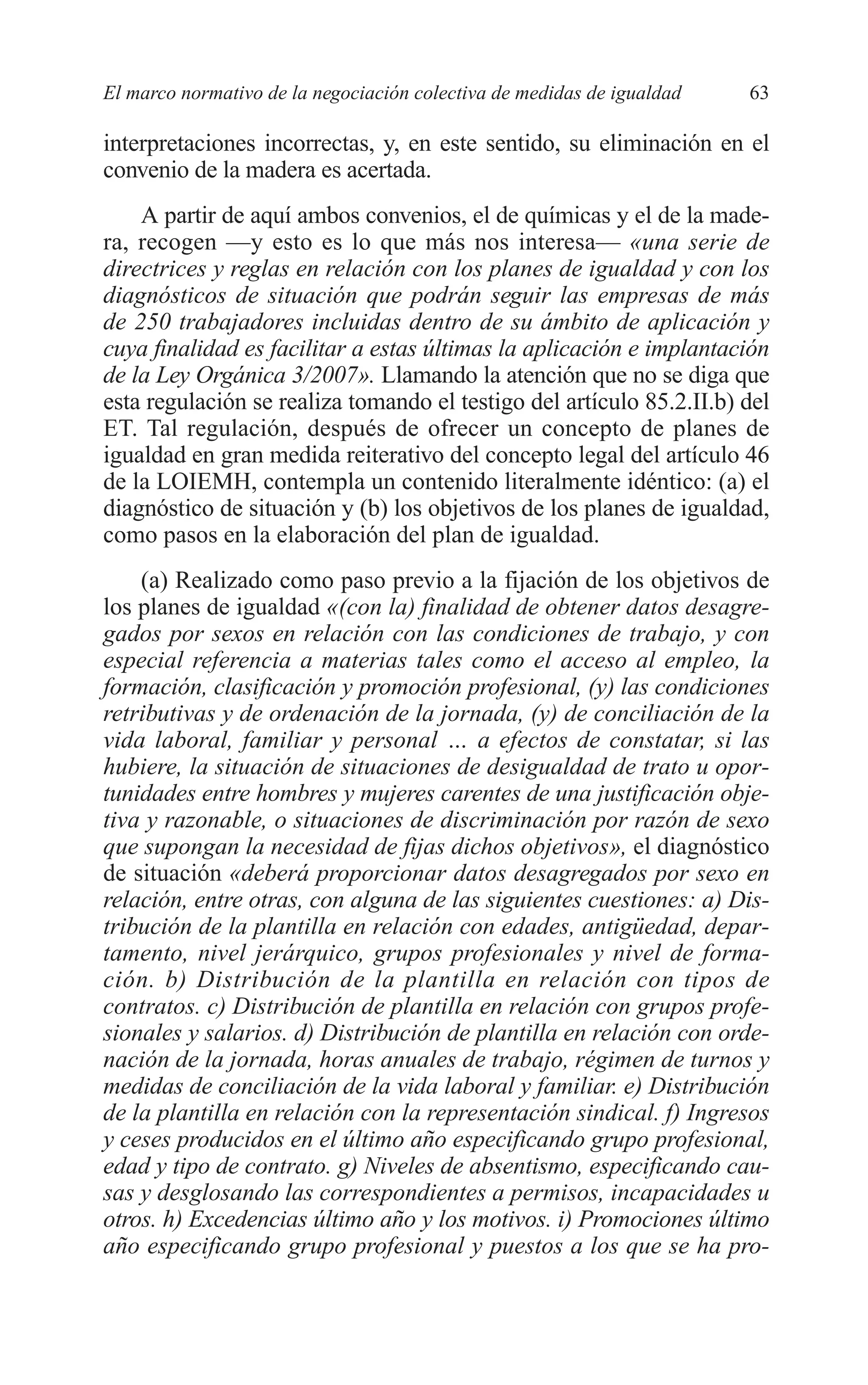 05 CAPITULO 1 2/7/08 13:06 Página 63




         El marco normativo de la negociación colectiva de medidas de igualdad   63

         interpretaciones incorrectas, y, en este sentido, su eliminación en el
         convenio de la madera es acertada.
             A partir de aquí ambos convenios, el de químicas y el de la made-
         ra, recogen —y esto es lo que más nos interesa— «una serie de
         directrices y reglas en relación con los planes de igualdad y con los
         diagnósticos de situación que podrán seguir las empresas de más
         de 250 trabajadores incluidas dentro de su ámbito de aplicación y
         cuya finalidad es facilitar a estas últimas la aplicación e implantación
         de la Ley Orgánica 3/2007». Llamando la atención que no se diga que
         esta regulación se realiza tomando el testigo del artículo 85.2.II.b) del
         ET. Tal regulación, después de ofrecer un concepto de planes de
         igualdad en gran medida reiterativo del concepto legal del artículo 46
         de la LOIEMH, contempla un contenido literalmente idéntico: (a) el
         diagnóstico de situación y (b) los objetivos de los planes de igualdad,
         como pasos en la elaboración del plan de igualdad.
             (a) Realizado como paso previo a la fijación de los objetivos de
         los planes de igualdad «(con la) finalidad de obtener datos desagre-
         gados por sexos en relación con las condiciones de trabajo, y con
         especial referencia a materias tales como el acceso al empleo, la
         formación, clasificación y promoción profesional, (y) las condiciones
         retributivas y de ordenación de la jornada, (y) de conciliación de la
         vida laboral, familiar y personal … a efectos de constatar, si las
         hubiere, la situación de situaciones de desigualdad de trato u opor-
         tunidades entre hombres y mujeres carentes de una justificación obje-
         tiva y razonable, o situaciones de discriminación por razón de sexo
         que supongan la necesidad de fijas dichos objetivos», el diagnóstico
         de situación «deberá proporcionar datos desagregados por sexo en
         relación, entre otras, con alguna de las siguientes cuestiones: a) Dis-
         tribución de la plantilla en relación con edades, antigüedad, depar-
         tamento, nivel jerárquico, grupos profesionales y nivel de forma-
         ción. b) Distribución de la plantilla en relación con tipos de
         contratos. c) Distribución de plantilla en relación con grupos profe-
         sionales y salarios. d) Distribución de plantilla en relación con orde-
         nación de la jornada, horas anuales de trabajo, régimen de turnos y
         medidas de conciliación de la vida laboral y familiar. e) Distribución
         de la plantilla en relación con la representación sindical. f) Ingresos
         y ceses producidos en el último año especificando grupo profesional,
         edad y tipo de contrato. g) Niveles de absentismo, especificando cau-
         sas y desglosando las correspondientes a permisos, incapacidades u
         otros. h) Excedencias último año y los motivos. i) Promociones último
         año especificando grupo profesional y puestos a los que se ha pro-
 
