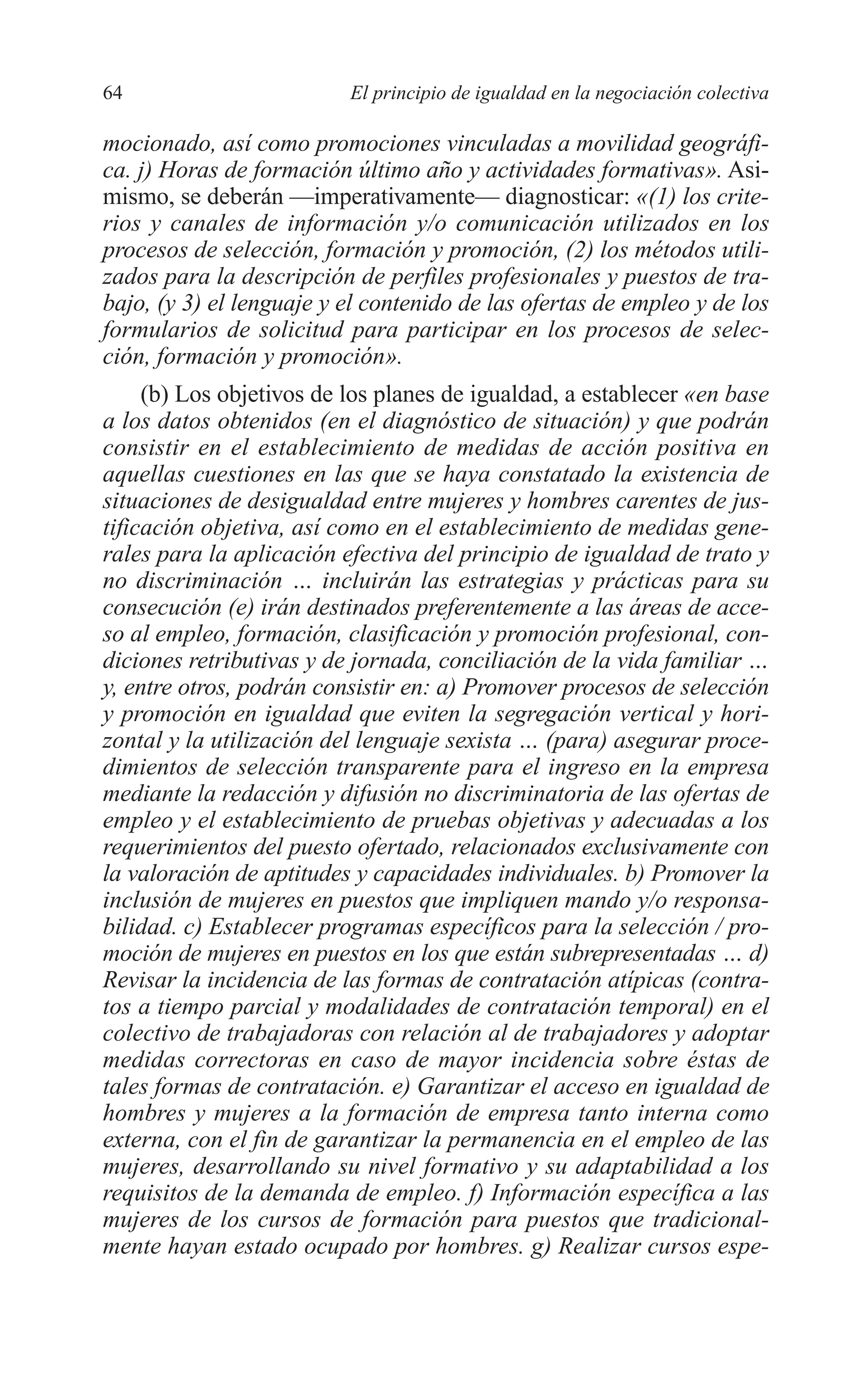 05 CAPITULO 1 2/7/08 13:06 Página 64




         64                        El principio de igualdad en la negociación colectiva

         mocionado, así como promociones vinculadas a movilidad geográfi-
         ca. j) Horas de formación último año y actividades formativas». Asi-
         mismo, se deberán —imperativamente— diagnosticar: «(1) los crite-
         rios y canales de información y/o comunicación utilizados en los
         procesos de selección, formación y promoción, (2) los métodos utili-
         zados para la descripción de perfiles profesionales y puestos de tra-
         bajo, (y 3) el lenguaje y el contenido de las ofertas de empleo y de los
         formularios de solicitud para participar en los procesos de selec-
         ción, formación y promoción».
              (b) Los objetivos de los planes de igualdad, a establecer «en base
         a los datos obtenidos (en el diagnóstico de situación) y que podrán
         consistir en el establecimiento de medidas de acción positiva en
         aquellas cuestiones en las que se haya constatado la existencia de
         situaciones de desigualdad entre mujeres y hombres carentes de jus-
         tificación objetiva, así como en el establecimiento de medidas gene-
         rales para la aplicación efectiva del principio de igualdad de trato y
         no discriminación … incluirán las estrategias y prácticas para su
         consecución (e) irán destinados preferentemente a las áreas de acce-
         so al empleo, formación, clasificación y promoción profesional, con-
         diciones retributivas y de jornada, conciliación de la vida familiar …
         y, entre otros, podrán consistir en: a) Promover procesos de selección
         y promoción en igualdad que eviten la segregación vertical y hori-
         zontal y la utilización del lenguaje sexista … (para) asegurar proce-
         dimientos de selección transparente para el ingreso en la empresa
         mediante la redacción y difusión no discriminatoria de las ofertas de
         empleo y el establecimiento de pruebas objetivas y adecuadas a los
         requerimientos del puesto ofertado, relacionados exclusivamente con
         la valoración de aptitudes y capacidades individuales. b) Promover la
         inclusión de mujeres en puestos que impliquen mando y/o responsa-
         bilidad. c) Establecer programas específicos para la selección / pro-
         moción de mujeres en puestos en los que están subrepresentadas … d)
         Revisar la incidencia de las formas de contratación atípicas (contra-
         tos a tiempo parcial y modalidades de contratación temporal) en el
         colectivo de trabajadoras con relación al de trabajadores y adoptar
         medidas correctoras en caso de mayor incidencia sobre éstas de
         tales formas de contratación. e) Garantizar el acceso en igualdad de
         hombres y mujeres a la formación de empresa tanto interna como
         externa, con el fin de garantizar la permanencia en el empleo de las
         mujeres, desarrollando su nivel formativo y su adaptabilidad a los
         requisitos de la demanda de empleo. f) Información específica a las
         mujeres de los cursos de formación para puestos que tradicional-
         mente hayan estado ocupado por hombres. g) Realizar cursos espe-
 