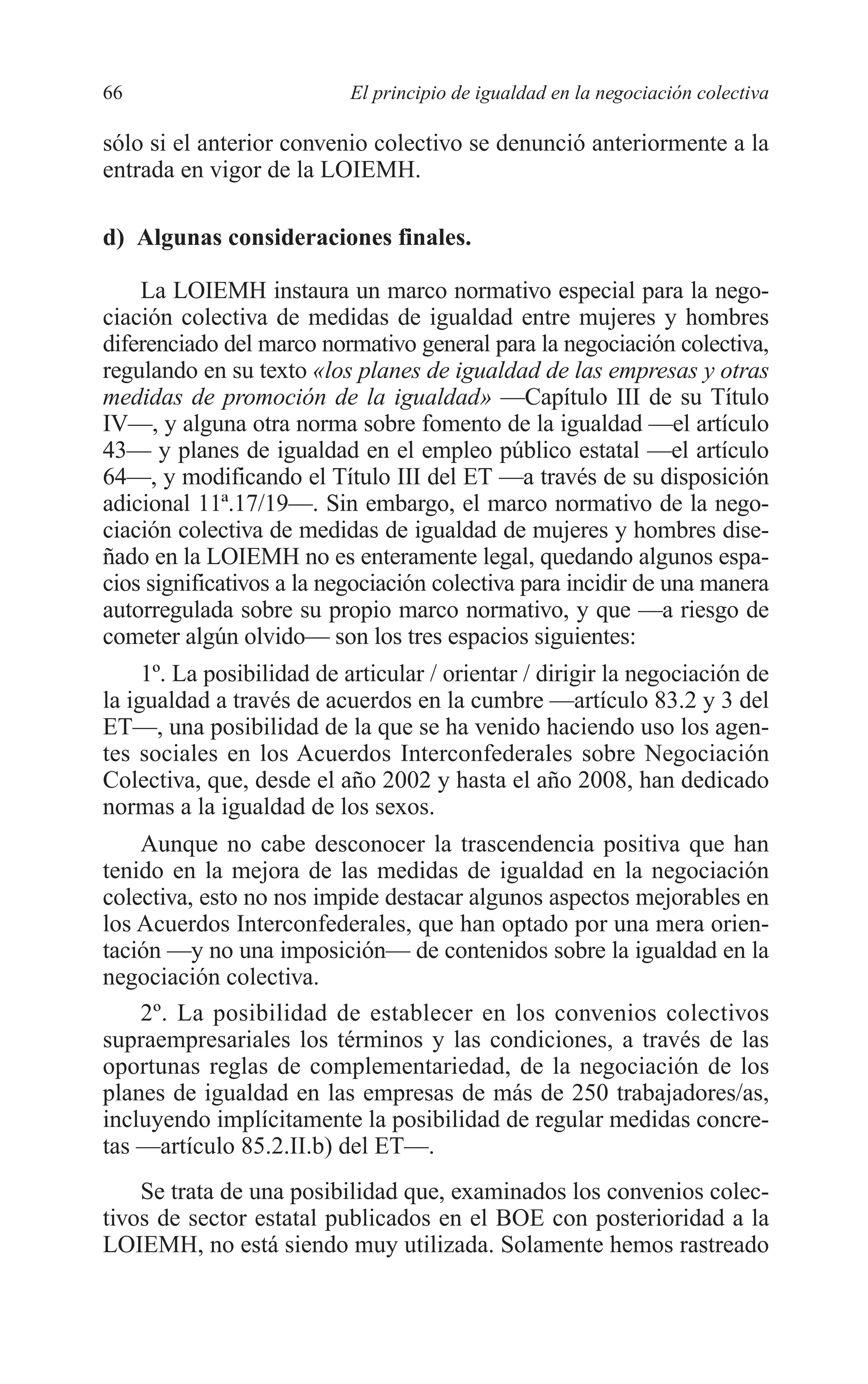 05 CAPITULO 1 2/7/08 13:06 Página 66




         66                         El principio de igualdad en la negociación colectiva

         sólo si el anterior convenio colectivo se denunció anteriormente a la
         entrada en vigor de la LOIEMH.

         d) Algunas consideraciones finales.

             La LOIEMH instaura un marco normativo especial para la nego-
         ciación colectiva de medidas de igualdad entre mujeres y hombres
         diferenciado del marco normativo general para la negociación colectiva,
         regulando en su texto «los planes de igualdad de las empresas y otras
         medidas de promoción de la igualdad» —Capítulo III de su Título
         IV—, y alguna otra norma sobre fomento de la igualdad —el artículo
         43— y planes de igualdad en el empleo público estatal —el artículo
         64—, y modificando el Título III del ET —a través de su disposición
         adicional 11ª.17/19—. Sin embargo, el marco normativo de la nego-
         ciación colectiva de medidas de igualdad de mujeres y hombres dise-
         ñado en la LOIEMH no es enteramente legal, quedando algunos espa-
         cios significativos a la negociación colectiva para incidir de una manera
         autorregulada sobre su propio marco normativo, y que —a riesgo de
         cometer algún olvido— son los tres espacios siguientes:
              1º. La posibilidad de articular / orientar / dirigir la negociación de
         la igualdad a través de acuerdos en la cumbre —artículo 83.2 y 3 del
         ET—, una posibilidad de la que se ha venido haciendo uso los agen-
         tes sociales en los Acuerdos Interconfederales sobre Negociación
         Colectiva, que, desde el año 2002 y hasta el año 2008, han dedicado
         normas a la igualdad de los sexos.
             Aunque no cabe desconocer la trascendencia positiva que han
         tenido en la mejora de las medidas de igualdad en la negociación
         colectiva, esto no nos impide destacar algunos aspectos mejorables en
         los Acuerdos Interconfederales, que han optado por una mera orien-
         tación —y no una imposición— de contenidos sobre la igualdad en la
         negociación colectiva.
             2º. La posibilidad de establecer en los convenios colectivos
         supraempresariales los términos y las condiciones, a través de las
         oportunas reglas de complementariedad, de la negociación de los
         planes de igualdad en las empresas de más de 250 trabajadores/as,
         incluyendo implícitamente la posibilidad de regular medidas concre-
         tas —artículo 85.2.II.b) del ET—.
             Se trata de una posibilidad que, examinados los convenios colec-
         tivos de sector estatal publicados en el BOE con posterioridad a la
         LOIEMH, no está siendo muy utilizada. Solamente hemos rastreado
 