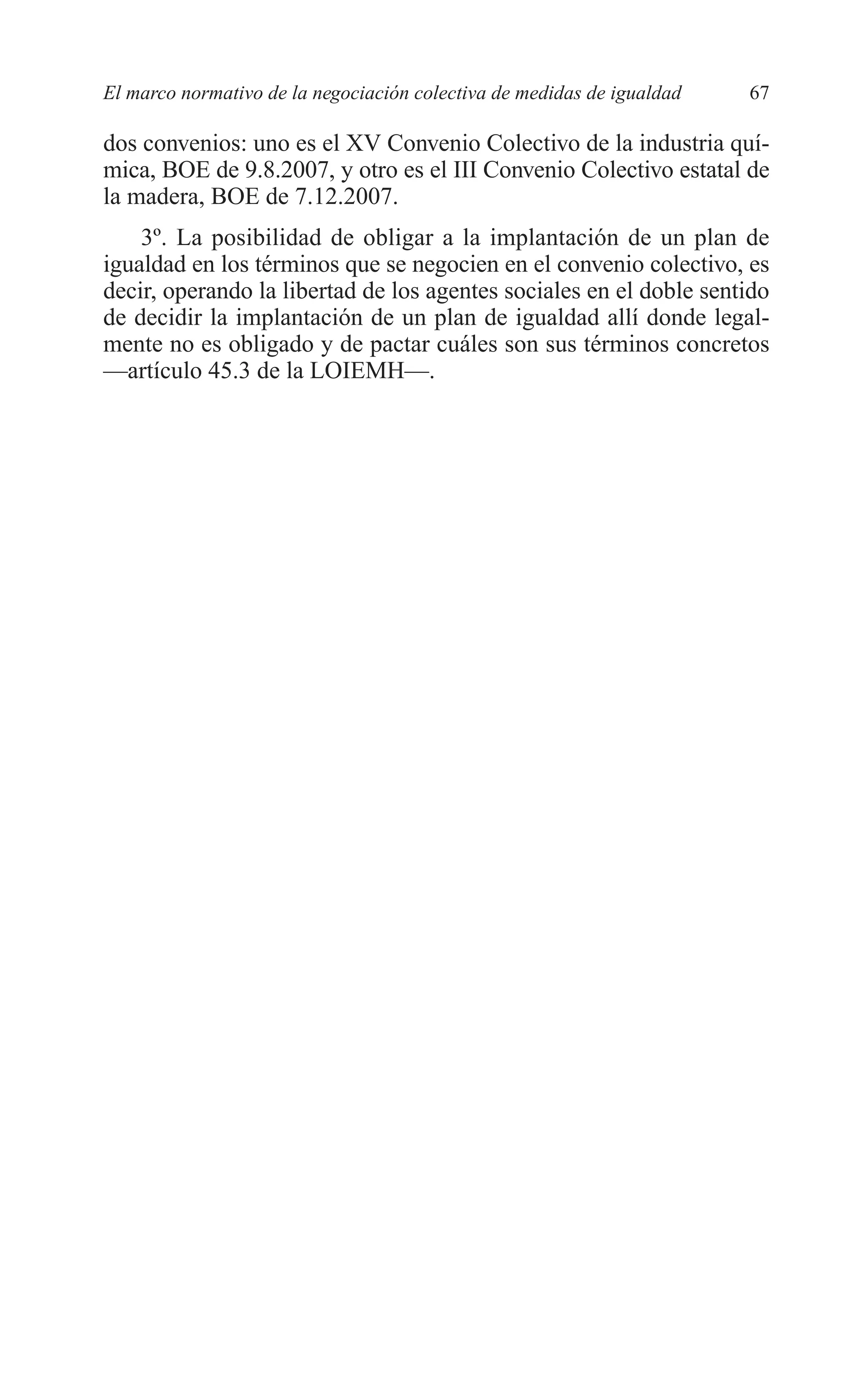 05 CAPITULO 1 2/7/08 13:06 Página 67




         El marco normativo de la negociación colectiva de medidas de igualdad   67

         dos convenios: uno es el XV Convenio Colectivo de la industria quí-
         mica, BOE de 9.8.2007, y otro es el III Convenio Colectivo estatal de
         la madera, BOE de 7.12.2007.
             3º. La posibilidad de obligar a la implantación de un plan de
         igualdad en los términos que se negocien en el convenio colectivo, es
         decir, operando la libertad de los agentes sociales en el doble sentido
         de decidir la implantación de un plan de igualdad allí donde legal-
         mente no es obligado y de pactar cuáles son sus términos concretos
         —artículo 45.3 de la LOIEMH—.
 