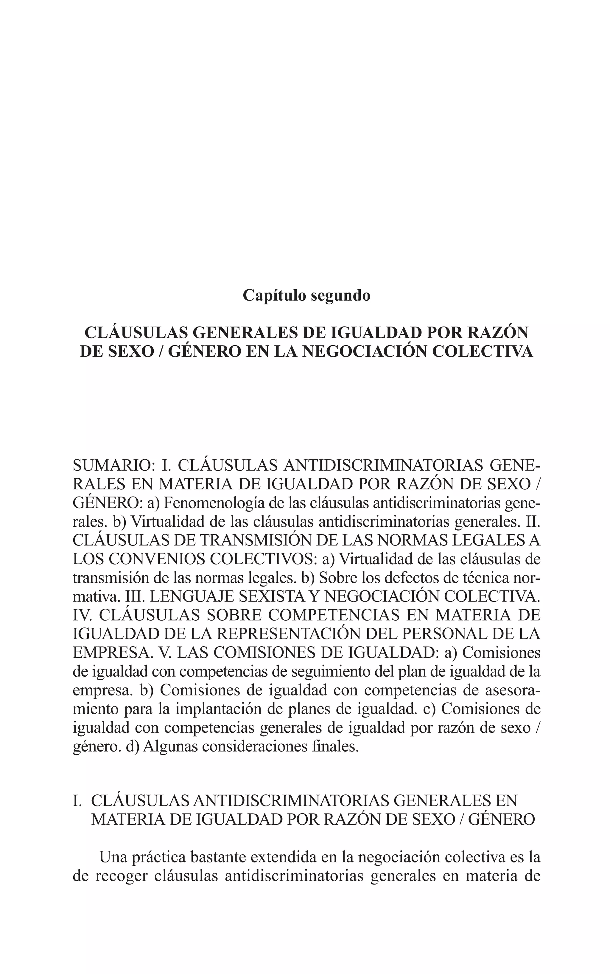 06 CAPITULO 2 2/7/08 13:06 Página 69




                                   Capítulo segundo

          CLÁUSULAS GENERALES DE IGUALDAD POR RAZÓN
          DE SEXO / GÉNERO EN LA NEGOCIACIÓN COLECTIVA




         SUMARIO: I. CLÁUSULAS ANTIDISCRIMINATORIAS GENE-
         RALES EN MATERIA DE IGUALDAD POR RAZÓN DE SEXO /
         GÉNERO: a) Fenomenología de las cláusulas antidiscriminatorias gene-
         rales. b) Virtualidad de las cláusulas antidiscriminatorias generales. II.
         CLÁUSULAS DE TRANSMISIÓN DE LAS NORMAS LEGALES A
         LOS CONVENIOS COLECTIVOS: a) Virtualidad de las cláusulas de
         transmisión de las normas legales. b) Sobre los defectos de técnica nor-
         mativa. III. LENGUAJE SEXISTA Y NEGOCIACIÓN COLECTIVA.
         IV. CLÁUSULAS SOBRE COMPETENCIAS EN MATERIA DE
         IGUALDAD DE LA REPRESENTACIÓN DEL PERSONAL DE LA
         EMPRESA. V. LAS COMISIONES DE IGUALDAD: a) Comisiones
         de igualdad con competencias de seguimiento del plan de igualdad de la
         empresa. b) Comisiones de igualdad con competencias de asesora-
         miento para la implantación de planes de igualdad. c) Comisiones de
         igualdad con competencias generales de igualdad por razón de sexo /
         género. d) Algunas consideraciones finales.


         I. CLÁUSULAS ANTIDISCRIMINATORIAS GENERALES EN
            MATERIA DE IGUALDAD POR RAZÓN DE SEXO / GÉNERO

             Una práctica bastante extendida en la negociación colectiva es la
         de recoger cláusulas antidiscriminatorias generales en materia de
 