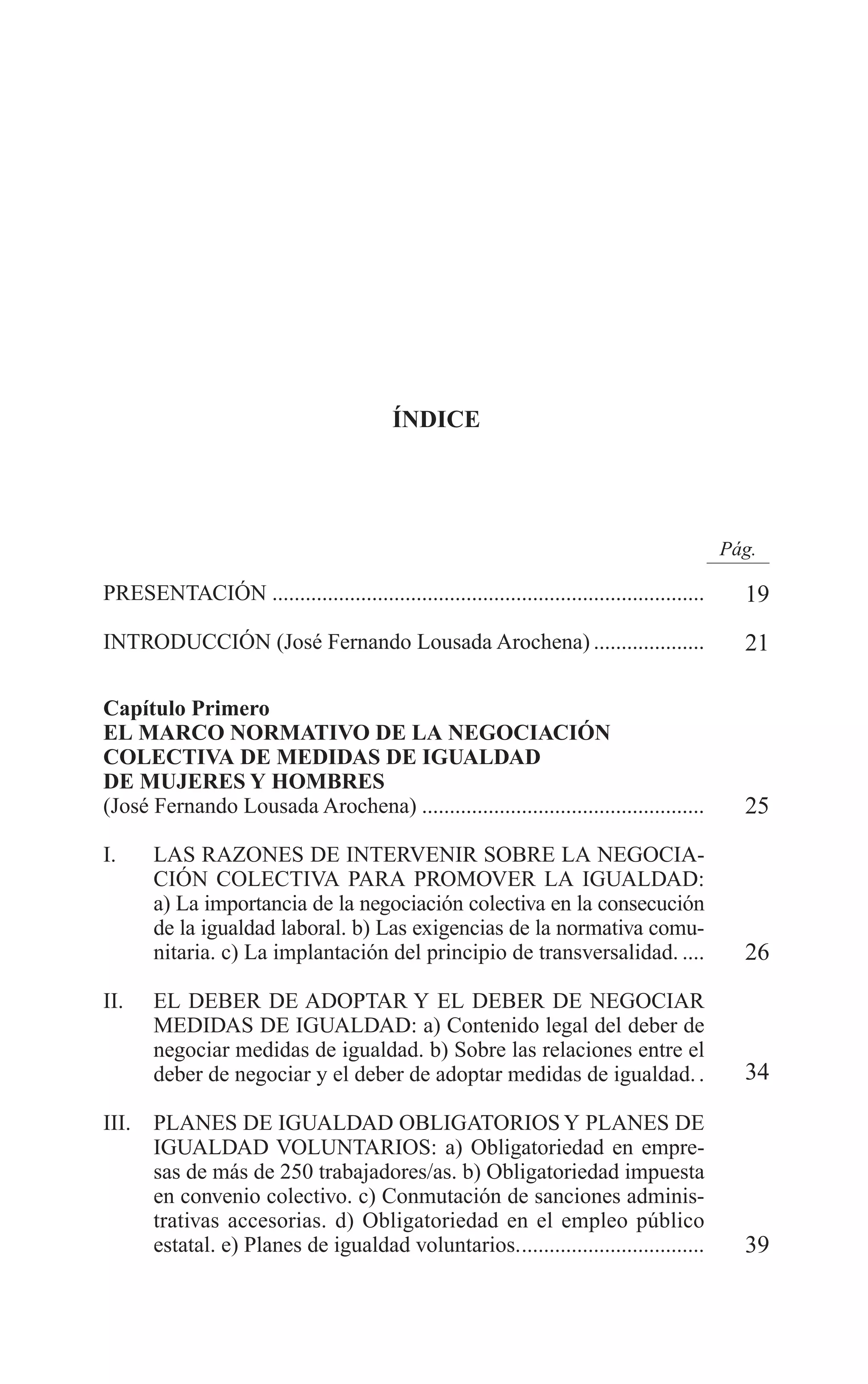 02 INDICE 2/7/08 13:05 Página 7




                                                   ÍNDICE




                                                                                                      Pág.

        PRESENTACIÓN ..............................................................................     19
        INTRODUCCIÓN (José Fernando Lousada Arochena) ....................                              21

        Capítulo Primero
        EL MARCO NORMATIVO DE LA NEGOCIACIÓN
        COLECTIVA DE MEDIDAS DE IGUALDAD
        DE MUJERES Y HOMBRES
        (José Fernando Lousada Arochena) ...................................................            25
        I.     LAS RAZONES DE INTERVENIR SOBRE LA NEGOCIA-
               CIÓN COLECTIVA PARA PROMOVER LA IGUALDAD:
               a) La importancia de la negociación colectiva en la consecución
               de la igualdad laboral. b) Las exigencias de la normativa comu-
               nitaria. c) La implantación del principio de transversalidad. ....                       26
        II.    EL DEBER DE ADOPTAR Y EL DEBER DE NEGOCIAR
               MEDIDAS DE IGUALDAD: a) Contenido legal del deber de
               negociar medidas de igualdad. b) Sobre las relaciones entre el
               deber de negociar y el deber de adoptar medidas de igualdad. .                           34

        III.   PLANES DE IGUALDAD OBLIGATORIOS Y PLANES DE
               IGUALDAD VOLUNTARIOS: a) Obligatoriedad en empre-
               sas de más de 250 trabajadores/as. b) Obligatoriedad impuesta
               en convenio colectivo. c) Conmutación de sanciones adminis-
               trativas accesorias. d) Obligatoriedad en el empleo público
               estatal. e) Planes de igualdad voluntarios..................................             39
 