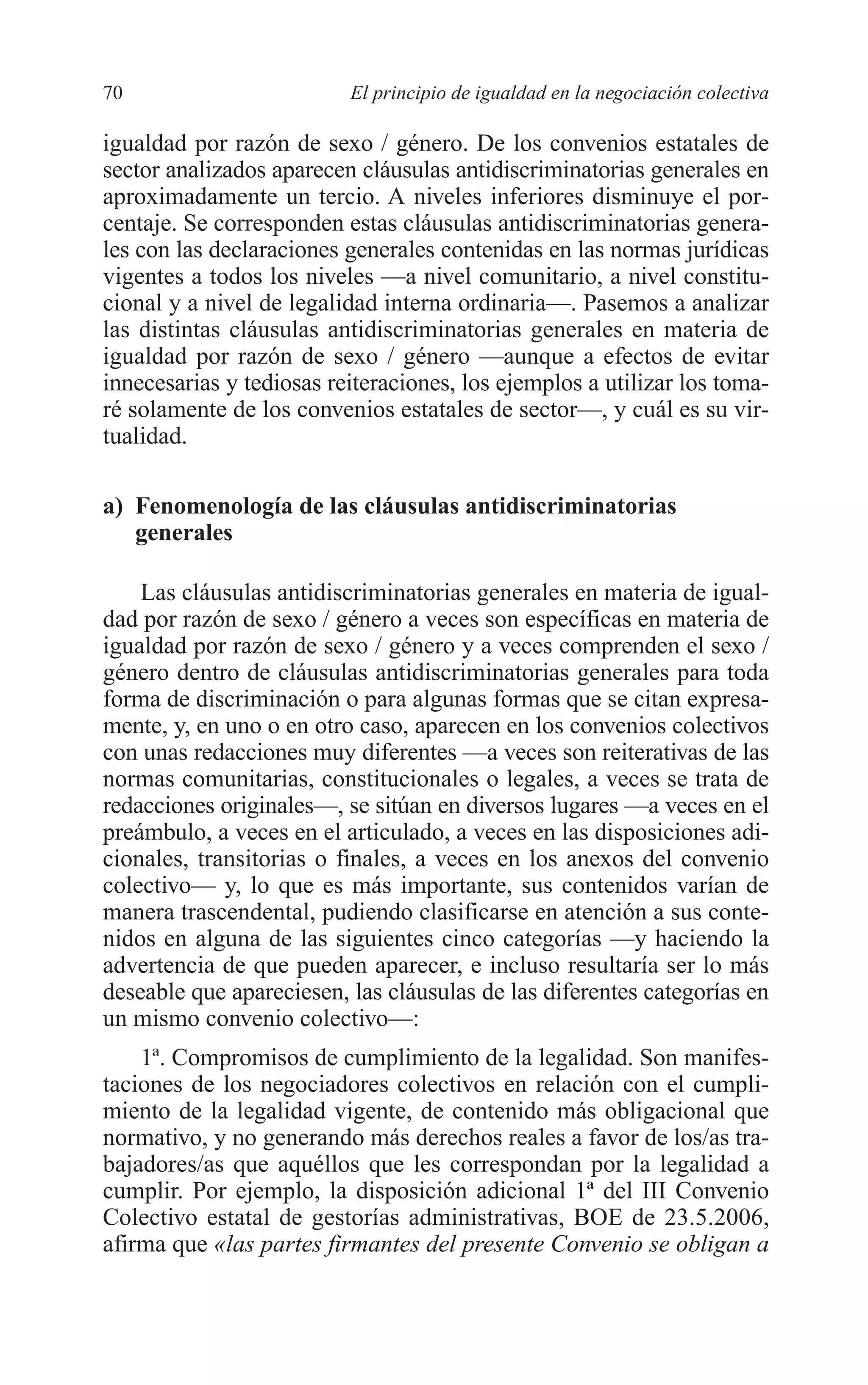 06 CAPITULO 2 2/7/08 13:06 Página 70




         70                        El principio de igualdad en la negociación colectiva

         igualdad por razón de sexo / género. De los convenios estatales de
         sector analizados aparecen cláusulas antidiscriminatorias generales en
         aproximadamente un tercio. A niveles inferiores disminuye el por-
         centaje. Se corresponden estas cláusulas antidiscriminatorias genera-
         les con las declaraciones generales contenidas en las normas jurídicas
         vigentes a todos los niveles —a nivel comunitario, a nivel constitu-
         cional y a nivel de legalidad interna ordinaria—. Pasemos a analizar
         las distintas cláusulas antidiscriminatorias generales en materia de
         igualdad por razón de sexo / género —aunque a efectos de evitar
         innecesarias y tediosas reiteraciones, los ejemplos a utilizar los toma-
         ré solamente de los convenios estatales de sector—, y cuál es su vir-
         tualidad.

         a) Fenomenología de las cláusulas antidiscriminatorias
            generales

             Las cláusulas antidiscriminatorias generales en materia de igual-
         dad por razón de sexo / género a veces son específicas en materia de
         igualdad por razón de sexo / género y a veces comprenden el sexo /
         género dentro de cláusulas antidiscriminatorias generales para toda
         forma de discriminación o para algunas formas que se citan expresa-
         mente, y, en uno o en otro caso, aparecen en los convenios colectivos
         con unas redacciones muy diferentes —a veces son reiterativas de las
         normas comunitarias, constitucionales o legales, a veces se trata de
         redacciones originales—, se sitúan en diversos lugares —a veces en el
         preámbulo, a veces en el articulado, a veces en las disposiciones adi-
         cionales, transitorias o finales, a veces en los anexos del convenio
         colectivo— y, lo que es más importante, sus contenidos varían de
         manera trascendental, pudiendo clasificarse en atención a sus conte-
         nidos en alguna de las siguientes cinco categorías —y haciendo la
         advertencia de que pueden aparecer, e incluso resultaría ser lo más
         deseable que apareciesen, las cláusulas de las diferentes categorías en
         un mismo convenio colectivo—:
             1ª. Compromisos de cumplimiento de la legalidad. Son manifes-
         taciones de los negociadores colectivos en relación con el cumpli-
         miento de la legalidad vigente, de contenido más obligacional que
         normativo, y no generando más derechos reales a favor de los/as tra-
         bajadores/as que aquéllos que les correspondan por la legalidad a
         cumplir. Por ejemplo, la disposición adicional 1ª del III Convenio
         Colectivo estatal de gestorías administrativas, BOE de 23.5.2006,
         afirma que «las partes firmantes del presente Convenio se obligan a
 