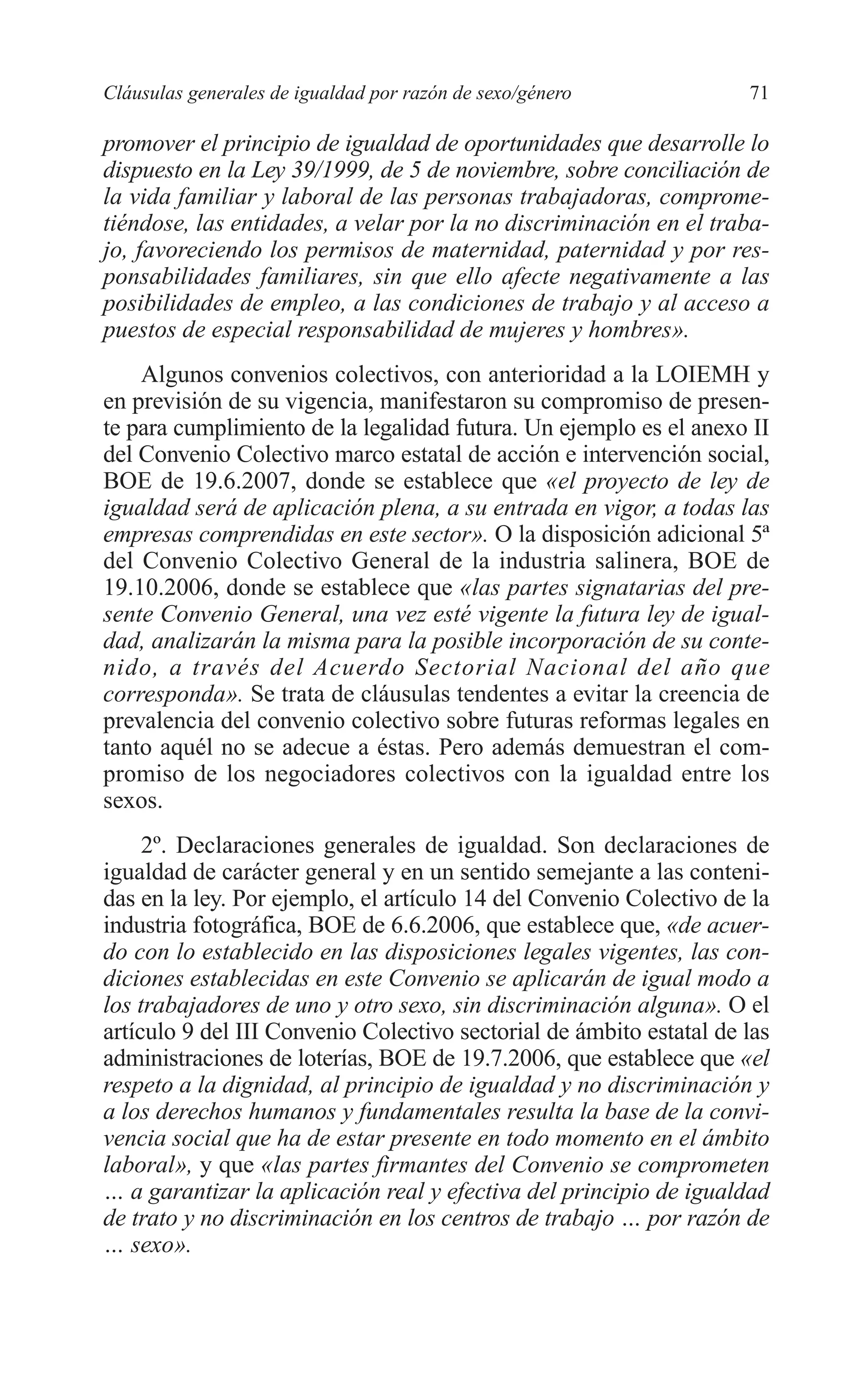 06 CAPITULO 2 2/7/08 13:06 Página 71




         Cláusulas generales de igualdad por razón de sexo/género             71

         promover el principio de igualdad de oportunidades que desarrolle lo
         dispuesto en la Ley 39/1999, de 5 de noviembre, sobre conciliación de
         la vida familiar y laboral de las personas trabajadoras, comprome-
         tiéndose, las entidades, a velar por la no discriminación en el traba-
         jo, favoreciendo los permisos de maternidad, paternidad y por res-
         ponsabilidades familiares, sin que ello afecte negativamente a las
         posibilidades de empleo, a las condiciones de trabajo y al acceso a
         puestos de especial responsabilidad de mujeres y hombres».
             Algunos convenios colectivos, con anterioridad a la LOIEMH y
         en previsión de su vigencia, manifestaron su compromiso de presen-
         te para cumplimiento de la legalidad futura. Un ejemplo es el anexo II
         del Convenio Colectivo marco estatal de acción e intervención social,
         BOE de 19.6.2007, donde se establece que «el proyecto de ley de
         igualdad será de aplicación plena, a su entrada en vigor, a todas las
         empresas comprendidas en este sector». O la disposición adicional 5ª
         del Convenio Colectivo General de la industria salinera, BOE de
         19.10.2006, donde se establece que «las partes signatarias del pre-
         sente Convenio General, una vez esté vigente la futura ley de igual-
         dad, analizarán la misma para la posible incorporación de su conte-
         nido, a través del Acuerdo Sectorial Nacional del año que
         corresponda». Se trata de cláusulas tendentes a evitar la creencia de
         prevalencia del convenio colectivo sobre futuras reformas legales en
         tanto aquél no se adecue a éstas. Pero además demuestran el com-
         promiso de los negociadores colectivos con la igualdad entre los
         sexos.
              2º. Declaraciones generales de igualdad. Son declaraciones de
         igualdad de carácter general y en un sentido semejante a las conteni-
         das en la ley. Por ejemplo, el artículo 14 del Convenio Colectivo de la
         industria fotográfica, BOE de 6.6.2006, que establece que, «de acuer-
         do con lo establecido en las disposiciones legales vigentes, las con-
         diciones establecidas en este Convenio se aplicarán de igual modo a
         los trabajadores de uno y otro sexo, sin discriminación alguna». O el
         artículo 9 del III Convenio Colectivo sectorial de ámbito estatal de las
         administraciones de loterías, BOE de 19.7.2006, que establece que «el
         respeto a la dignidad, al principio de igualdad y no discriminación y
         a los derechos humanos y fundamentales resulta la base de la convi-
         vencia social que ha de estar presente en todo momento en el ámbito
         laboral», y que «las partes firmantes del Convenio se comprometen
         … a garantizar la aplicación real y efectiva del principio de igualdad
         de trato y no discriminación en los centros de trabajo … por razón de
         … sexo».
 