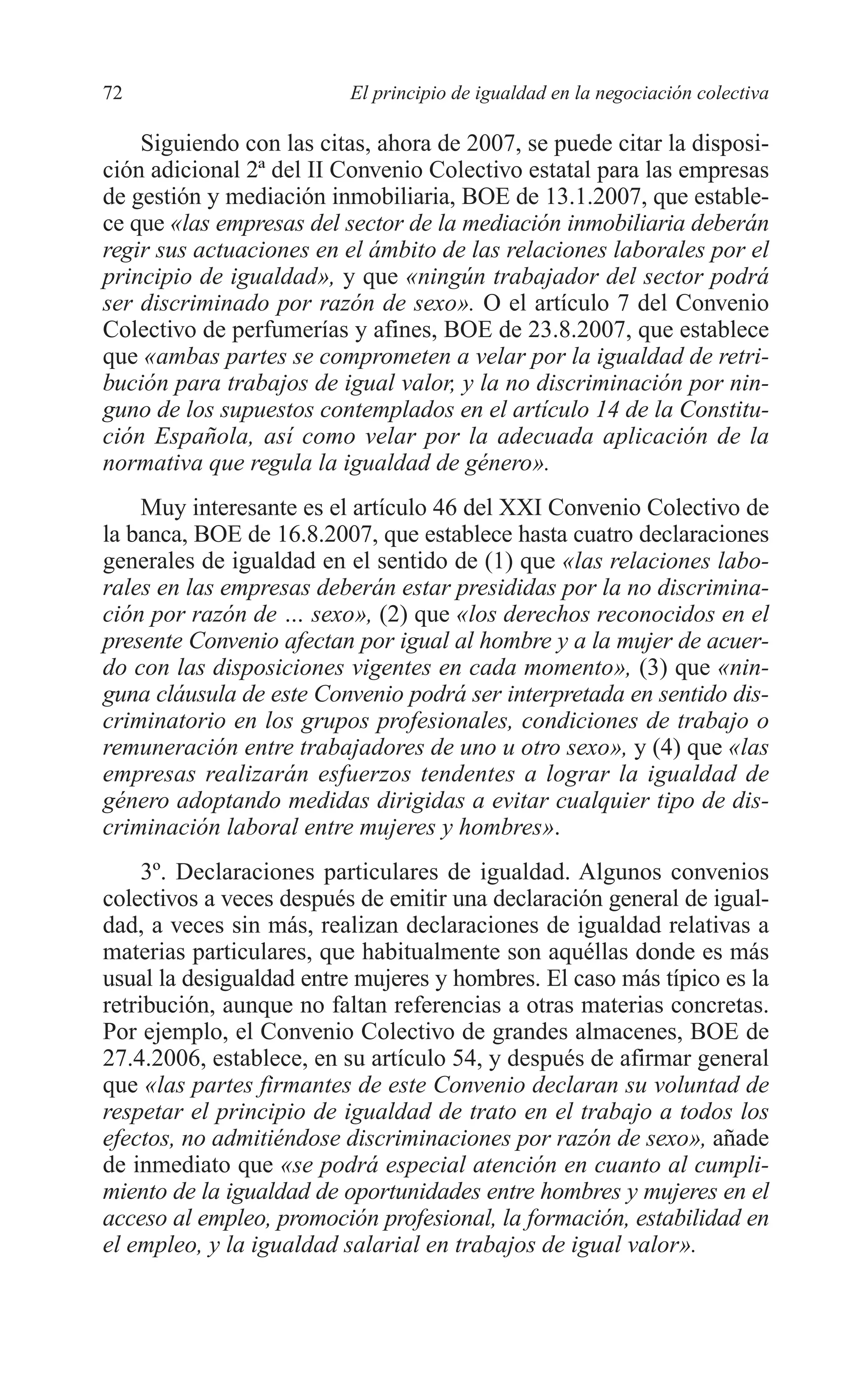 06 CAPITULO 2 2/7/08 13:06 Página 72




         72                        El principio de igualdad en la negociación colectiva

             Siguiendo con las citas, ahora de 2007, se puede citar la disposi-
         ción adicional 2ª del II Convenio Colectivo estatal para las empresas
         de gestión y mediación inmobiliaria, BOE de 13.1.2007, que estable-
         ce que «las empresas del sector de la mediación inmobiliaria deberán
         regir sus actuaciones en el ámbito de las relaciones laborales por el
         principio de igualdad», y que «ningún trabajador del sector podrá
         ser discriminado por razón de sexo». O el artículo 7 del Convenio
         Colectivo de perfumerías y afines, BOE de 23.8.2007, que establece
         que «ambas partes se comprometen a velar por la igualdad de retri-
         bución para trabajos de igual valor, y la no discriminación por nin-
         guno de los supuestos contemplados en el artículo 14 de la Constitu-
         ción Española, así como velar por la adecuada aplicación de la
         normativa que regula la igualdad de género».
             Muy interesante es el artículo 46 del XXI Convenio Colectivo de
         la banca, BOE de 16.8.2007, que establece hasta cuatro declaraciones
         generales de igualdad en el sentido de (1) que «las relaciones labo-
         rales en las empresas deberán estar presididas por la no discrimina-
         ción por razón de … sexo», (2) que «los derechos reconocidos en el
         presente Convenio afectan por igual al hombre y a la mujer de acuer-
         do con las disposiciones vigentes en cada momento», (3) que «nin-
         guna cláusula de este Convenio podrá ser interpretada en sentido dis-
         criminatorio en los grupos profesionales, condiciones de trabajo o
         remuneración entre trabajadores de uno u otro sexo», y (4) que «las
         empresas realizarán esfuerzos tendentes a lograr la igualdad de
         género adoptando medidas dirigidas a evitar cualquier tipo de dis-
         criminación laboral entre mujeres y hombres».
              3º. Declaraciones particulares de igualdad. Algunos convenios
         colectivos a veces después de emitir una declaración general de igual-
         dad, a veces sin más, realizan declaraciones de igualdad relativas a
         materias particulares, que habitualmente son aquéllas donde es más
         usual la desigualdad entre mujeres y hombres. El caso más típico es la
         retribución, aunque no faltan referencias a otras materias concretas.
         Por ejemplo, el Convenio Colectivo de grandes almacenes, BOE de
         27.4.2006, establece, en su artículo 54, y después de afirmar general
         que «las partes firmantes de este Convenio declaran su voluntad de
         respetar el principio de igualdad de trato en el trabajo a todos los
         efectos, no admitiéndose discriminaciones por razón de sexo», añade
         de inmediato que «se podrá especial atención en cuanto al cumpli-
         miento de la igualdad de oportunidades entre hombres y mujeres en el
         acceso al empleo, promoción profesional, la formación, estabilidad en
         el empleo, y la igualdad salarial en trabajos de igual valor».
 