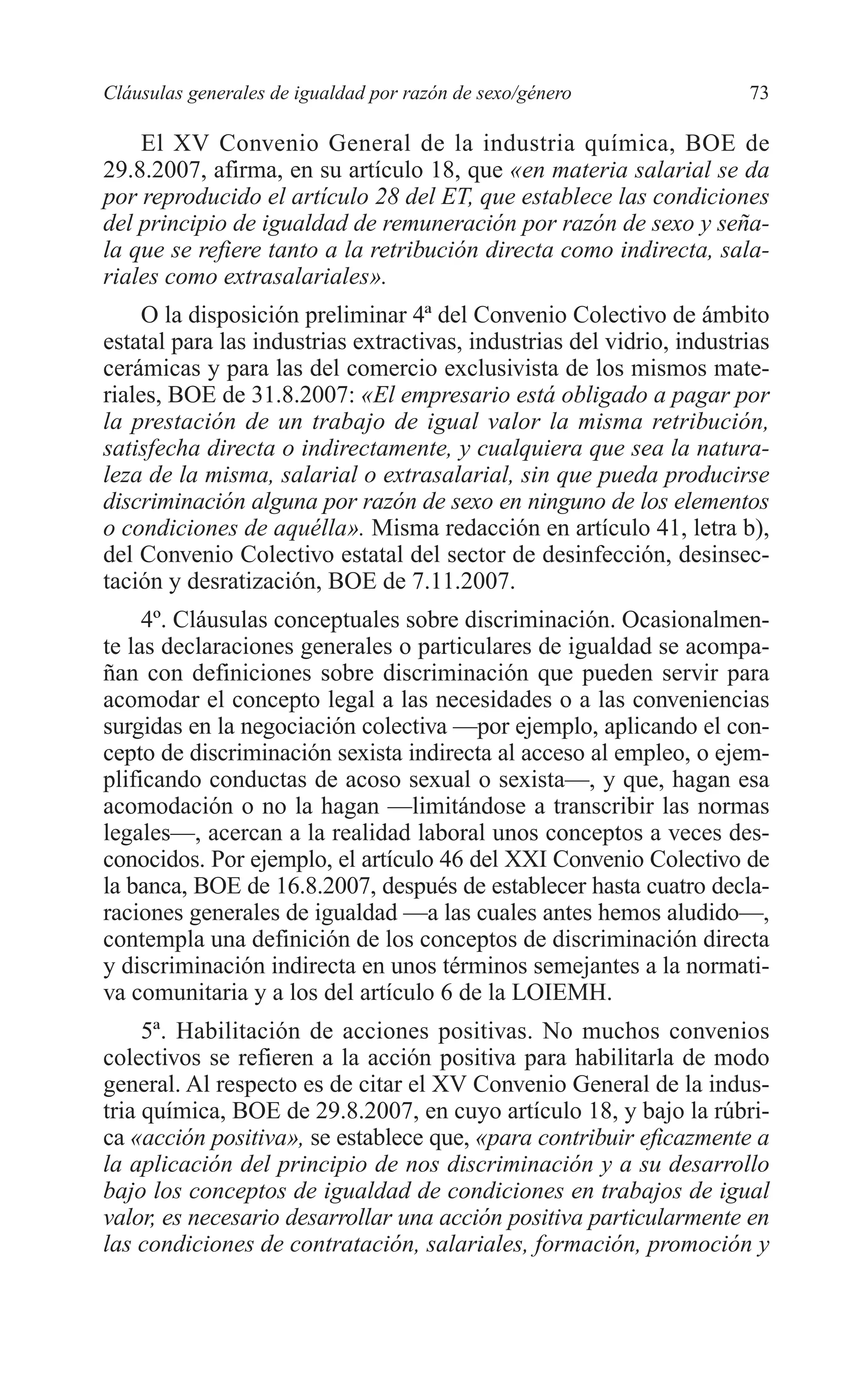 06 CAPITULO 2 2/7/08 13:06 Página 73




         Cláusulas generales de igualdad por razón de sexo/género               73

             El XV Convenio General de la industria química, BOE de
         29.8.2007, afirma, en su artículo 18, que «en materia salarial se da
         por reproducido el artículo 28 del ET, que establece las condiciones
         del principio de igualdad de remuneración por razón de sexo y seña-
         la que se refiere tanto a la retribución directa como indirecta, sala-
         riales como extrasalariales».
              O la disposición preliminar 4ª del Convenio Colectivo de ámbito
         estatal para las industrias extractivas, industrias del vidrio, industrias
         cerámicas y para las del comercio exclusivista de los mismos mate-
         riales, BOE de 31.8.2007: «El empresario está obligado a pagar por
         la prestación de un trabajo de igual valor la misma retribución,
         satisfecha directa o indirectamente, y cualquiera que sea la natura-
         leza de la misma, salarial o extrasalarial, sin que pueda producirse
         discriminación alguna por razón de sexo en ninguno de los elementos
         o condiciones de aquélla». Misma redacción en artículo 41, letra b),
         del Convenio Colectivo estatal del sector de desinfección, desinsec-
         tación y desratización, BOE de 7.11.2007.
              4º. Cláusulas conceptuales sobre discriminación. Ocasionalmen-
         te las declaraciones generales o particulares de igualdad se acompa-
         ñan con definiciones sobre discriminación que pueden servir para
         acomodar el concepto legal a las necesidades o a las conveniencias
         surgidas en la negociación colectiva —por ejemplo, aplicando el con-
         cepto de discriminación sexista indirecta al acceso al empleo, o ejem-
         plificando conductas de acoso sexual o sexista—, y que, hagan esa
         acomodación o no la hagan —limitándose a transcribir las normas
         legales—, acercan a la realidad laboral unos conceptos a veces des-
         conocidos. Por ejemplo, el artículo 46 del XXI Convenio Colectivo de
         la banca, BOE de 16.8.2007, después de establecer hasta cuatro decla-
         raciones generales de igualdad —a las cuales antes hemos aludido—,
         contempla una definición de los conceptos de discriminación directa
         y discriminación indirecta en unos términos semejantes a la normati-
         va comunitaria y a los del artículo 6 de la LOIEMH.
              5ª. Habilitación de acciones positivas. No muchos convenios
         colectivos se refieren a la acción positiva para habilitarla de modo
         general. Al respecto es de citar el XV Convenio General de la indus-
         tria química, BOE de 29.8.2007, en cuyo artículo 18, y bajo la rúbri-
         ca «acción positiva», se establece que, «para contribuir eficazmente a
         la aplicación del principio de nos discriminación y a su desarrollo
         bajo los conceptos de igualdad de condiciones en trabajos de igual
         valor, es necesario desarrollar una acción positiva particularmente en
         las condiciones de contratación, salariales, formación, promoción y
 