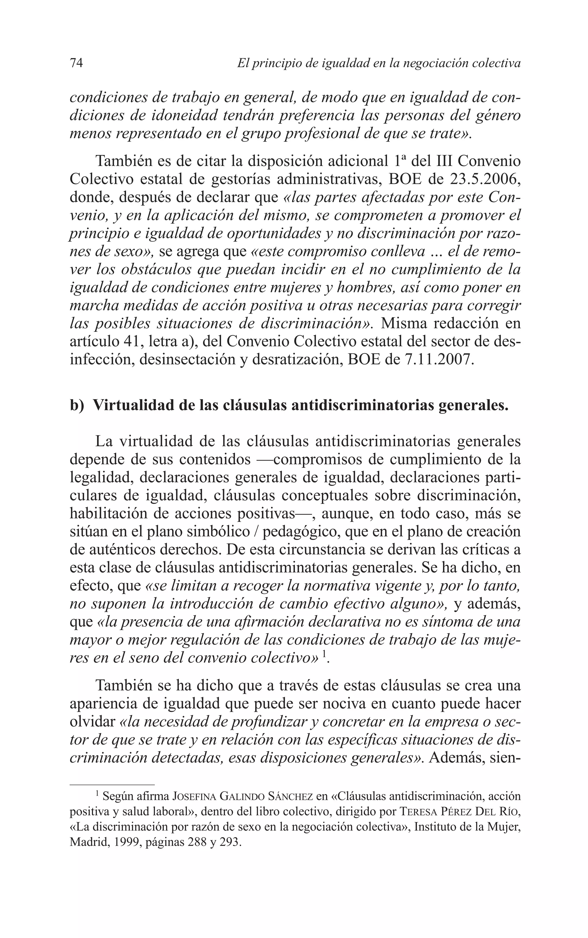 06 CAPITULO 2 2/7/08 13:06 Página 74




         74                               El principio de igualdad en la negociación colectiva

         condiciones de trabajo en general, de modo que en igualdad de con-
         diciones de idoneidad tendrán preferencia las personas del género
         menos representado en el grupo profesional de que se trate».
              También es de citar la disposición adicional 1ª del III Convenio
         Colectivo estatal de gestorías administrativas, BOE de 23.5.2006,
         donde, después de declarar que «las partes afectadas por este Con-
         venio, y en la aplicación del mismo, se comprometen a promover el
         principio e igualdad de oportunidades y no discriminación por razo-
         nes de sexo», se agrega que «este compromiso conlleva … el de remo-
         ver los obstáculos que puedan incidir en el no cumplimiento de la
         igualdad de condiciones entre mujeres y hombres, así como poner en
         marcha medidas de acción positiva u otras necesarias para corregir
         las posibles situaciones de discriminación». Misma redacción en
         artículo 41, letra a), del Convenio Colectivo estatal del sector de des-
         infección, desinsectación y desratización, BOE de 7.11.2007.

         b) Virtualidad de las cláusulas antidiscriminatorias generales.

             La virtualidad de las cláusulas antidiscriminatorias generales
         depende de sus contenidos —compromisos de cumplimiento de la
         legalidad, declaraciones generales de igualdad, declaraciones parti-
         culares de igualdad, cláusulas conceptuales sobre discriminación,
         habilitación de acciones positivas—, aunque, en todo caso, más se
         sitúan en el plano simbólico / pedagógico, que en el plano de creación
         de auténticos derechos. De esta circunstancia se derivan las críticas a
         esta clase de cláusulas antidiscriminatorias generales. Se ha dicho, en
         efecto, que «se limitan a recoger la normativa vigente y, por lo tanto,
         no suponen la introducción de cambio efectivo alguno», y además,
         que «la presencia de una afirmación declarativa no es síntoma de una
         mayor o mejor regulación de las condiciones de trabajo de las muje-
         res en el seno del convenio colectivo» 1.
             También se ha dicho que a través de estas cláusulas se crea una
         apariencia de igualdad que puede ser nociva en cuanto puede hacer
         olvidar «la necesidad de profundizar y concretar en la empresa o sec-
         tor de que se trate y en relación con las específicas situaciones de dis-
         criminación detectadas, esas disposiciones generales». Además, sien-

              1
                Según afirma JOSEFINA GALINDO SÁNCHEZ en «Cláusulas antidiscriminación, acción
         positiva y salud laboral», dentro del libro colectivo, dirigido por TERESA PÉREZ DEL RÍO,
         «La discriminación por razón de sexo en la negociación colectiva», Instituto de la Mujer,
         Madrid, 1999, páginas 288 y 293.
 