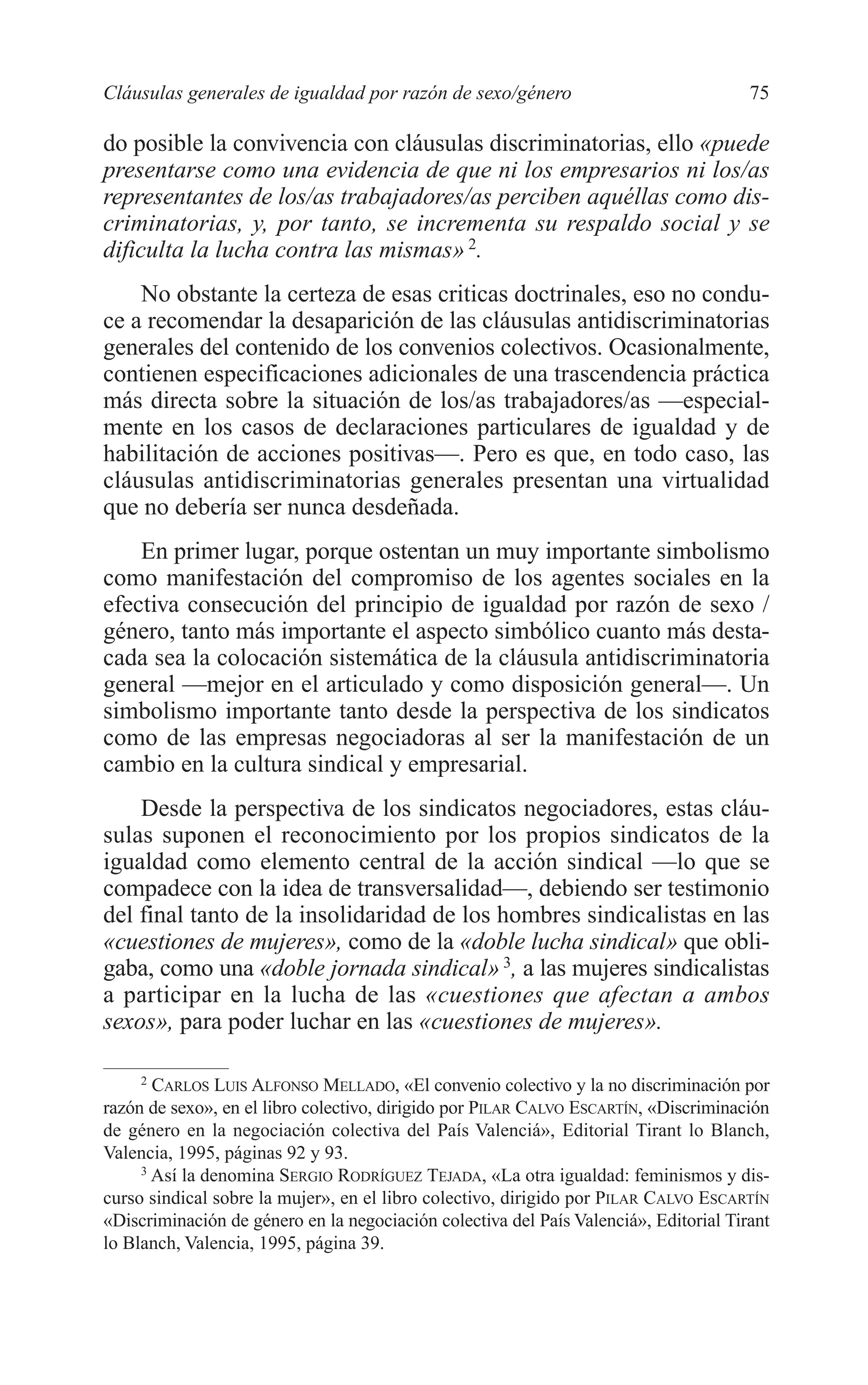06 CAPITULO 2 2/7/08 13:06 Página 75




         Cláusulas generales de igualdad por razón de sexo/género                               75

         do posible la convivencia con cláusulas discriminatorias, ello «puede
         presentarse como una evidencia de que ni los empresarios ni los/as
         representantes de los/as trabajadores/as perciben aquéllas como dis-
         criminatorias, y, por tanto, se incrementa su respaldo social y se
         dificulta la lucha contra las mismas» 2.
             No obstante la certeza de esas criticas doctrinales, eso no condu-
         ce a recomendar la desaparición de las cláusulas antidiscriminatorias
         generales del contenido de los convenios colectivos. Ocasionalmente,
         contienen especificaciones adicionales de una trascendencia práctica
         más directa sobre la situación de los/as trabajadores/as —especial-
         mente en los casos de declaraciones particulares de igualdad y de
         habilitación de acciones positivas—. Pero es que, en todo caso, las
         cláusulas antidiscriminatorias generales presentan una virtualidad
         que no debería ser nunca desdeñada.
             En primer lugar, porque ostentan un muy importante simbolismo
         como manifestación del compromiso de los agentes sociales en la
         efectiva consecución del principio de igualdad por razón de sexo /
         género, tanto más importante el aspecto simbólico cuanto más desta-
         cada sea la colocación sistemática de la cláusula antidiscriminatoria
         general —mejor en el articulado y como disposición general—. Un
         simbolismo importante tanto desde la perspectiva de los sindicatos
         como de las empresas negociadoras al ser la manifestación de un
         cambio en la cultura sindical y empresarial.
             Desde la perspectiva de los sindicatos negociadores, estas cláu-
         sulas suponen el reconocimiento por los propios sindicatos de la
         igualdad como elemento central de la acción sindical —lo que se
         compadece con la idea de transversalidad—, debiendo ser testimonio
         del final tanto de la insolidaridad de los hombres sindicalistas en las
         «cuestiones de mujeres», como de la «doble lucha sindical» que obli-
         gaba, como una «doble jornada sindical» 3, a las mujeres sindicalistas
         a participar en la lucha de las «cuestiones que afectan a ambos
         sexos», para poder luchar en las «cuestiones de mujeres».

              2
                CARLOS LUIS ALFONSO MELLADO, «El convenio colectivo y la no discriminación por
         razón de sexo», en el libro colectivo, dirigido por PILAR CALVO ESCARTÍN, «Discriminación
         de género en la negociación colectiva del País Valenciá», Editorial Tirant lo Blanch,
         Valencia, 1995, páginas 92 y 93.
              3
                Así la denomina SERGIO RODRÍGUEZ TEJADA, «La otra igualdad: feminismos y dis-
         curso sindical sobre la mujer», en el libro colectivo, dirigido por PILAR CALVO ESCARTÍN
         «Discriminación de género en la negociación colectiva del País Valenciá», Editorial Tirant
         lo Blanch, Valencia, 1995, página 39.
 